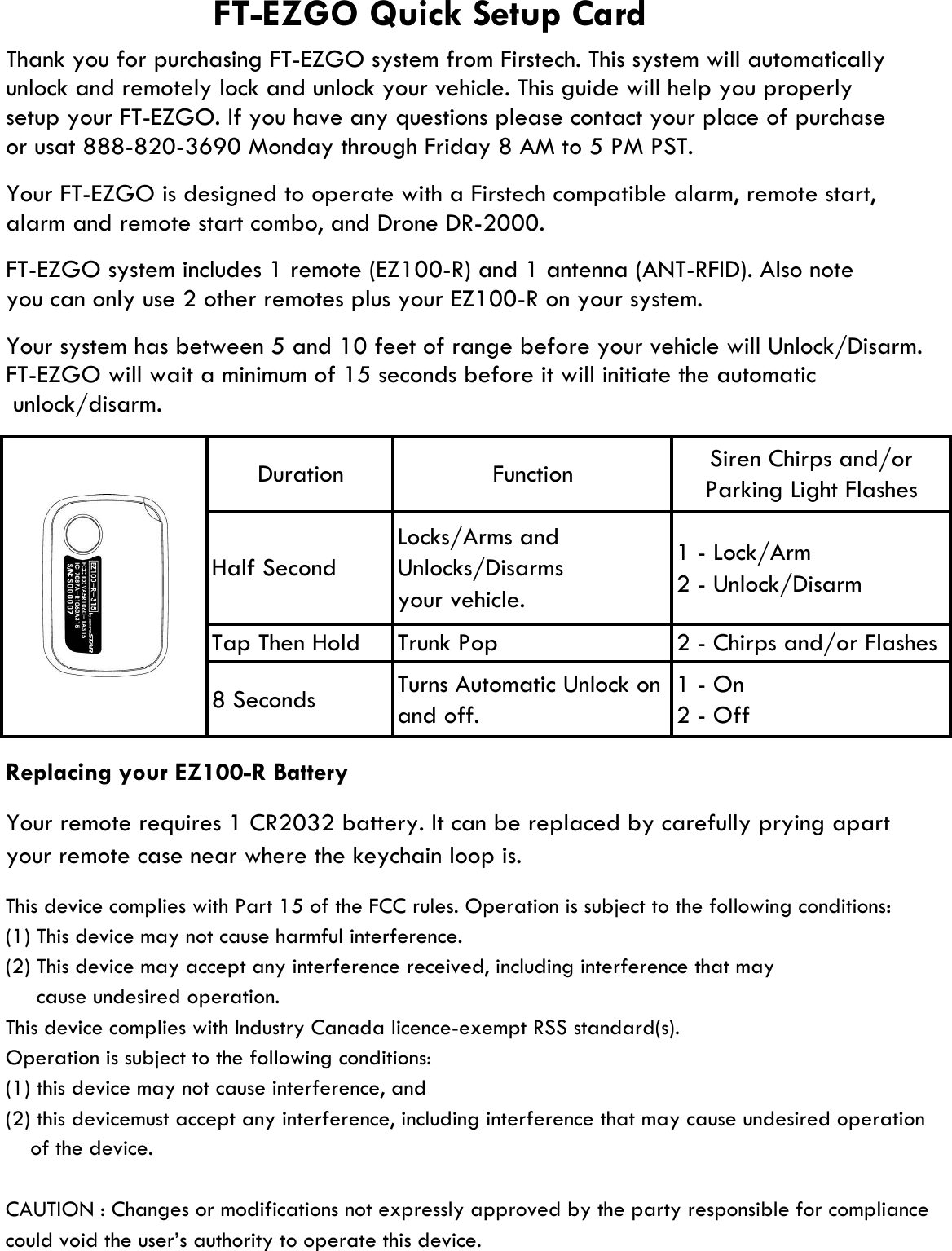 alarm and remote start combo, and Drone DR-2000.Replacing your EZ100-R BatteryThis device complies with Part 15 of the FCC rules. Operation is subject to the following conditions:(1) This device may not cause harmful interference.(2) This device may accept any interference received, including interference that may     cause undesired operation.This device complies with Industry Canada licence-exempt RSS standard(s).Operation is subject to the following conditions:(1) this device may not cause interference, and (2) this devicemust accept any interference, including interference that may cause undesired operationCAUTION : Changes or modifications not expressly approved by the party responsible for compliancecould void the user’s authority to operate this device.Locks/Arms andUnlocks/Disarmsyour vehicle.Half Second1 - On2 - OffTurns Automatic Unlock onand off.8 SecondsTrunk PopTap Then Holdyour remote case near where the keychain loop is.FT-EZGO system includes 1 remote (EZ100-R) and 1 antenna (ANT-RFID). Also noteYour system has between 5 and 10 feet of range before your vehicle will Unlock/Disarm.  unlock/disarm.FT-EZGO will wait a minimum of 15 seconds before it will initiate the automaticyou can only use 2 other remotes plus your EZ100-R on your system.Siren Chirps and/orParking Light FlashesFunction1 - Lock/Arm2 - Unlock/DisarmFT-EZGO Quick Setup CardYour FT-EZGO is designed to operate with a Firstech compatible alarm, remote start,Thank you for purchasing FT-EZGO system from Firstech. This system will automaticallyor usat 888-820-3690 Monday through Friday 8 AM to 5 PM PST.setup your FT-EZGO. If you have any questions please contact your place of purchase unlock and remotely lock and unlock your vehicle. This guide will help you properly     of the device.2 - Chirps and/or FlashesYour remote requires 1 CR2032 battery. It can be replaced by carefully prying apart Duration