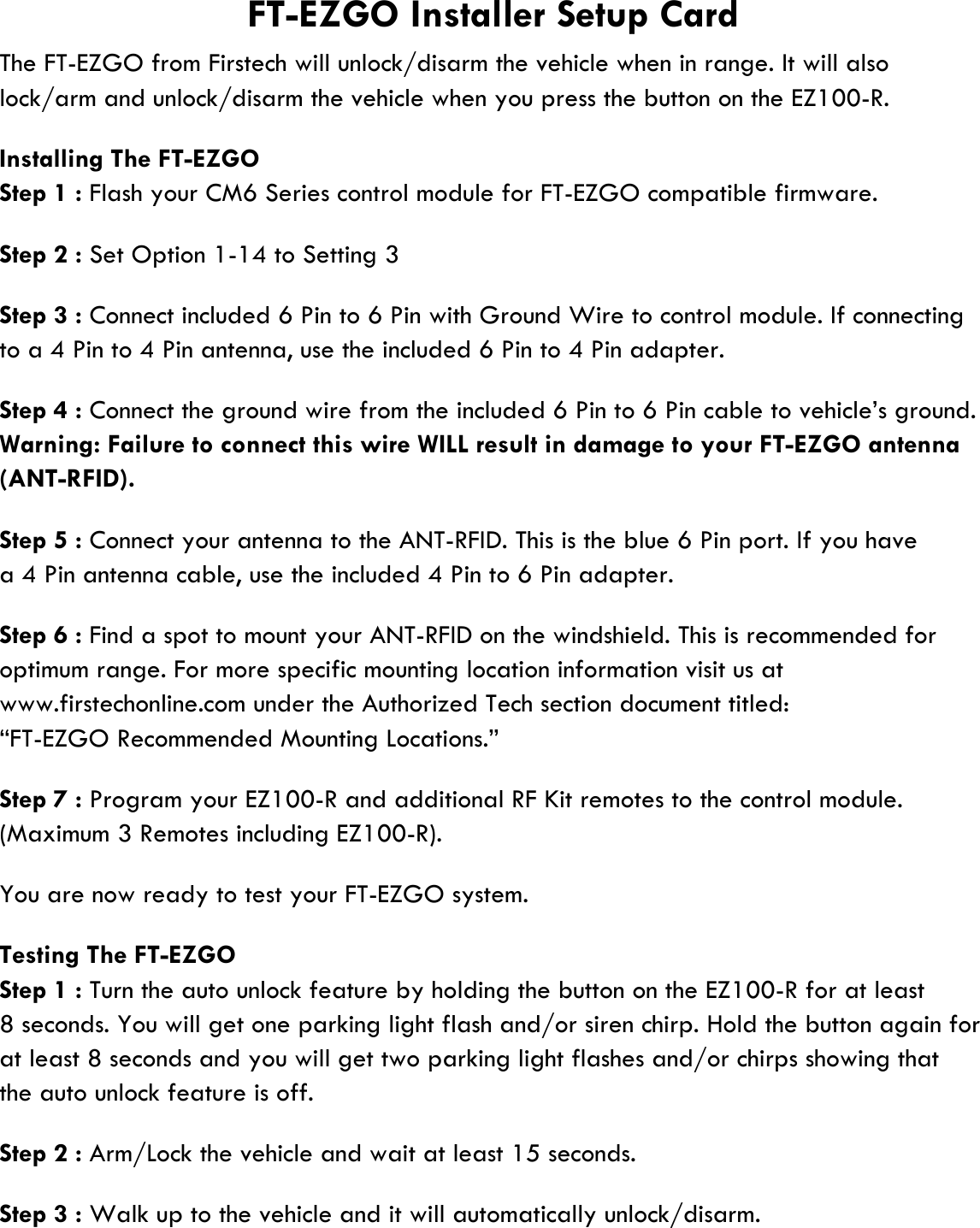 lock/arm and unlock/disarm the vehicle when you press the button on the EZ100-R.Installing The FT-EZGOStep 1 : Flash your CM6 Series control module for FT-EZGO compatible firmware.Step 2 : Set Option 1-14 to Setting 3Step 3 : Connect included 6 Pin to 6 Pin with Ground Wire to control module. If connectingto a 4 Pin to 4 Pin antenna, use the included 6 Pin to 4 Pin adapter.Step 4 : Connect the ground wire from the included 6 Pin to 6 Pin cable to vehicle’s ground.Warning: Failure to connect this wire WILL result in damage to your FT-EZGO antenna(ANT-RFID).Step 5 : Connect your antenna to the ANT-RFID. This is the blue 6 Pin port. If you havea 4 Pin antenna cable, use the included 4 Pin to 6 Pin adapter.Step 6 : Find a spot to mount your ANT-RFID on the windshield. This is recommended foroptimum range. For more specific mounting location information visit us atwww.firstechonline.com under the Authorized Tech section document titled:“FT-EZGO Recommended Mounting Locations.”Step 7 : Program your EZ100-R and additional RF Kit remotes to the control module.(Maximum 3 Remotes including EZ100-R).You are now ready to test your FT-EZGO system.Testing The FT-EZGOStep 1 : Turn the auto unlock feature by holding the button on the EZ100-R for at least8 seconds. You will get one parking light flash and/or siren chirp. Hold the button again forat least 8 seconds and you will get two parking light flashes and/or chirps showing thatthe auto unlock feature is off.Step 2 : Arm/Lock the vehicle and wait at least 15 seconds.Step 3 : Walk up to the vehicle and it will automatically unlock/disarm.The FT-EZGO from Firstech will unlock/disarm the vehicle when in range. It will alsoFT-EZGO Installer Setup Card