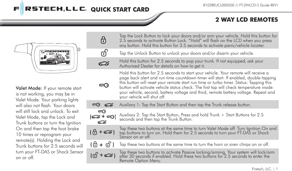 Firstech, LLC. | 18102REUCL000500 // FT-2WLCD-S Guide REV1QUICK START CARD2 WAY LCD REMOTESTap the Lock Button to lock your doors and/or arm your vehicle. Hold this button for 2.5 seconds to activate Button Lock. “Hold” will flash on the LCD when you press any button. Hold this button for 3.5 seconds to activate panic/vehicle locater.Tap the Unlock Button to unlock your doors and/or disarm your vehicle.Hold this button for 2.5 seconds to pop your trunk. If not equipped, ask your Authorized Dealer for details on how to get it.Hold this button for 2.5 seconds to start your vehicle. Your remote will receive a page back alert and run time countdown timer will start. If enabled, double tapping this button will reset your remote start run time or turbo timer. Status: Tapping this button will activate vehicle status check. The first tap will check temperature inside your vehicle, second, battery voltage and third, remote battery voltage. Repeat and your vehicle will shut off.Auxiliary 1: Tap the Start Button and then tap the Trunk release button.Auxiliary 2: Tap the Start Button, Press and hold Trunk + Start Buttons for 2.5 seconds and then tap the Trunk Button.Tap these two buttons at the same time to turn Valet Mode off. Turn Ignition On and tap buttons to turn on. Hold them for 2.5 seconds to turn your FT-DAS or Shock Sensor on or off.Tap these two buttons at the same time to turn the horn or siren chirps on or off.Tap these two buttons to activate Passive locking/arming. Your system will lock/arm after 30 seconds if enabled. Hold these two buttons for 2.5 seconds to enter the Remote Option Menu.Valet Mode: If your remote start is not working, you may be in Valet Mode. Your parking lights will also not flash. Your doors will still lock and unlock. To exit Valet Mode, tap the Lock and Trunk buttons or turn the Ignition On and then tap the foot brake 10 times or reprogram your remote(s). Holding the Lock and Trunk buttons for 2.5 seconds will turn your FT-DAS or Shock Sensor on or off.