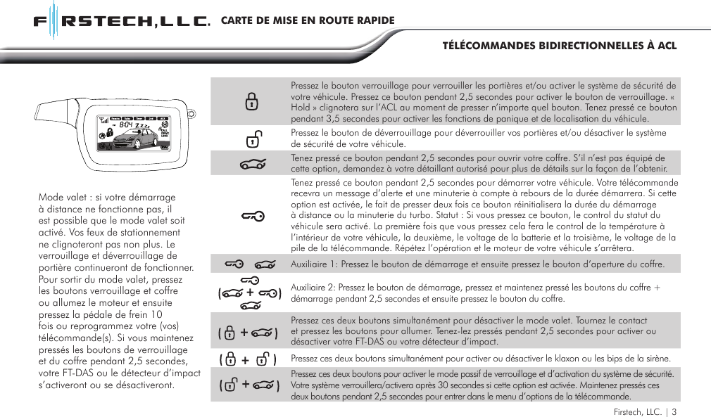 Firstech, LLC. | 3CARTE DE MISE EN ROUTE RAPIDETÉLÉCOMMANDES BIDIRECTIONNELLES À ACLPressez le bouton verrouillage pour verrouiller les portières et/ou activer le système de sécurité de votre véhicule. Pressez ce bouton pendant 2,5 secondes pour activer le bouton de verrouillage. « Hold » clignotera sur l’ACL au moment de presser n’importe quel bouton. Tenez pressé ce bouton pendant 3,5 secondes pour activer les fonctions de panique et de localisation du véhicule.Pressez le bouton de déverrouillage pour déverrouiller vos portières et/ou désactiver le système de sécurité de votre véhicule.Tenez pressé ce bouton pendant 2,5 secondes pour ouvrir votre coffre. S’il n’est pas équipé de cette option, demandez à votre détaillant autorisé pour plus de détails sur la façon de l’obtenir. Tenez pressé ce bouton pendant 2,5 secondes pour démarrer votre véhicule. Votre télécommande recevra un message d’alerte et une minuterie à compte à rebours de la durée démarrera. Si cette option est activée, le fait de presser deux fois ce bouton réinitialisera la durée du démarrage à distance ou la minuterie du turbo. Statut : Si vous pressez ce bouton, le control du statut du véhicule sera activé. La première fois que vous pressez cela fera le control de la température à l’intérieur de votre véhicule, la deuxième, le voltage de la batterie et la troisième, le voltage de la pile de la télécommande. Répétez l’opération et le moteur de votre véhicule s’arrêtera.Auxiliaire 1: Pressez le bouton de démarrage et ensuite pressez le bouton d’aperture du coffre.Auxiliaire 2: Pressez le bouton de démarrage, pressez et maintenez pressé les boutons du coffre + démarrage pendant 2,5 secondes et ensuite pressez le bouton du coffre.Pressez ces deux boutons simultanément pour désactiver le mode valet. Tournez le contact et pressez les boutons pour allumer. Tenez-lez pressés pendant 2,5 secondes pour activer ou désactiver votre FT-DAS ou votre détecteur d’impact.Pressez ces deux boutons simultanément pour activer ou désactiver le klaxon ou les bips de la sirène.Pressez ces deux boutons pour activer le mode passif de verrouillage et d’activation du système de sécurité. Votre système verrouillera/activera après 30 secondes si cette option est activée. Maintenez pressés ces deux boutons pendant 2,5 secondes pour entrer dans le menu d’options de la télécommande.Mode valet : si votre démarrage à distance ne fonctionne pas, il est possible que le mode valet soit activé. Vos feux de stationnement ne clignoteront pas non plus. Le verrouillage et déverrouillage de portière continueront de fonctionner. Pour sortir du mode valet, pressez les boutons verrouillage et coffre ou allumez le moteur et ensuite pressez la pédale de frein 10 fois ou reprogrammez votre (vos) télécommande(s). Si vous maintenez pressés les boutons de verrouillage et du coffre pendant 2,5 secondes, votre FT-DAS ou le détecteur d’impact s’activeront ou se désactiveront.