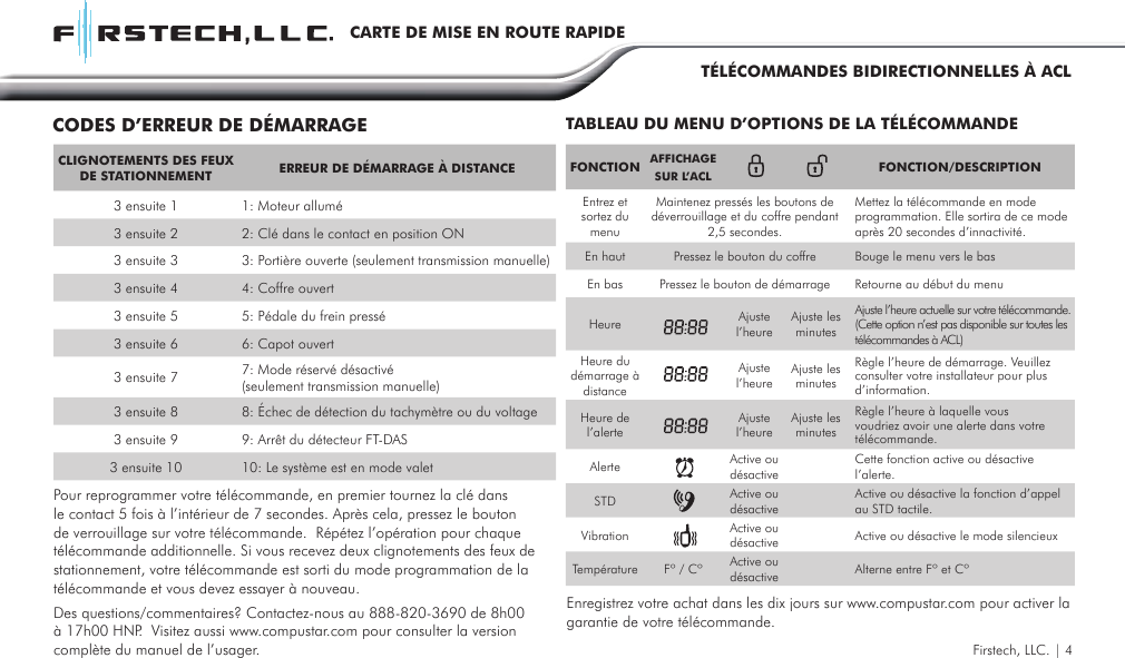 FONCTION AFFICHAGE SUR L’ACL FONCTION/DESCRIPTIONEntrez et sortez du menuMaintenez pressés les boutons de déverrouillage et du coffre pendant 2,5 secondes.Mettez la télécommande en mode programmation. Elle sortira de ce mode après 20 secondes d’innactivité. En haut Pressez le bouton du coffre Bouge le menu vers le basEn bas Pressez le bouton de démarrage Retourne au début du menuHeure Ajustel’heureAjuste les minutesAjuste l’heure actuelle sur votre télécommande. (Cette option n’est pas disponible sur toutes les télécommandes à ACL)  Heure du  démarrage à distanceAjustel’heure Ajuste les minutesRègle l’heure de démarrage. Veuillez consulter votre installateur pour plus d’information. Heure de l’alerteAjustel’heure Ajuste les minutesRègle l’heure à laquelle vous voudriez avoir une alerte dans votre télécommande.Alerte Active ou désactiveCette fonction active ou désactive l’alerte.STD Active ou désactiveActive ou désactive la fonction d’appel au STD tactile.Vibration Active ou désactive Active ou désactive le mode silencieuxTempérature Fº / Cº Active ou désactive Alterne entre Fº et CºTABLEAU DU MENU D’OPTIONS DE LA TÉLÉCOMMANDECODES D’ERREUR DE DÉMARRAGEFirstech, LLC. | 4Pour reprogrammer votre télécommande, en premier tournez la clé dans le contact 5 fois à l’intérieur de 7 secondes. Après cela, pressez le bouton de verrouillage sur votre télécommande.  Répétez l’opération pour chaque télécommande additionnelle. Si vous recevez deux clignotements des feux de stationnement, votre télécommande est sorti du mode programmation de la télécommande et vous devez essayer à nouveau. Enregistrez votre achat dans les dix jours sur www.compustar.com pour activer la garantie de votre télécommande.Des questions/commentaires? Contactez-nous au 888-820-3690 de 8h00 à 17h00 HNP.  Visitez aussi www.compustar.com pour consulter la version complète du manuel de l’usager.CLIGNOTEMENTS DES FEUX DE STATIONNEMENT ERREUR DE DÉMARRAGE À DISTANCE3 ensuite 1 1: Moteur allumé3 ensuite 2 2: Clé dans le contact en position ON3 ensuite 3 3: Portière ouverte (seulement transmission manuelle)3 ensuite 4 4: Coffre ouvert3 ensuite 5 5: Pédale du frein pressé3 ensuite 6 6: Capot ouvert3 ensuite 7 7: Mode réservé désactivé (seulement transmission manuelle)3 ensuite 8 8: Échec de détection du tachymètre ou du voltage3 ensuite 9 9: Arrêt du détecteur FT-DAS 3 ensuite 10 10: Le système est en mode valetCARTE DE MISE EN ROUTE RAPIDETÉLÉCOMMANDES BIDIRECTIONNELLES À ACL