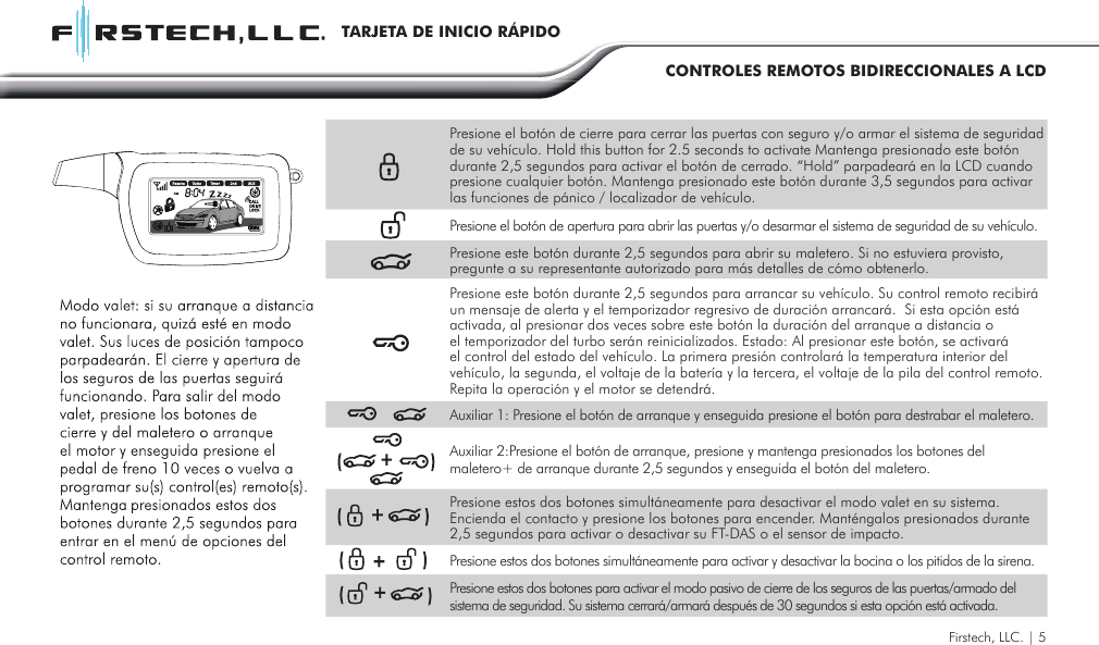 Firstech, LLC. | 5TARJETA DE INICIO RÁPIDOCONTROLES REMOTOS BIDIRECCIONALES A LCDPresione el botón de cierre para cerrar las puertas con seguro y/o armar el sistema de seguridad de su vehículo. Hold this button for 2.5 seconds to activate Mantenga presionado este botón durante 2,5 segundos para activar el botón de cerrado. “Hold” parpadeará en la LCD cuando presione cualquier botón. Mantenga presionado este botón durante 3,5 segundos para activar las funciones de pánico / localizador de vehículo. Presione el botón de apertura para abrir las puertas y/o desarmar el sistema de seguridad de su vehículo.Presione este botón durante 2,5 segundos para abrir su maletero. Si no estuviera provisto, pregunte a su representante autorizado para más detalles de cómo obtenerlo.Presione este botón durante 2,5 segundos para arrancar su vehículo. Su control remoto recibirá un mensaje de alerta y el temporizador regresivo de duración arrancará.  Si esta opción está activada, al presionar dos veces sobre este botón la duración del arranque a distancia o el temporizador del turbo serán reinicializados. Estado: Al presionar este botón, se activará el control del estado del vehículo. La primera presión controlará la temperatura interior del vehículo, la segunda, el voltaje de la batería y la tercera, el voltaje de la pila del control remoto. Repita la operación y el motor se detendrá.Auxiliar 1: Presione el botón de arranque y enseguida presione el botón para destrabar el maletero.Auxiliar 2:Presione el botón de arranque, presione y mantenga presionados los botones del maletero+ de arranque durante 2,5 segundos y enseguida el botón del maletero. Presione estos dos botones simultáneamente para desactivar el modo valet en su sistema.  Encienda el contacto y presione los botones para encender. Manténgalos presionados durante 2,5 segundos para activar o desactivar su FT-DAS o el sensor de impacto.Presione estos dos botones simultáneamente para activar y desactivar la bocina o los pitidos de la sirena.Presione estos dos botones para activar el modo pasivo de cierre de los seguros de las puertas/armado del sistema de seguridad. Su sistema cerrará/armará después de 30 segundos si esta opción está activada.