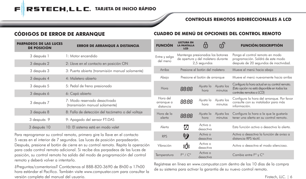 FUNCIÓN LECTURA EN  LA PANTALLA LCD FUNCIÓN/DESCRIPTIÓNEntre y salga del menú Mantenga presionados los botones de apertura y del maletero durante 2,5 segundosPonga el control remoto en modo programación. Saldrá de este modo después de 20 segundos de inactividad.Arriba Presione el botón del maletero Mueve el menú hacia abajoAbajo Presione el botón de arranque Mueve el menú nuevamente hacia arribaHora Ajusta la hora Ajusta los minutosConfigura la hora actual en su control remoto. (Esta opción no está disponible en todos los controles remotos a LCD)Hora del arranque a distanciaAjusta la hora Ajusta los minutosConfigura la hora del arranque. Por favor consulte con su instalador para más información.Hora de la alertaAjusta la hora Ajusta los minutos Configura la hora a la que le gustaría tener una alerta en su control remoto.Alerta Activa o desactiva Esta función activa o desactiva la alerta. RPS Activa o desactivaActiva o desactiva la función de aviso a distancia RPS táctil.Vibración Activa o desactiva Activa o desactiva el modo silencioso.Temperatura Fº / Cº Activa o desactiva Cambia entre Fº y CºCUADRO DE MENÚ DE OPCIONES DEL CONTROL REMOTOCÓDIGOS DE ERROR DE ARRANQUEFirstech, LLC. | 6Para reprogramar su control remoto, primero gire la llave en el contacto 5 veces en el interior de 7 segundos. Las luces de posición parpadearán. Después, presione el botón de cierre en su control remoto. Repita la operación para cada control remoto adicional. Si recibe dos parpadeos de las luces de posición, su control remoto ha salido del modo de programación del control remoto y deberá volver a intentarlo.  Regístrese en línea en www.compustar.com dentro de los 10 días de la compra de su sistema para activar la garantía de su nuevo control remoto.¿Preguntas/comentarios? Contáctenos al 888-820-3690 de 8h00 a 17h00 hora estándar el Pacífico. También visite www.compustar.com para consultar la versión completa del manual del usuario. PARPADEOS DE LAS LUCES DE POSICIÓN ERROR DE ARRANQUE A DISTANCIA3 después 1 1: Motor encendido3 después 2 2: Llave en el contacto en posición ON3 después 3 3: Puerta abierta (transmisión manual solamente)3 después 4 4: Maletero abierto3 después 5 5: Pedal de freno presionado3 después 6 6: Capó abierto3 después 7 7: Modo reservado desactivado (transmisión manual solamente)3 después 8 8: Falla de detección del tacómetro o del voltaje3 después  9 9: Apagado del sensor FT-DAS3 después 10 10: El sistema está en modo valetTARJETA DE INICIO RÁPIDOCONTROLES REMOTOS BIDIRECCIONALES A LCD