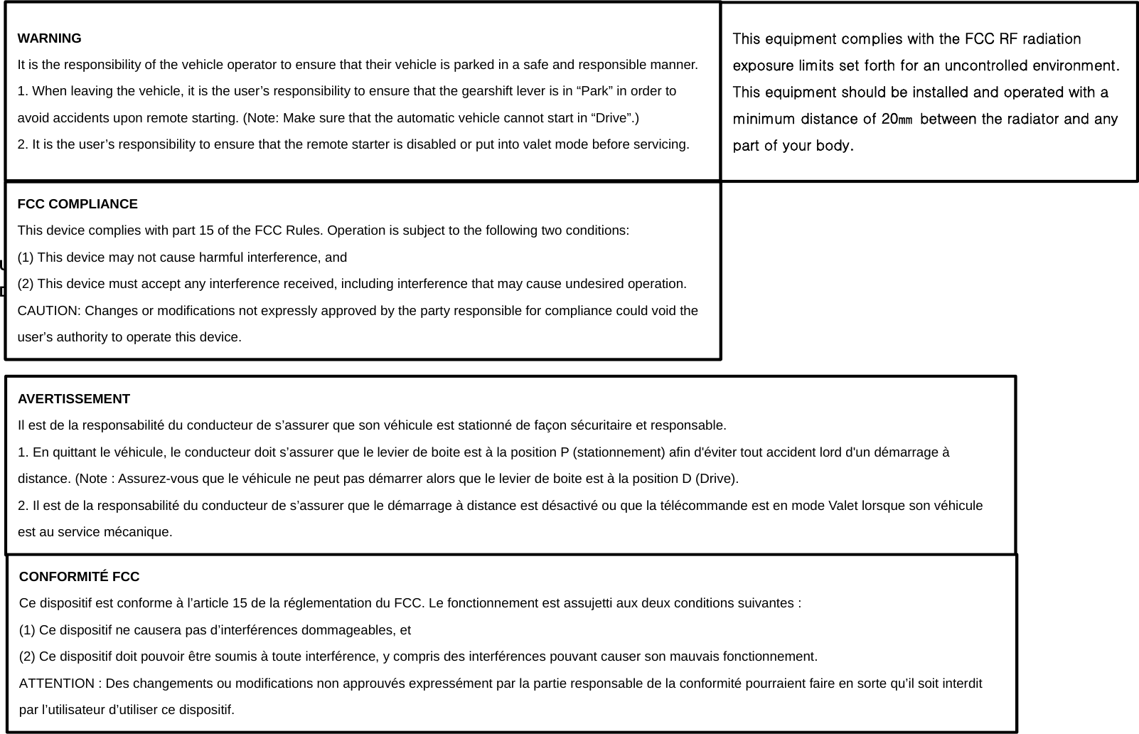           Using the remote control Description of Remote Appearance         WARNING It is the responsibility of the vehicle operator to ensure that their vehicle is parked in a safe and responsible manner. 1. When leaving the vehicle, it is the user’s responsibility to ensure that the gearshift lever is in “Park” in order to avoid accidents upon remote starting. (Note: Make sure that the automatic vehicle cannot start in “Drive”.) 2. It is the user’s responsibility to ensure that the remote starter is disabled or put into valet mode before servicing. FCC COMPLIANCE This device complies with part 15 of the FCC Rules. Operation is subject to the following two conditions: (1) This device may not cause harmful interference, and (2) This device must accept any interference received, including interference that may cause undesired operation. CAUTION: Changes or modifications not expressly approved by the party responsible for compliance could void the user’s authority to operate this device. AVERTISSEMENT Il est de la responsabilité du conducteur de s’assurer que son véhicule est stationné de façon sécuritaire et responsable. 1. En quittant le véhicule, le conducteur doit s’assurer que le levier de boite est à la position P (stationnement) afin d&apos;éviter tout accident lord d&apos;un démarrage à distance. (Note : Assurez-vous que le véhicule ne peut pas démarrer alors que le levier de boite est à la position D (Drive). 2. Il est de la responsabilité du conducteur de s’assurer que le démarrage à distance est désactivé ou que la télécommande est en mode Valet lorsque son véhicule est au service mécanique. CONFORMITÉ FCC Ce dispositif est conforme à l’article 15 de la réglementation du FCC. Le fonctionnement est assujetti aux deux conditions suivantes : (1) Ce dispositif ne causera pas d’interférences dommageables, et (2) Ce dispositif doit pouvoir être soumis à toute interférence, y compris des interférences pouvant causer son mauvais fonctionnement. ATTENTION : Des changements ou modifications non approuvés expressément par la partie responsable de la conformité pourraient faire en sorte qu’il soit interdit par l’utilisateur d’utiliser ce dispositif. This equipment complies with the FCC RF radiation exposure limits set forth for an uncontrolled environment.   This equipment should be installed and operated with a minimum distance of 20㎜  between the radiator and any part of your body.   
