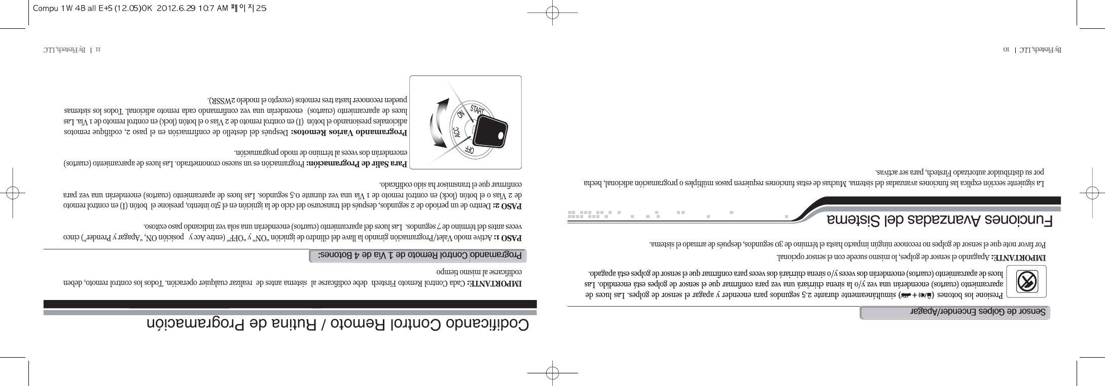 11         By Firstech, LLC          By Firstech, LLC         10Presione los botones                 simultáneamente durante 2.5 segundos para encender y apagar el sensor de golpes. Las luces deaparcamiento (cuartos) encenderán una vez y/o la sirena chirriará una vez para confirmar que el sensor de golpes está encendido. Lasluces de aparcamiento (cuartos) encenderán dos veces y/o sirena chirriará dos veces para confirmar que el sensor de golpes está apagado. IMPORTANTE: Apagando el sensor de golpes, lo mismo sucede con el sensor opcional.  Por favor note que el sensor de golpes no reconoce ningún impacto hasta el término de 30 segundos, después de armado el sistema.s@@g@eOa@@Funciones Avanzadas del SistemaLa siguiente sección explica las funciones avanzadas del sistema. Muchas de estas funciones requieren pasos múltiples o programación adicional, hechapor su distribuidor autorizado Firstech, para ser activas.Codificando Control Remoto / Rutina de Programaciónp@c@r@@Q@ví@@T@bZPASO 1: Active modo Valet/Programación girando la llave del cilindro de ignición “ON” y “OFF” (entre Acc y   posición ON, “Apagar y Prender”) cincoveces antes del término de 7 segundos.  Las luces del aparcamiento (cuartos) encenderán una sola vez indicando paso exitoso.  PASO 2: Dentro de un periodo de 2 segundos, después del transcurso del ciclo de la ignición en el 5to intento, presione el  botón (I) en control remotode 2 Vías o el botón (lock) en control remoto de 1 Vía una vez durante 0.5 segundos. Las luces de aparcamiento (cuartos) encenderán una vez paraconfirmar que el transmisor ha sido codificado.  Para Salir de Programación: Programación es un suceso cronometrado. Las luces de aparcamiento (cuartos)encenderán dos veces al término de modo programación.  Programando Varios Remotos: Después del destello de confirmación en el paso 2, codifique remotosadicionales presionando el botón  (I) en control remoto de 2 Vías o el botón (lock) en control remoto de 1 Vía. Lasluces de aparcamiento (cuartos)  encenderán una vez confirmando cada remoto adicional. Todos los sistemaspueden reconocer hasta tres remotos (excepto el modelo 2WSSR).  IMPORTANTE: Cada Control Remoto Firstech  debe codificarse al  sistema antes de  realizar cualquier operación. Todos los control remoto, debencodificarse al mismo tiempo