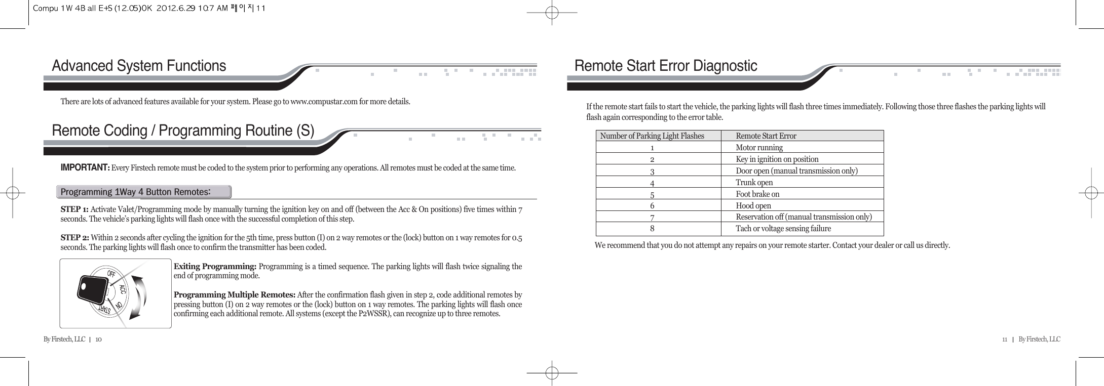 11          By Firstech, LLC    By Firstech, LLC         10      p@Qw@T@b@rZSTEP 1: Activate Valet/Programming mode by manually turning the ignition key on and off (between the Acc &amp; On positions) five times within 7seconds. The vehicle’s parking lights will flash once with the successful completion of this step.STEP 2: Within 2 seconds after cycling the ignition for the 5th time, press button (I) on 2 way remotes or the (lock) button on 1 way remotes for 0.5seconds. The parking lights will flash once to confirm the transmitter has been coded.Exiting Programming: Programming is a timed sequence. The parking lights will flash twice signaling theend of programming mode.Programming Multiple Remotes: After the confirmation flash given in step 2, code additional remotes bypressing button (I) on 2 way remotes or the (lock) button on 1 way remotes. The parking lights will flash onceconfirming each additional remote. All systems (except the P2WSSR), can recognize up to three remotes.IMPORTANT:Every Firstech remote must be coded to the system prior to performing any operations. All remotes must be coded at the same time. There are lots of advanced features available for your system. Please go to www.compustar.com for more details.Advanced System FunctionsIf the remote start fails to start the vehicle, the parking lights will flash three times immediately. Following those three flashes the parking lights willflash again corresponding to the error table.  Remote Start Error DiagnosticWe recommend that you do not attempt any repairs on your remote starter. Contact your dealer or call us directly.Number of Parking Light Flashes Remote Start Error1Motor running2Key in ignition on position3Door open (manual transmission only)4Trunk open5Foot brake on6Hood open7Reservation off (manual transmission only)8Tach or voltage sensing failureRemote Coding / Programming Routine (S)