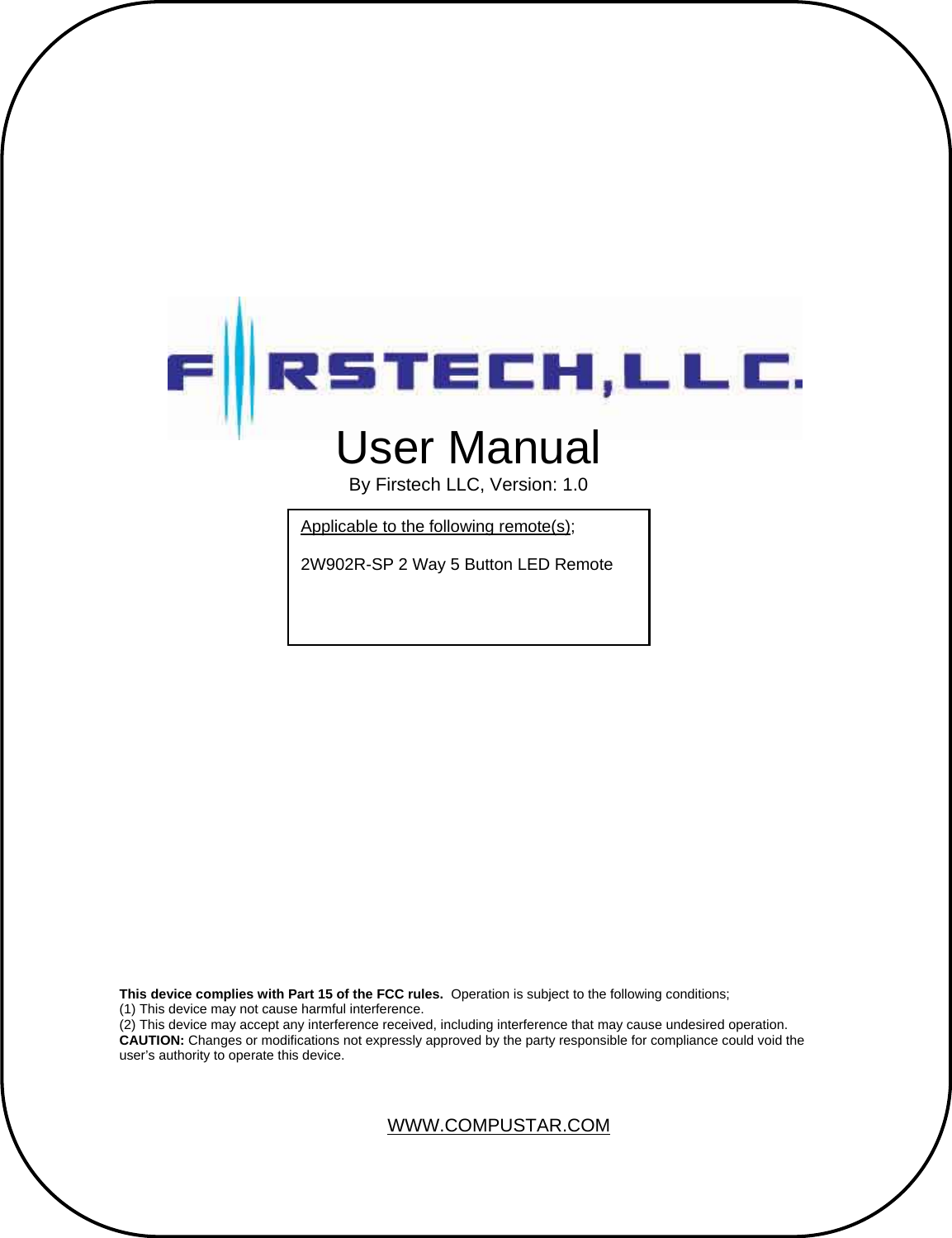                                                       User Manual By Firstech LLC, Version: 1.0 Applicable to the following remote(s);  2W902R-SP 2 Way 5 Button LED Remote    This device complies with Part 15 of the FCC rules.  Operation is subject to the following conditions; (1) This device may not cause harmful interference. (2) This device may accept any interference received, including interference that may cause undesired operation. CAUTION: Changes or modifications not expressly approved by the party responsible for compliance could void the user’s authority to operate this device. WWW.COMPUSTAR.COM 