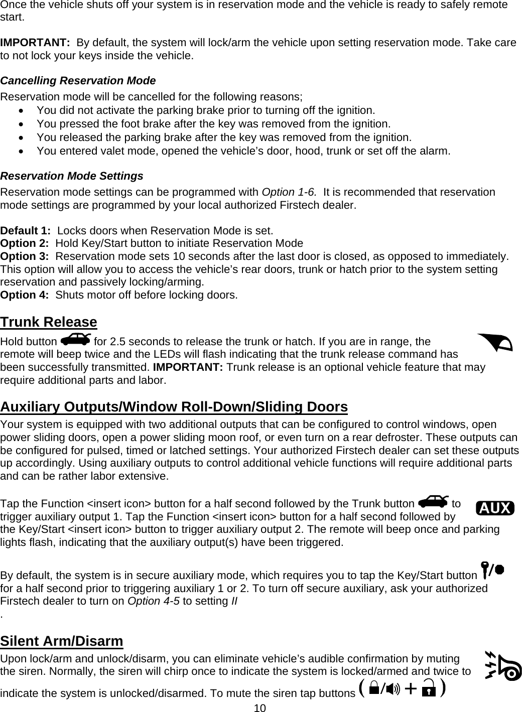      10Once the vehicle shuts off your system is in reservation mode and the vehicle is ready to safely remote start.   IMPORTANT:  By default, the system will lock/arm the vehicle upon setting reservation mode. Take care to not lock your keys inside the vehicle. Cancelling Reservation Mode Reservation mode will be cancelled for the following reasons;   You did not activate the parking brake prior to turning off the ignition.   You pressed the foot brake after the key was removed from the ignition.   You released the parking brake after the key was removed from the ignition.   You entered valet mode, opened the vehicle’s door, hood, trunk or set off the alarm. Reservation Mode Settings Reservation mode settings can be programmed with Option 1-6.  It is recommended that reservation mode settings are programmed by your local authorized Firstech dealer.  Default 1:  Locks doors when Reservation Mode is set. Option 2:  Hold Key/Start button to initiate Reservation Mode Option 3:  Reservation mode sets 10 seconds after the last door is closed, as opposed to immediately.  This option will allow you to access the vehicle’s rear doors, trunk or hatch prior to the system setting reservation and passively locking/arming. Option 4:  Shuts motor off before locking doors. Trunk Release Hold button   for 2.5 seconds to release the trunk or hatch. If you are in range, the remote will beep twice and the LEDs will flash indicating that the trunk release command has been successfully transmitted. IMPORTANT: Trunk release is an optional vehicle feature that may require additional parts and labor.  Auxiliary Outputs/Window Roll-Down/Sliding Doors Your system is equipped with two additional outputs that can be configured to control windows, open power sliding doors, open a power sliding moon roof, or even turn on a rear defroster. These outputs can be configured for pulsed, timed or latched settings. Your authorized Firstech dealer can set these outputs up accordingly. Using auxiliary outputs to control additional vehicle functions will require additional parts and can be rather labor extensive.  Tap the Function &lt;insert icon&gt; button for a half second followed by the Trunk button   to trigger auxiliary output 1. Tap the Function &lt;insert icon&gt; button for a half second followed by the Key/Start &lt;insert icon&gt; button to trigger auxiliary output 2. The remote will beep once and parking lights flash, indicating that the auxiliary output(s) have been triggered.  By default, the system is in secure auxiliary mode, which requires you to tap the Key/Start button   for a half second prior to triggering auxiliary 1 or 2. To turn off secure auxiliary, ask your authorized Firstech dealer to turn on Option 4-5 to setting II .  Silent Arm/Disarm Upon lock/arm and unlock/disarm, you can eliminate vehicle’s audible confirmation by muting the siren. Normally, the siren will chirp once to indicate the system is locked/armed and twice to indicate the system is unlocked/disarmed. To mute the siren tap buttons   