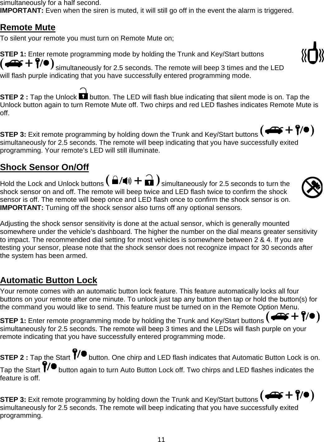      11simultaneously for a half second. IMPORTANT: Even when the siren is muted, it will still go off in the event the alarm is triggered. Remote Mute To silent your remote you must turn on Remote Mute on;  STEP 1: Enter remote programming mode by holding the Trunk and Key/Start buttons  simultaneously for 2.5 seconds. The remote will beep 3 times and the LED will flash purple indicating that you have successfully entered programming mode.  STEP 2 : Tap the Unlock   button. The LED will flash blue indicating that silent mode is on. Tap the Unlock button again to turn Remote Mute off. Two chirps and red LED flashes indicates Remote Mute is off.  STEP 3: Exit remote programming by holding down the Trunk and Key/Start buttons   simultaneously for 2.5 seconds. The remote will beep indicating that you have successfully exited programming. Your remote’s LED will still illuminate. Shock Sensor On/Off Hold the Lock and Unlock buttons   simultaneously for 2.5 seconds to turn the shock sensor on and off. The remote will beep twice and LED flash twice to confirm the shock sensor is off. The remote will beep once and LED flash once to confirm the shock sensor is on. IMPORTANT: Turning off the shock sensor also turns off any optional sensors.  Adjusting the shock sensor sensitivity is done at the actual sensor, which is generally mounted somewhere under the vehicle’s dashboard. The higher the number on the dial means greater sensitivity to impact. The recommended dial setting for most vehicles is somewhere between 2 &amp; 4. If you are testing your sensor, please note that the shock sensor does not recognize impact for 30 seconds after the system has been armed.  Automatic Button Lock Your remote comes with an automatic button lock feature. This feature automatically locks all four buttons on your remote after one minute. To unlock just tap any button then tap or hold the button(s) for the command you would like to send. This feature must be turned on in the Remote Option Menu. STEP 1: Enter remote programming mode by holding the Trunk and Key/Start buttons   simultaneously for 2.5 seconds. The remote will beep 3 times and the LEDs will flash purple on your remote indicating that you have successfully entered programming mode.  STEP 2 : Tap the Start   button. One chirp and LED flash indicates that Automatic Button Lock is on. Tap the Start   button again to turn Auto Button Lock off. Two chirps and LED flashes indicates the feature is off.   STEP 3: Exit remote programming by holding down the Trunk and Key/Start buttons   simultaneously for 2.5 seconds. The remote will beep indicating that you have successfully exited programming.  