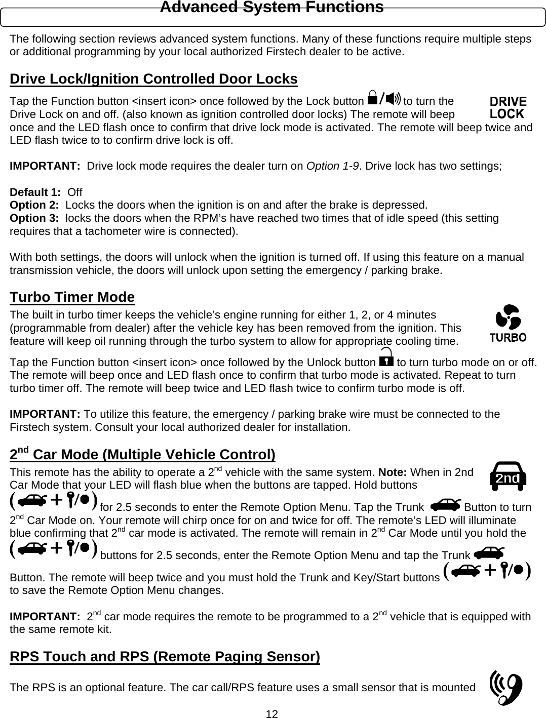      12Advanced System Functions  The following section reviews advanced system functions. Many of these functions require multiple steps or additional programming by your local authorized Firstech dealer to be active. Drive Lock/Ignition Controlled Door Locks Tap the Function button &lt;insert icon&gt; once followed by the Lock button   to turn the Drive Lock on and off. (also known as ignition controlled door locks) The remote will beep once and the LED flash once to confirm that drive lock mode is activated. The remote will beep twice and LED flash twice to to confirm drive lock is off.  IMPORTANT:  Drive lock mode requires the dealer turn on Option 1-9. Drive lock has two settings;    Default 1:  Off Option 2:  Locks the doors when the ignition is on and after the brake is depressed. Option 3:  locks the doors when the RPM’s have reached two times that of idle speed (this setting requires that a tachometer wire is connected).    With both settings, the doors will unlock when the ignition is turned off. If using this feature on a manual transmission vehicle, the doors will unlock upon setting the emergency / parking brake. Turbo Timer Mode The built in turbo timer keeps the vehicle’s engine running for either 1, 2, or 4 minutes (programmable from dealer) after the vehicle key has been removed from the ignition. This feature will keep oil running through the turbo system to allow for appropriate cooling time. Tap the Function button &lt;insert icon&gt; once followed by the Unlock button   to turn turbo mode on or off. The remote will beep once and LED flash once to confirm that turbo mode is activated. Repeat to turn turbo timer off. The remote will beep twice and LED flash twice to confirm turbo mode is off.   IMPORTANT: To utilize this feature, the emergency / parking brake wire must be connected to the Firstech system. Consult your local authorized dealer for installation. 2nd Car Mode (Multiple Vehicle Control) This remote has the ability to operate a 2nd vehicle with the same system. Note: When in 2nd Car Mode that your LED will flash blue when the buttons are tapped. Hold buttons  for 2.5 seconds to enter the Remote Option Menu. Tap the Trunk    Button to turn 2nd Car Mode on. Your remote will chirp once for on and twice for off. The remote’s LED will illuminate blue confirming that 2nd car mode is activated. The remote will remain in 2nd Car Mode until you hold the  buttons for 2.5 seconds, enter the Remote Option Menu and tap the Trunk   Button. The remote will beep twice and you must hold the Trunk and Key/Start buttons   to save the Remote Option Menu changes.  IMPORTANT:  2nd car mode requires the remote to be programmed to a 2nd vehicle that is equipped with the same remote kit. RPS Touch and RPS (Remote Paging Sensor)  The RPS is an optional feature. The car call/RPS feature uses a small sensor that is mounted 