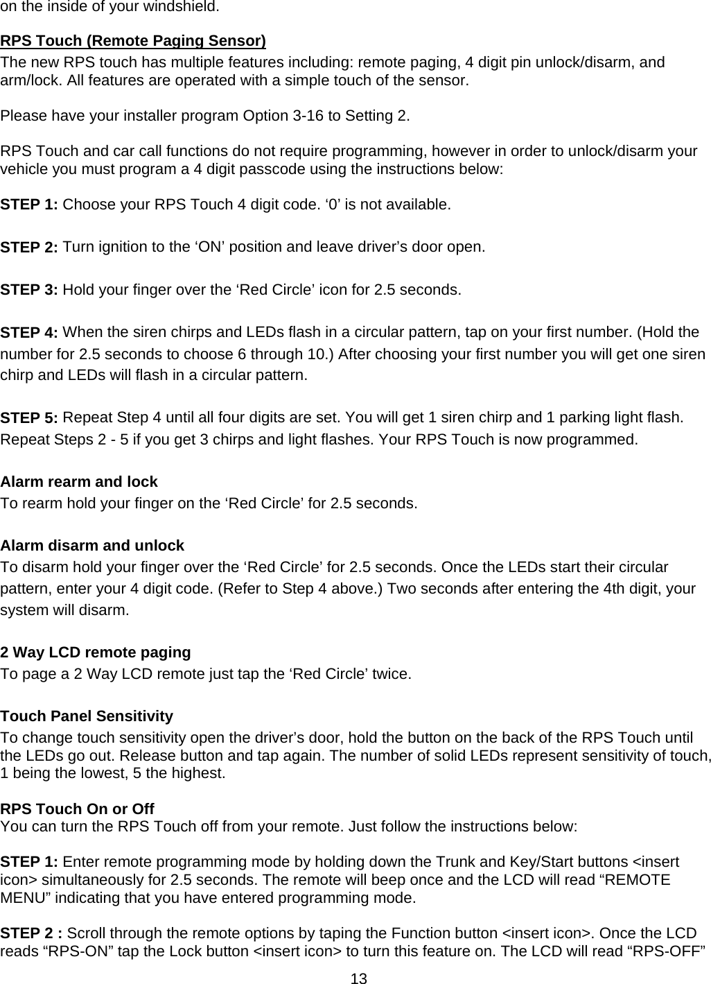      13on the inside of your windshield. RPS Touch (Remote Paging Sensor) The new RPS touch has multiple features including: remote paging, 4 digit pin unlock/disarm, and arm/lock. All features are operated with a simple touch of the sensor.  Please have your installer program Option 3-16 to Setting 2.  RPS Touch and car call functions do not require programming, however in order to unlock/disarm your vehicle you must program a 4 digit passcode using the instructions below:  STEP 1: Choose your RPS Touch 4 digit code. ‘0’ is not available.  STEP 2: Turn ignition to the ‘ON’ position and leave driver’s door open.  STEP 3: Hold your finger over the ‘Red Circle’ icon for 2.5 seconds.  STEP 4: When the siren chirps and LEDs flash in a circular pattern, tap on your first number. (Hold the number for 2.5 seconds to choose 6 through 10.) After choosing your first number you will get one siren chirp and LEDs will flash in a circular pattern.  STEP 5: Repeat Step 4 until all four digits are set. You will get 1 siren chirp and 1 parking light flash. Repeat Steps 2 - 5 if you get 3 chirps and light flashes. Your RPS Touch is now programmed.  Alarm rearm and lock To rearm hold your finger on the ‘Red Circle’ for 2.5 seconds.  Alarm disarm and unlock  To disarm hold your finger over the ‘Red Circle’ for 2.5 seconds. Once the LEDs start their circular pattern, enter your 4 digit code. (Refer to Step 4 above.) Two seconds after entering the 4th digit, your system will disarm.  2 Way LCD remote paging To page a 2 Way LCD remote just tap the ‘Red Circle’ twice.  Touch Panel Sensitivity To change touch sensitivity open the driver’s door, hold the button on the back of the RPS Touch until the LEDs go out. Release button and tap again. The number of solid LEDs represent sensitivity of touch, 1 being the lowest, 5 the highest.  RPS Touch On or Off You can turn the RPS Touch off from your remote. Just follow the instructions below:  STEP 1: Enter remote programming mode by holding down the Trunk and Key/Start buttons &lt;insert icon&gt; simultaneously for 2.5 seconds. The remote will beep once and the LCD will read “REMOTE MENU” indicating that you have entered programming mode.  STEP 2 : Scroll through the remote options by taping the Function button &lt;insert icon&gt;. Once the LCD reads “RPS-ON” tap the Lock button &lt;insert icon&gt; to turn this feature on. The LCD will read “RPS-OFF” 