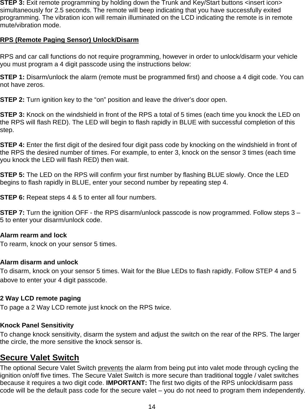      14 STEP 3: Exit remote programming by holding down the Trunk and Key/Start buttons &lt;insert icon&gt; simultaneously for 2.5 seconds. The remote will beep indicating that you have successfully exited programming. The vibration icon will remain illuminated on the LCD indicating the remote is in remote mute/vibration mode. RPS (Remote Paging Sensor) Unlock/Disarm  RPS and car call functions do not require programming, however in order to unlock/disarm your vehicle you must program a 4 digit passcode using the instructions below:  STEP 1: Disarm/unlock the alarm (remote must be programmed first) and choose a 4 digit code. You can not have zeros.  STEP 2: Turn ignition key to the “on” position and leave the driver’s door open.  STEP 3: Knock on the windshield in front of the RPS a total of 5 times (each time you knock the LED on the RPS will flash RED). The LED will begin to flash rapidly in BLUE with successful completion of this step.  STEP 4: Enter the first digit of the desired four digit pass code by knocking on the windshield in front of the RPS the desired number of times. For example, to enter 3, knock on the sensor 3 times (each time you knock the LED will flash RED) then wait.  STEP 5: The LED on the RPS will confirm your first number by flashing BLUE slowly. Once the LED begins to flash rapidly in BLUE, enter your second number by repeating step 4.  STEP 6: Repeat steps 4 &amp; 5 to enter all four numbers.  STEP 7: Turn the ignition OFF - the RPS disarm/unlock passcode is now programmed. Follow steps 3 – 5 to enter your disarm/unlock code.  Alarm rearm and lock To rearm, knock on your sensor 5 times.  Alarm disarm and unlock  To disarm, knock on your sensor 5 times. Wait for the Blue LEDs to flash rapidly. Follow STEP 4 and 5 above to enter your 4 digit passcode.  2 Way LCD remote paging To page a 2 Way LCD remote just knock on the RPS twice.  Knock Panel Sensitivity To change knock sensitivity, disarm the system and adjust the switch on the rear of the RPS. The larger the circle, the more sensitive the knock sensor is. Secure Valet Switch The optional Secure Valet Switch prevents the alarm from being put into valet mode through cycling the ignition on/off five times. The Secure Valet Switch is more secure than traditional toggle / valet switches because it requires a two digit code. IMPORTANT: The first two digits of the RPS unlock/disarm pass code will be the default pass code for the secure valet – you do not need to program them independently. 