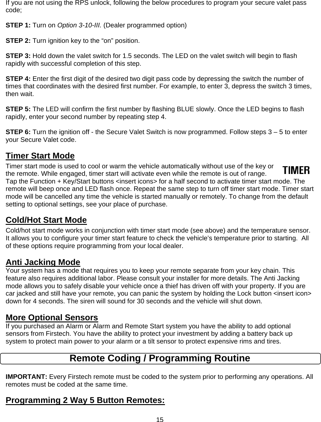      15If you are not using the RPS unlock, following the below procedures to program your secure valet pass code;   STEP 1: Turn on Option 3-10-III. (Dealer programmed option)  STEP 2: Turn ignition key to the “on” position.  STEP 3: Hold down the valet switch for 1.5 seconds. The LED on the valet switch will begin to flash rapidly with successful completion of this step.  STEP 4: Enter the first digit of the desired two digit pass code by depressing the switch the number of times that coordinates with the desired first number. For example, to enter 3, depress the switch 3 times, then wait.  STEP 5: The LED will confirm the first number by flashing BLUE slowly. Once the LED begins to flash rapidly, enter your second number by repeating step 4.  STEP 6: Turn the ignition off - the Secure Valet Switch is now programmed. Follow steps 3 – 5 to enter your Secure Valet code. Timer Start Mode Timer start mode is used to cool or warm the vehicle automatically without use of the key or the remote. While engaged, timer start will activate even while the remote is out of range. Tap the Function + Key/Start buttons &lt;insert icons&gt; for a half second to activate timer start mode. The remote will beep once and LED flash once. Repeat the same step to turn off timer start mode. Timer start mode will be cancelled any time the vehicle is started manually or remotely. To change from the default setting to optional settings, see your place of purchase.   Cold/Hot Start Mode Cold/hot start mode works in conjunction with timer start mode (see above) and the temperature sensor.  It allows you to configure your timer start feature to check the vehicle’s temperature prior to starting.  All of these options require programming from your local dealer.  Anti Jacking Mode Your system has a mode that requires you to keep your remote separate from your key chain. This feature also requires additional labor. Please consult your installer for more details. The Anti Jacking mode allows you to safely disable your vehicle once a thief has driven off with your property. If you are car jacked and still have your remote, you can panic the system by holding the Lock button &lt;insert icon&gt; down for 4 seconds. The siren will sound for 30 seconds and the vehicle will shut down.   More Optional Sensors If you purchased an Alarm or Alarm and Remote Start system you have the ability to add optional sensors from Firstech. You have the ability to protect your investment by adding a battery back up system to protect main power to your alarm or a tilt sensor to protect expensive rims and tires. Remote Coding / Programming Routine  IMPORTANT: Every Firstech remote must be coded to the system prior to performing any operations. All remotes must be coded at the same time. Programming 2 Way 5 Button Remotes:   