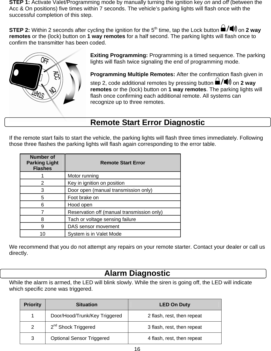      16STEP 1: Activate Valet/Programming mode by manually turning the ignition key on and off (between the Acc &amp; On positions) five times within 7 seconds. The vehicle’s parking lights will flash once with the successful completion of this step.  STEP 2: Within 2 seconds after cycling the ignition for the 5th time, tap the Lock button   on 2 way remotes or the (lock) button on 1 way remotes for a half second. The parking lights will flash once to confirm the transmitter has been coded.  Exiting Programming: Programming is a timed sequence. The parking lights will flash twice signaling the end of programming mode.  Programming Multiple Remotes: After the confirmation flash given in step 2, code additional remotes by pressing button   on 2 way remotes or the (lock) button on 1 way remotes. The parking lights will flash once confirming each additional remote. All systems can recognize up to three remotes.  Remote Start Error Diagnostic  If the remote start fails to start the vehicle, the parking lights will flash three times immediately. Following those three flashes the parking lights will flash again corresponding to the error table.   Number of Parking Light Flashes  Remote Start Error 1 Motor running 2  Key in ignition on position 3  Door open (manual transmission only) 5  Foot brake on 6 Hood open 7  Reservation off (manual transmission only) 8  Tach or voltage sensing failure 9 DAS sensor movement 10  System is in Valet Mode  We recommend that you do not attempt any repairs on your remote starter. Contact your dealer or call us directly.  Alarm Diagnostic While the alarm is armed, the LED will blink slowly. While the siren is going off, the LED will indicate which specific zone was triggered.  Priority  Situation  LED On Duty 1  Door/Hood/Trunk/Key Triggered  2 flash, rest, then repeat 2 2nd Shock Triggered  3 flash, rest, then repeat 3  Optional Sensor Triggered  4 flash, rest, then repeat 