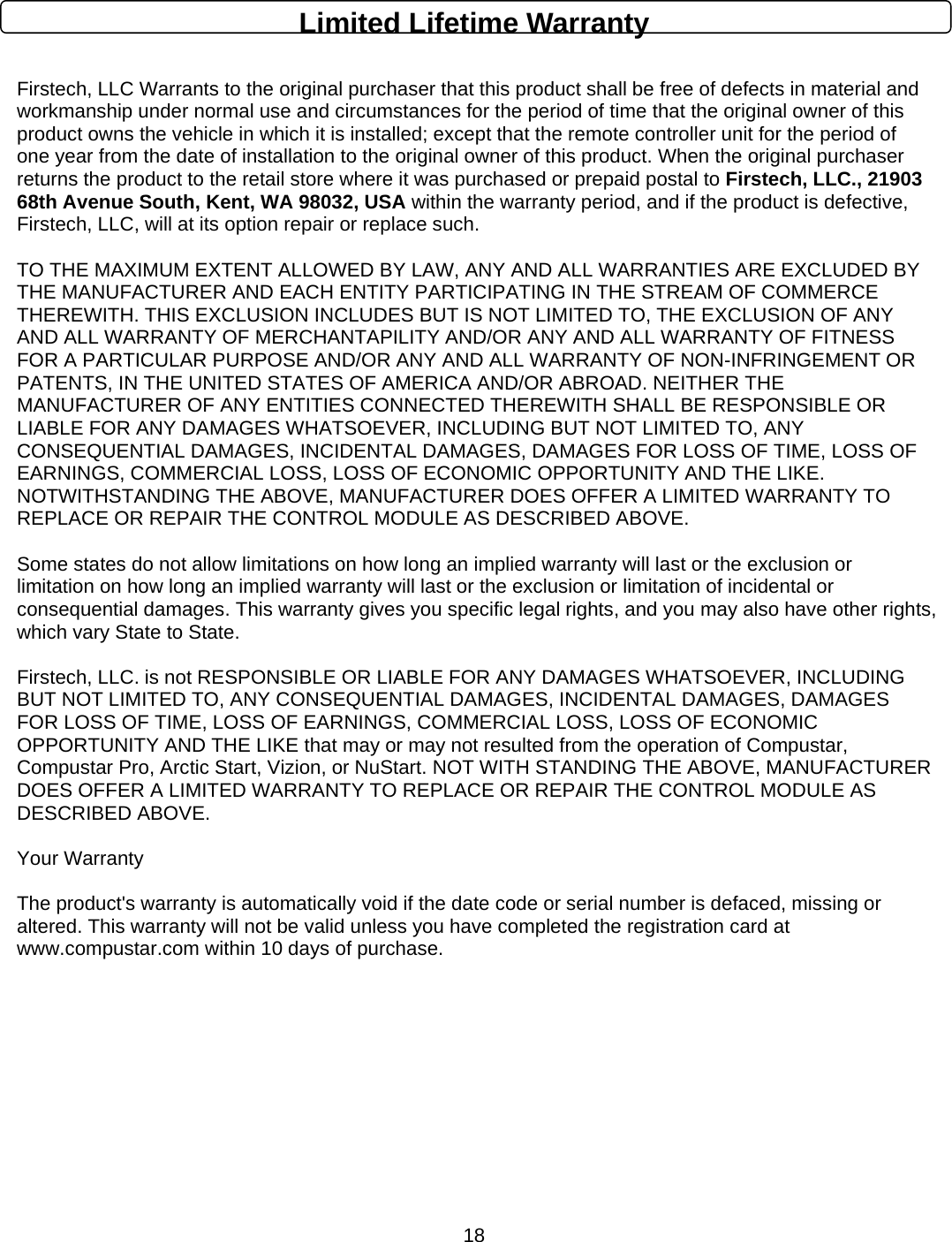      18Limited Lifetime Warranty  Firstech, LLC Warrants to the original purchaser that this product shall be free of defects in material and workmanship under normal use and circumstances for the period of time that the original owner of this product owns the vehicle in which it is installed; except that the remote controller unit for the period of one year from the date of installation to the original owner of this product. When the original purchaser returns the product to the retail store where it was purchased or prepaid postal to Firstech, LLC., 21903 68th Avenue South, Kent, WA 98032, USA within the warranty period, and if the product is defective, Firstech, LLC, will at its option repair or replace such.   TO THE MAXIMUM EXTENT ALLOWED BY LAW, ANY AND ALL WARRANTIES ARE EXCLUDED BY THE MANUFACTURER AND EACH ENTITY PARTICIPATING IN THE STREAM OF COMMERCE THEREWITH. THIS EXCLUSION INCLUDES BUT IS NOT LIMITED TO, THE EXCLUSION OF ANY AND ALL WARRANTY OF MERCHANTAPILITY AND/OR ANY AND ALL WARRANTY OF FITNESS FOR A PARTICULAR PURPOSE AND/OR ANY AND ALL WARRANTY OF NON-INFRINGEMENT OR PATENTS, IN THE UNITED STATES OF AMERICA AND/OR ABROAD. NEITHER THE MANUFACTURER OF ANY ENTITIES CONNECTED THEREWITH SHALL BE RESPONSIBLE OR LIABLE FOR ANY DAMAGES WHATSOEVER, INCLUDING BUT NOT LIMITED TO, ANY CONSEQUENTIAL DAMAGES, INCIDENTAL DAMAGES, DAMAGES FOR LOSS OF TIME, LOSS OF EARNINGS, COMMERCIAL LOSS, LOSS OF ECONOMIC OPPORTUNITY AND THE LIKE. NOTWITHSTANDING THE ABOVE, MANUFACTURER DOES OFFER A LIMITED WARRANTY TO REPLACE OR REPAIR THE CONTROL MODULE AS DESCRIBED ABOVE.   Some states do not allow limitations on how long an implied warranty will last or the exclusion or limitation on how long an implied warranty will last or the exclusion or limitation of incidental or consequential damages. This warranty gives you specific legal rights, and you may also have other rights, which vary State to State.   Firstech, LLC. is not RESPONSIBLE OR LIABLE FOR ANY DAMAGES WHATSOEVER, INCLUDING BUT NOT LIMITED TO, ANY CONSEQUENTIAL DAMAGES, INCIDENTAL DAMAGES, DAMAGES FOR LOSS OF TIME, LOSS OF EARNINGS, COMMERCIAL LOSS, LOSS OF ECONOMIC OPPORTUNITY AND THE LIKE that may or may not resulted from the operation of Compustar, Compustar Pro, Arctic Start, Vizion, or NuStart. NOT WITH STANDING THE ABOVE, MANUFACTURER DOES OFFER A LIMITED WARRANTY TO REPLACE OR REPAIR THE CONTROL MODULE AS DESCRIBED ABOVE.   Your Warranty   The product&apos;s warranty is automatically void if the date code or serial number is defaced, missing or altered. This warranty will not be valid unless you have completed the registration card at www.compustar.com within 10 days of purchase.          