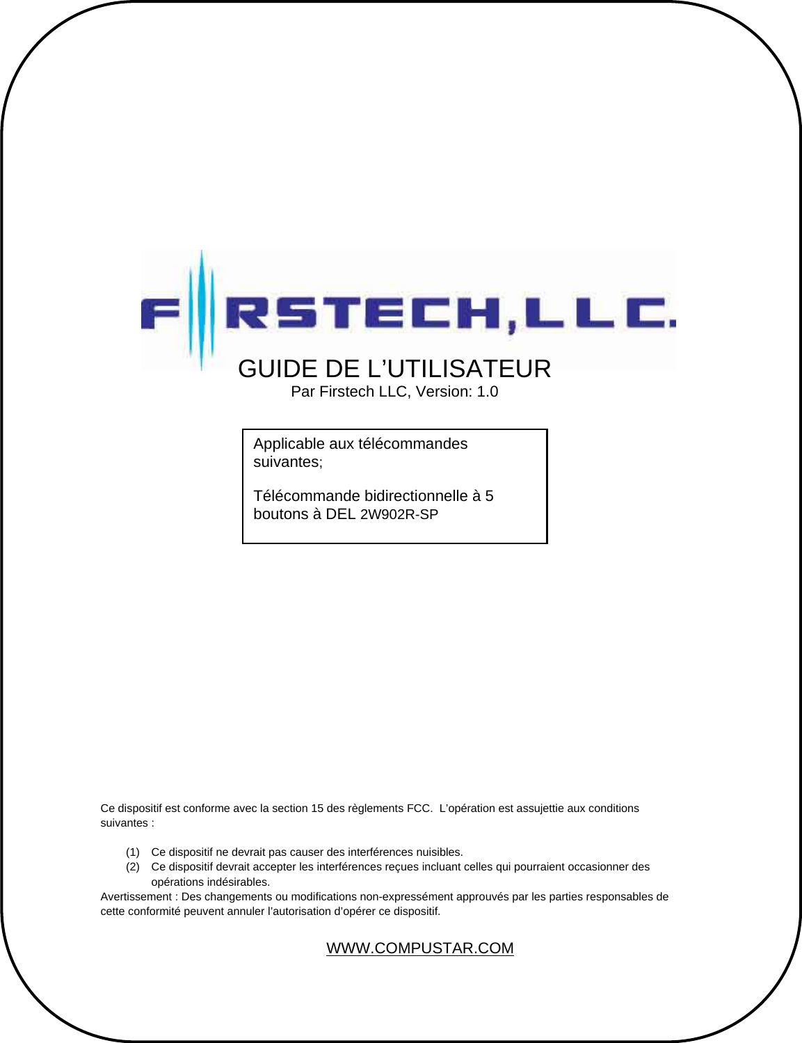                                                       GUIDE DE L’UTILISATEUR Par Firstech LLC, Version: 1.0 Applicable aux télécommandes suivantes;  Télécommande bidirectionnelle à 5 boutons à DEL 2W902R-SP  Ce dispositif est conforme avec la section 15 des règlements FCC.  L’opération est assujettie aux conditions suivantes : (1)  Ce dispositif ne devrait pas causer des interférences nuisibles. (2)  Ce dispositif devrait accepter les interférences reçues incluant celles qui pourraient occasionner des opérations indésirables. Avertissement : Des changements ou modifications non-expressément approuvés par les parties responsables de cette conformité peuvent annuler l’autorisation d’opérer ce dispositif. WWW.COMPUSTAR.COM 