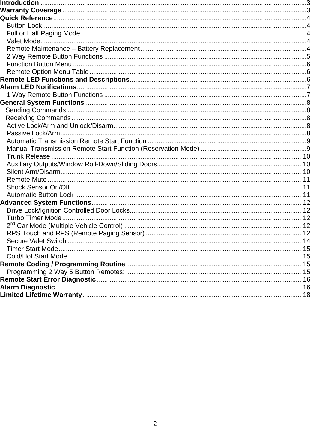      2Introduction ..................................................................................................................................................3Warranty Coverage ......................................................................................................................................3Quick Reference ...........................................................................................................................................4Button Lock .................................................................................................................................................4Full or Half Paging Mode ............................................................................................................................4Valet Mode..................................................................................................................................................4Remote Maintenance – Battery Replacement ...........................................................................................42 Way Remote Button Functions ...............................................................................................................5Function Button Menu ................................................................................................................................6Remote Option Menu Table .......................................................................................................................6Remote LED Functions and Descriptions .................................................................................................6Alarm LED Notifications ..............................................................................................................................71 Way Remote Button Functions ...............................................................................................................7General System Functions .........................................................................................................................8Sending Commands ...................................................................................................................................8Receiving Commands .................................................................................................................................8Active Lock/Arm and Unlock/Disarm ..........................................................................................................8Passive Lock/Arm .......................................................................................................................................8Automatic Transmission Remote Start Function .......................................................................................9Manual Transmission Remote Start Function (Reservation Mode) ..........................................................9Trunk Release ......................................................................................................................................... 10Auxiliary Outputs/Window Roll-Down/Sliding Doors............................................................................... 10Silent Arm/Disarm.................................................................................................................................... 10Remote Mute ........................................................................................................................................... 11Shock Sensor On/Off .............................................................................................................................. 11Automatic Button Lock ............................................................................................................................ 11Advanced System Functions ................................................................................................................... 12Drive Lock/Ignition Controlled Door Locks .............................................................................................. 12Turbo Timer Mode ................................................................................................................................... 122nd Car Mode (Multiple Vehicle Control) ................................................................................................. 12RPS Touch and RPS (Remote Paging Sensor) ..................................................................................... 12Secure Valet Switch ................................................................................................................................ 14Timer Start Mode ..................................................................................................................................... 15Cold/Hot Start Mode ................................................................................................................................ 15Remote Coding / Programming Routine ................................................................................................ 15Programming 2 Way 5 Button Remotes: ................................................................................................ 15Remote Start Error Diagnostic ................................................................................................................ 16Alarm Diagnostic ....................................................................................................................................... 16Limited Lifetime Warranty ........................................................................................................................  18        