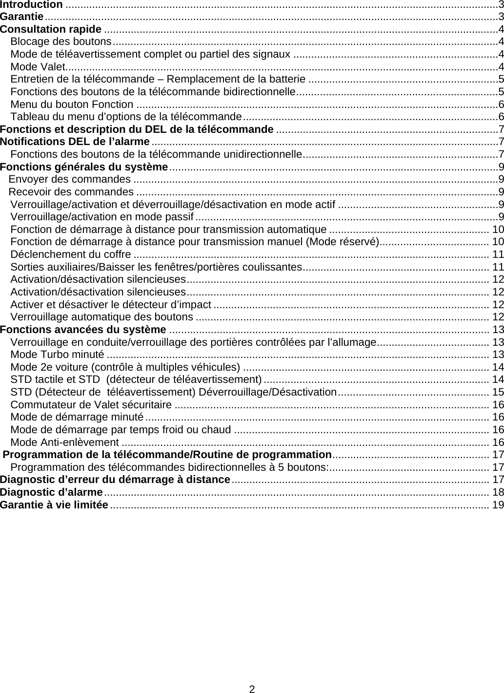      2Introduction ..................................................................................................................................................3Garantie .........................................................................................................................................................3Consultation rapide .....................................................................................................................................4Blocage des boutons ..................................................................................................................................4Mode de téléavertissement complet ou partiel des signaux .....................................................................4Mode Valet..................................................................................................................................................4Entretien de la télécommande – Remplacement de la batterie ................................................................5Fonctions des boutons de la télécommande bidirectionnelle ....................................................................5Menu du bouton Fonction ..........................................................................................................................6Tableau du menu d’options de la télécommande ......................................................................................6Fonctions et description du DEL de la télécommande ...........................................................................7Notifications DEL de l’alarme .....................................................................................................................7Fonctions des boutons de la télécommande unidirectionnelle ..................................................................7Fonctions générales du système ...............................................................................................................9Envoyer des commandes ...........................................................................................................................9Recevoir des commandes ..........................................................................................................................9Verrouillage/activation et déverrouillage/désactivation en mode actif ......................................................9Verrouillage/activation en mode passif ......................................................................................................9Fonction de démarrage à distance pour transmission automatique ...................................................... 10Fonction de démarrage à distance pour transmission manuel (Mode réservé)..................................... 10Déclenchement du coffre ........................................................................................................................ 11Sorties auxiliaires/Baisser les fenêtres/portières coulissantes ............................................................... 11Activation/désactivation silencieuses ...................................................................................................... 12Activation/désactivation silencieuses ...................................................................................................... 12Activer et désactiver le détecteur d’impact ............................................................................................. 12Verrouillage automatique des boutons ................................................................................................... 12Fonctions avancées du système ............................................................................................................ 13Verrouillage en conduite/verrouillage des portières contrôlées par l’allumage ...................................... 13Mode Turbo minuté ................................................................................................................................. 13Mode 2e voiture (contrôle à multiples véhicules) ................................................................................... 14STD tactile et STD  (détecteur de téléavertissement) ............................................................................ 14STD (Détecteur de  téléavertissement) Déverrouillage/Désactivation ................................................... 15Commutateur de Valet sécuritaire .......................................................................................................... 16Mode de démarrage minuté .................................................................................................................... 16Mode de démarrage par temps froid ou chaud ...................................................................................... 16Mode Anti-enlèvement ............................................................................................................................ 16 Programmation de la télécommande/Routine de programmation .....................................................  17Programmation des télécommandes bidirectionnelles à 5 boutons : ......................................................  17Diagnostic d’erreur du démarrage à distance ....................................................................................... 17Diagnostic d’alarme .................................................................................................................................. 18Garantie à vie limitée ................................................................................................................................ 19        