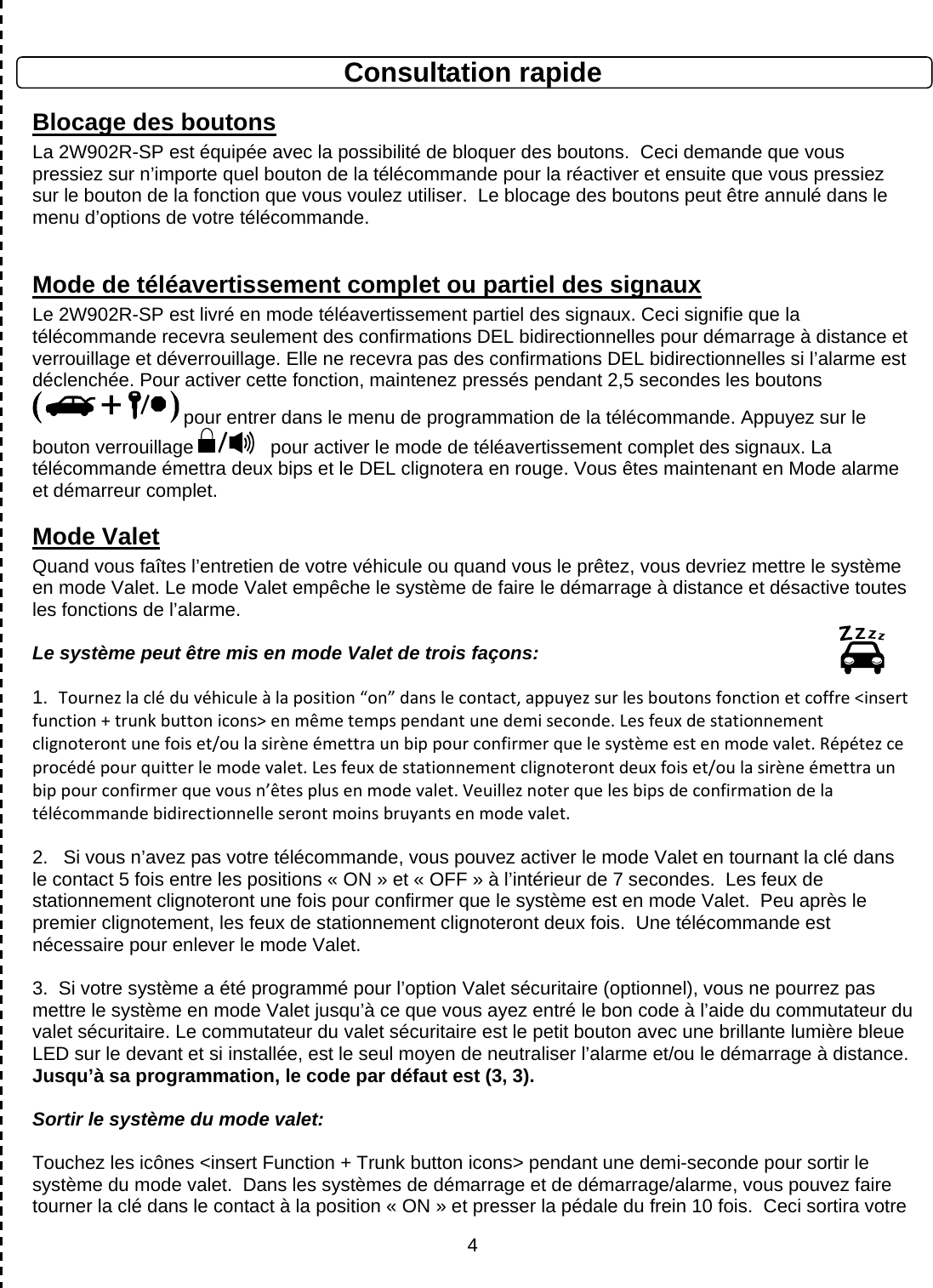      4Consultation rapide Blocage des boutons La 2W902R-SP est équipée avec la possibilité de bloquer des boutons.  Ceci demande que vous pressiez sur n’importe quel bouton de la télécommande pour la réactiver et ensuite que vous pressiez sur le bouton de la fonction que vous voulez utiliser.  Le blocage des boutons peut être annulé dans le menu d’options de votre télécommande.  Mode de téléavertissement complet ou partiel des signaux  Le 2W902R-SP est livré en mode téléavertissement partiel des signaux. Ceci signifie que la télécommande recevra seulement des confirmations DEL bidirectionnelles pour démarrage à distance et verrouillage et déverrouillage. Elle ne recevra pas des confirmations DEL bidirectionnelles si l’alarme est déclenchée. Pour activer cette fonction, maintenez pressés pendant 2,5 secondes les boutons  pour entrer dans le menu de programmation de la télécommande. Appuyez sur le bouton verrouillage    pour activer le mode de téléavertissement complet des signaux. La télécommande émettra deux bips et le DEL clignotera en rouge. Vous êtes maintenant en Mode alarme et démarreur complet.  Mode Valet Quand vous faîtes l’entretien de votre véhicule ou quand vous le prêtez, vous devriez mettre le système en mode Valet. Le mode Valet empêche le système de faire le démarrage à distance et désactive toutes les fonctions de l’alarme.  Le système peut être mis en mode Valet de trois façons:  1.  Tournezlacléduvéhiculeàlaposition“on”danslecontact,appuyezsurlesboutonsfonctionetcoffre&lt;insertfunction+trunkbuttonicons&gt;enmêmetempspendantunedemiseconde.Lesfeuxdestationnementclignoterontunefoiset/oulasirèneémettraunbippourconfirmerquelesystèmeestenmodevalet.Répétezceprocédépourquitterlemodevalet.Lesfeuxdestationnementclignoterontdeuxfoiset/oulasirèneémettraunbippourconfirmerquevousn’êtesplusenmodevalet.Veuilleznoterquelesbipsdeconfirmationdelatélécommandebidirectionnelleserontmoinsbruyantsenmodevalet. 2.  Si vous n’avez pas votre télécommande, vous pouvez activer le mode Valet en tournant la clé dans le contact 5 fois entre les positions « ON » et « OFF » à l’intérieur de 7 secondes.  Les feux de stationnement clignoteront une fois pour confirmer que le système est en mode Valet.  Peu après le premier clignotement, les feux de stationnement clignoteront deux fois.  Une télécommande est nécessaire pour enlever le mode Valet.   3.  Si votre système a été programmé pour l’option Valet sécuritaire (optionnel), vous ne pourrez pas mettre le système en mode Valet jusqu’à ce que vous ayez entré le bon code à l’aide du commutateur du valet sécuritaire. Le commutateur du valet sécuritaire est le petit bouton avec une brillante lumière bleue LED sur le devant et si installée, est le seul moyen de neutraliser l’alarme et/ou le démarrage à distance. Jusqu’à sa programmation, le code par défaut est (3, 3).  Sortir le système du mode valet:  Touchez les icônes &lt;insert Function + Trunk button icons&gt; pendant une demi-seconde pour sortir le système du mode valet.  Dans les systèmes de démarrage et de démarrage/alarme, vous pouvez faire tourner la clé dans le contact à la position « ON » et presser la pédale du frein 10 fois.  Ceci sortira votre 