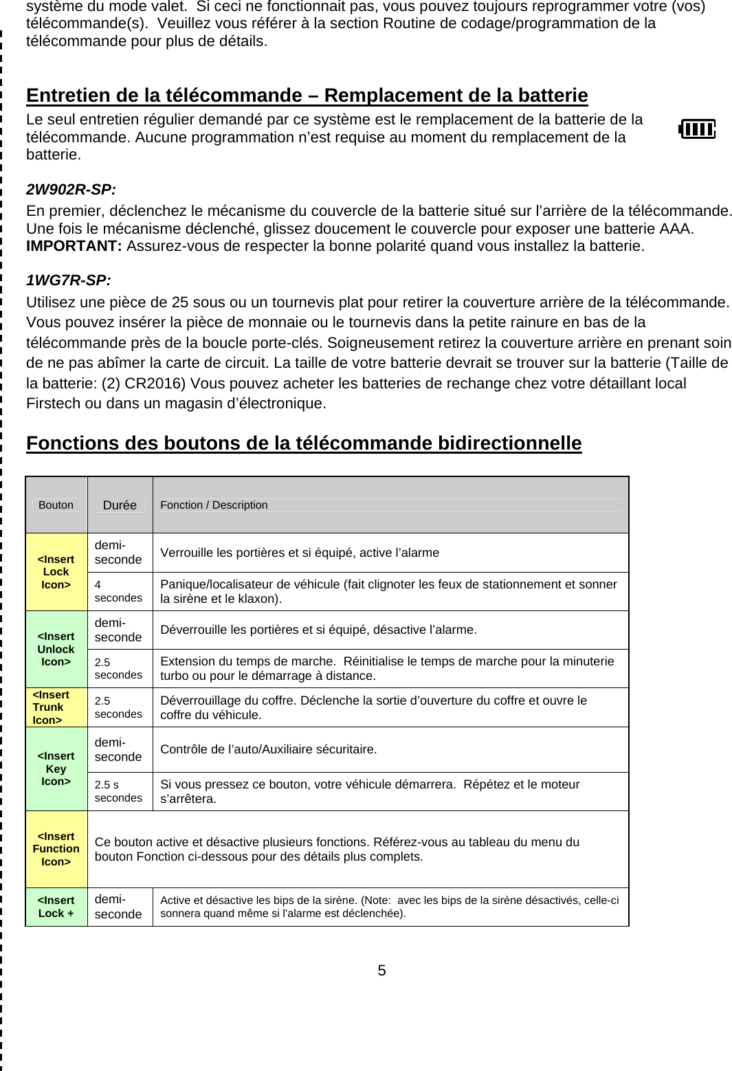      5système du mode valet.  Si ceci ne fonctionnait pas, vous pouvez toujours reprogrammer votre (vos) télécommande(s).  Veuillez vous référer à la section Routine de codage/programmation de la télécommande pour plus de détails.  Entretien de la télécommande – Remplacement de la batterie Le seul entretien régulier demandé par ce système est le remplacement de la batterie de la télécommande. Aucune programmation n’est requise au moment du remplacement de la batterie. 2W902R-SP: En premier, déclenchez le mécanisme du couvercle de la batterie situé sur l’arrière de la télécommande. Une fois le mécanisme déclenché, glissez doucement le couvercle pour exposer une batterie AAA. IMPORTANT: Assurez-vous de respecter la bonne polarité quand vous installez la batterie.   1WG7R-SP:  Utilisez une pièce de 25 sous ou un tournevis plat pour retirer la couverture arrière de la télécommande. Vous pouvez insérer la pièce de monnaie ou le tournevis dans la petite rainure en bas de la télécommande près de la boucle porte-clés. Soigneusement retirez la couverture arrière en prenant soin de ne pas abîmer la carte de circuit. La taille de votre batterie devrait se trouver sur la batterie (Taille de la batterie: (2) CR2016) Vous pouvez acheter les batteries de rechange chez votre détaillant local Firstech ou dans un magasin d’électronique. Fonctions des boutons de la télécommande bidirectionnelle  Bouton  Durée Fonction / Description &lt;Insert Lock Icon&gt; demi-seconde Verrouille les portières et si équipé, active l’alarme 4 secondes  Panique/localisateur de véhicule (fait clignoter les feux de stationnement et sonner la sirène et le klaxon). &lt;Insert Unlock Icon&gt; demi-seconde Déverrouille les portières et si équipé, désactive l’alarme. 2.5 secondes  Extension du temps de marche.  Réinitialise le temps de marche pour la minuterie turbo ou pour le démarrage à distance. &lt;Insert Trunk Icon&gt; 2.5 secondes  Déverrouillage du coffre. Déclenche la sortie d’ouverture du coffre et ouvre le coffre du véhicule. &lt;Insert Key Icon&gt; demi-seconde Contrôle de l’auto/Auxiliaire sécuritaire. 2.5 s secondes  Si vous pressez ce bouton, votre véhicule démarrera.  Répétez et le moteur s’arrêtera. &lt;Insert Function Icon&gt; Ce bouton active et désactive plusieurs fonctions. Référez-vous au tableau du menu du bouton Fonction ci-dessous pour des détails plus complets. &lt;Insert Lock +  demi-seconde Active et désactive les bips de la sirène. (Note:  avec les bips de la sirène désactivés, celle-ci sonnera quand même si l&apos;alarme est déclenchée). 