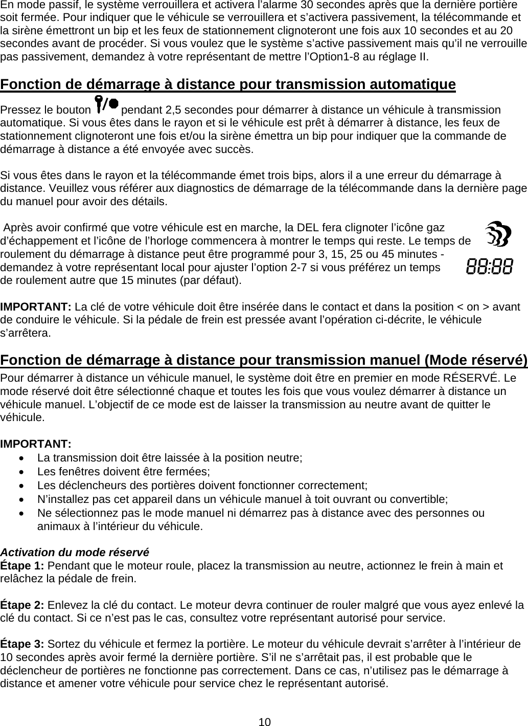      10En mode passif, le système verrouillera et activera l’alarme 30 secondes après que la dernière portière soit fermée. Pour indiquer que le véhicule se verrouillera et s’activera passivement, la télécommande et la sirène émettront un bip et les feux de stationnement clignoteront une fois aux 10 secondes et au 20 secondes avant de procéder. Si vous voulez que le système s’active passivement mais qu’il ne verrouille pas passivement, demandez à votre représentant de mettre l’Option1-8 au réglage II.     Fonction de démarrage à distance pour transmission automatique Pressez le bouton   pendant 2,5 secondes pour démarrer à distance un véhicule à transmission automatique. Si vous êtes dans le rayon et si le véhicule est prêt à démarrer à distance, les feux de stationnement clignoteront une fois et/ou la sirène émettra un bip pour indiquer que la commande de démarrage à distance a été envoyée avec succès.  Si vous êtes dans le rayon et la télécommande émet trois bips, alors il a une erreur du démarrage à distance. Veuillez vous référer aux diagnostics de démarrage de la télécommande dans la dernière page du manuel pour avoir des détails.   Après avoir confirmé que votre véhicule est en marche, la DEL fera clignoter l’icône gaz d’échappement et l’icône de l’horloge commencera à montrer le temps qui reste. Le temps de roulement du démarrage à distance peut être programmé pour 3, 15, 25 ou 45 minutes - demandez à votre représentant local pour ajuster l’option 2-7 si vous préférez un temps de roulement autre que 15 minutes (par défaut).  IMPORTANT: La clé de votre véhicule doit être insérée dans le contact et dans la position &lt; on &gt; avant de conduire le véhicule. Si la pédale de frein est pressée avant l’opération ci-décrite, le véhicule s’arrêtera. Fonction de démarrage à distance pour transmission manuel (Mode réservé) Pour démarrer à distance un véhicule manuel, le système doit être en premier en mode RÉSERVÉ. Le mode réservé doit être sélectionné chaque et toutes les fois que vous voulez démarrer à distance un véhicule manuel. L’objectif de ce mode est de laisser la transmission au neutre avant de quitter le véhicule.  IMPORTANT:   La transmission doit être laissée à la position neutre;   Les fenêtres doivent être fermées;   Les déclencheurs des portières doivent fonctionner correctement;   N’installez pas cet appareil dans un véhicule manuel à toit ouvrant ou convertible;   Ne sélectionnez pas le mode manuel ni démarrez pas à distance avec des personnes ou animaux à l’intérieur du véhicule.  Activation du mode réservé Étape 1: Pendant que le moteur roule, placez la transmission au neutre, actionnez le frein à main et relâchez la pédale de frein.  Étape 2: Enlevez la clé du contact. Le moteur devra continuer de rouler malgré que vous ayez enlevé la clé du contact. Si ce n’est pas le cas, consultez votre représentant autorisé pour service.  Étape 3: Sortez du véhicule et fermez la portière. Le moteur du véhicule devrait s’arrêter à l’intérieur de 10 secondes après avoir fermé la dernière portière. S’il ne s’arrêtait pas, il est probable que le déclencheur de portières ne fonctionne pas correctement. Dans ce cas, n’utilisez pas le démarrage à distance et amener votre véhicule pour service chez le représentant autorisé. 