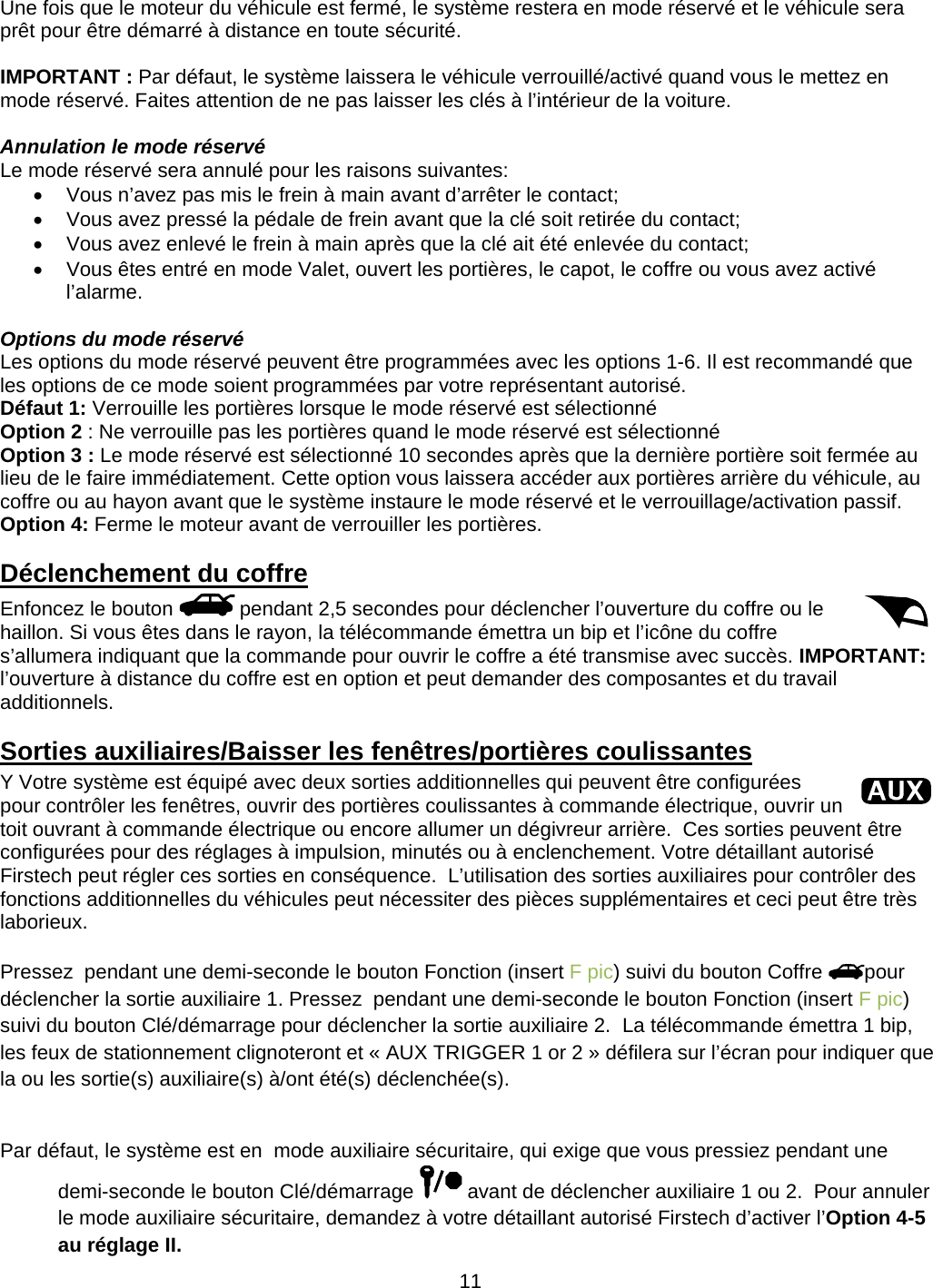      11Une fois que le moteur du véhicule est fermé, le système restera en mode réservé et le véhicule sera prêt pour être démarré à distance en toute sécurité.  IMPORTANT : Par défaut, le système laissera le véhicule verrouillé/activé quand vous le mettez en mode réservé. Faites attention de ne pas laisser les clés à l’intérieur de la voiture.  Annulation le mode réservé Le mode réservé sera annulé pour les raisons suivantes:   Vous n’avez pas mis le frein à main avant d’arrêter le contact;   Vous avez pressé la pédale de frein avant que la clé soit retirée du contact;   Vous avez enlevé le frein à main après que la clé ait été enlevée du contact;   Vous êtes entré en mode Valet, ouvert les portières, le capot, le coffre ou vous avez activé l’alarme.  Options du mode réservé Les options du mode réservé peuvent être programmées avec les options 1-6. Il est recommandé que les options de ce mode soient programmées par votre représentant autorisé. Défaut 1: Verrouille les portières lorsque le mode réservé est sélectionné Option 2 : Ne verrouille pas les portières quand le mode réservé est sélectionné Option 3 : Le mode réservé est sélectionné 10 secondes après que la dernière portière soit fermée au lieu de le faire immédiatement. Cette option vous laissera accéder aux portières arrière du véhicule, au coffre ou au hayon avant que le système instaure le mode réservé et le verrouillage/activation passif. Option 4: Ferme le moteur avant de verrouiller les portières. Déclenchement du coffre Enfoncez le bouton   pendant 2,5 secondes pour déclencher l’ouverture du coffre ou le haillon. Si vous êtes dans le rayon, la télécommande émettra un bip et l’icône du coffre s’allumera indiquant que la commande pour ouvrir le coffre a été transmise avec succès. IMPORTANT: l’ouverture à distance du coffre est en option et peut demander des composantes et du travail additionnels. Sorties auxiliaires/Baisser les fenêtres/portières coulissantes Y Votre système est équipé avec deux sorties additionnelles qui peuvent être configurées pour contrôler les fenêtres, ouvrir des portières coulissantes à commande électrique, ouvrir un toit ouvrant à commande électrique ou encore allumer un dégivreur arrière.  Ces sorties peuvent être configurées pour des réglages à impulsion, minutés ou à enclenchement. Votre détaillant autorisé Firstech peut régler ces sorties en conséquence.  L’utilisation des sorties auxiliaires pour contrôler des fonctions additionnelles du véhicules peut nécessiter des pièces supplémentaires et ceci peut être très laborieux.  Pressez  pendant une demi-seconde le bouton Fonction (insert F pic) suivi du bouton Coffre  pour déclencher la sortie auxiliaire 1. Pressez  pendant une demi-seconde le bouton Fonction (insert F pic) suivi du bouton Clé/démarrage pour déclencher la sortie auxiliaire 2.  La télécommande émettra 1 bip, les feux de stationnement clignoteront et « AUX TRIGGER 1 or 2 » défilera sur l’écran pour indiquer que la ou les sortie(s) auxiliaire(s) à/ont été(s) déclenchée(s).  Par défaut, le système est en  mode auxiliaire sécuritaire, qui exige que vous pressiez pendant une demi-seconde le bouton Clé/démarrage   avant de déclencher auxiliaire 1 ou 2.  Pour annuler le mode auxiliaire sécuritaire, demandez à votre détaillant autorisé Firstech d’activer l’Option 4-5 au réglage II. 