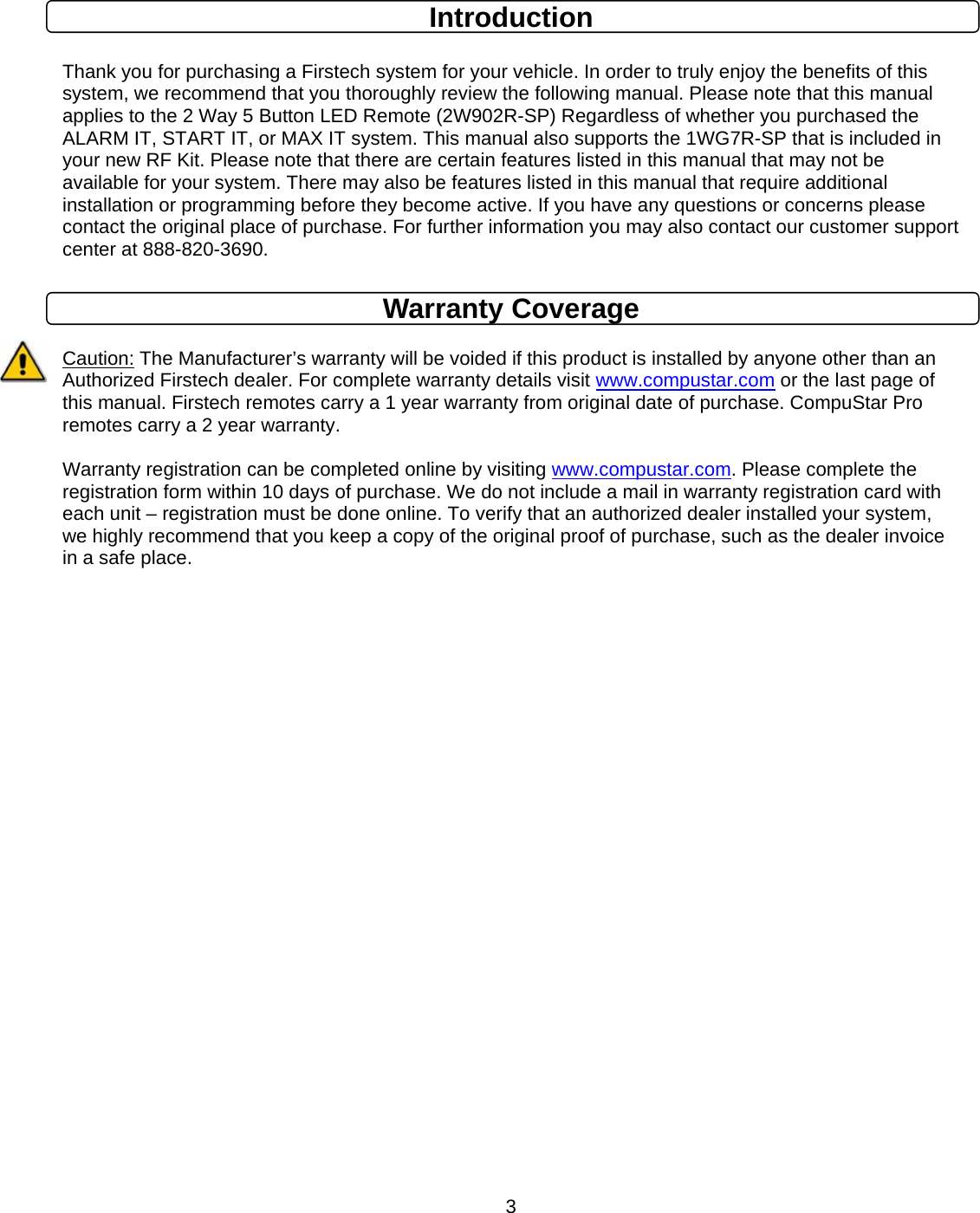      3Introduction  Thank you for purchasing a Firstech system for your vehicle. In order to truly enjoy the benefits of this system, we recommend that you thoroughly review the following manual. Please note that this manual applies to the 2 Way 5 Button LED Remote (2W902R-SP) Regardless of whether you purchased the ALARM IT, START IT, or MAX IT system. This manual also supports the 1WG7R-SP that is included in your new RF Kit. Please note that there are certain features listed in this manual that may not be available for your system. There may also be features listed in this manual that require additional installation or programming before they become active. If you have any questions or concerns please contact the original place of purchase. For further information you may also contact our customer support center at 888-820-3690.   Warranty Coverage  Caution: The Manufacturer’s warranty will be voided if this product is installed by anyone other than an Authorized Firstech dealer. For complete warranty details visit www.compustar.com or the last page of this manual. Firstech remotes carry a 1 year warranty from original date of purchase. CompuStar Pro remotes carry a 2 year warranty.  Warranty registration can be completed online by visiting www.compustar.com. Please complete the registration form within 10 days of purchase. We do not include a mail in warranty registration card with each unit – registration must be done online. To verify that an authorized dealer installed your system, we highly recommend that you keep a copy of the original proof of purchase, such as the dealer invoice in a safe place.                  