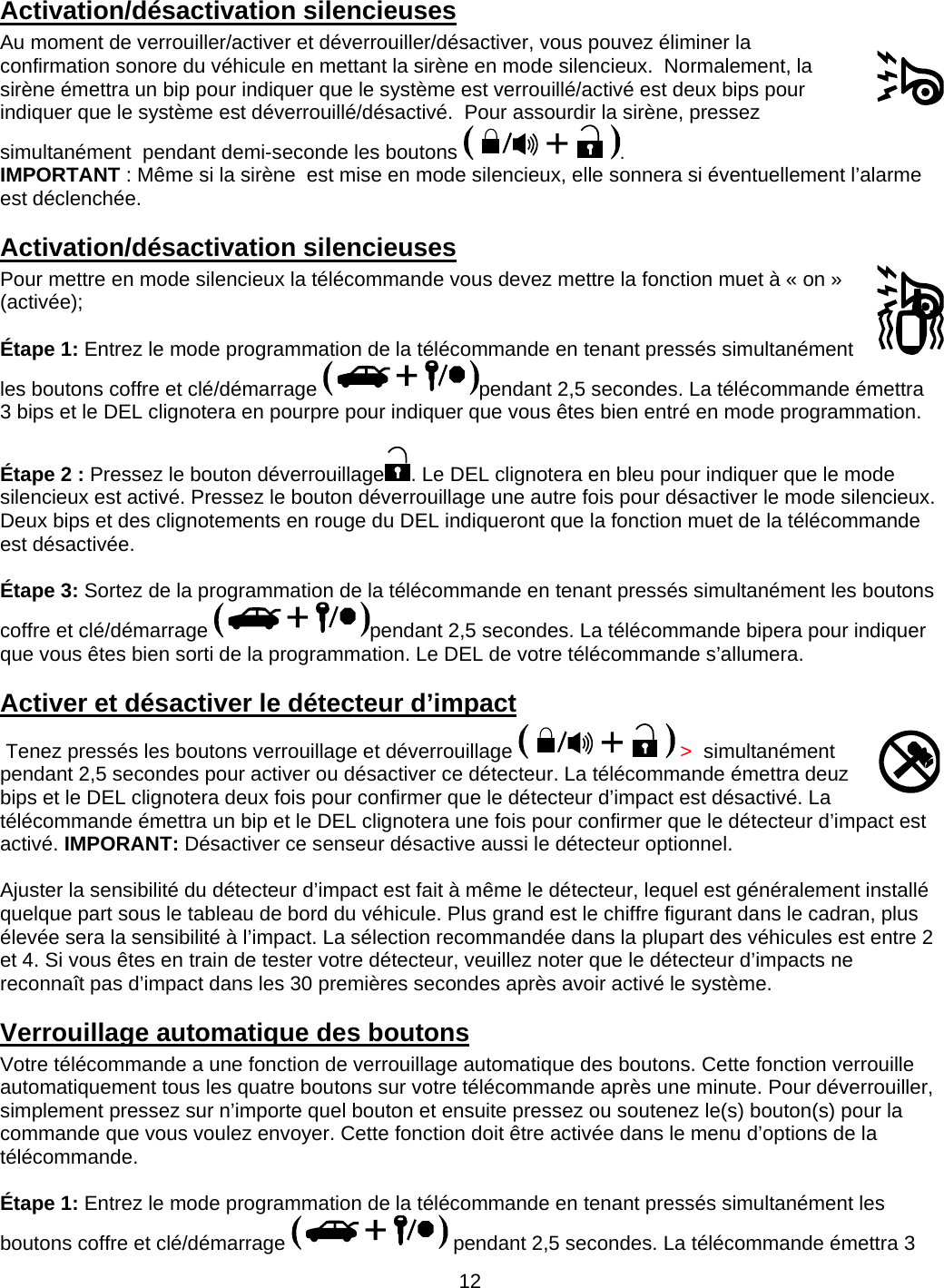      12Activation/désactivation silencieuses Au moment de verrouiller/activer et déverrouiller/désactiver, vous pouvez éliminer la confirmation sonore du véhicule en mettant la sirène en mode silencieux.  Normalement, la sirène émettra un bip pour indiquer que le système est verrouillé/activé est deux bips pour indiquer que le système est déverrouillé/désactivé.  Pour assourdir la sirène, pressez simultanément  pendant demi-seconde les boutons  .  IMPORTANT : Même si la sirène  est mise en mode silencieux, elle sonnera si éventuellement l’alarme est déclenchée. Activation/désactivation silencieuses Pour mettre en mode silencieux la télécommande vous devez mettre la fonction muet à « on » (activée);  Étape 1: Entrez le mode programmation de la télécommande en tenant pressés simultanément  les boutons coffre et clé/démarrage  pendant 2,5 secondes. La télécommande émettra 3 bips et le DEL clignotera en pourpre pour indiquer que vous êtes bien entré en mode programmation.  Étape 2 : Pressez le bouton déverrouillage . Le DEL clignotera en bleu pour indiquer que le mode silencieux est activé. Pressez le bouton déverrouillage une autre fois pour désactiver le mode silencieux. Deux bips et des clignotements en rouge du DEL indiqueront que la fonction muet de la télécommande est désactivée.  Étape 3: Sortez de la programmation de la télécommande en tenant pressés simultanément les boutons coffre et clé/démarrage  pendant 2,5 secondes. La télécommande bipera pour indiquer que vous êtes bien sorti de la programmation. Le DEL de votre télécommande s’allumera. Activer et désactiver le détecteur d’impact   Tenez pressés les boutons verrouillage et déverrouillage   &gt;  simultanément pendant 2,5 secondes pour activer ou désactiver ce détecteur. La télécommande émettra deuz bips et le DEL clignotera deux fois pour confirmer que le détecteur d’impact est désactivé. La télécommande émettra un bip et le DEL clignotera une fois pour confirmer que le détecteur d’impact est activé. IMPORANT: Désactiver ce senseur désactive aussi le détecteur optionnel.  Ajuster la sensibilité du détecteur d’impact est fait à même le détecteur, lequel est généralement installé quelque part sous le tableau de bord du véhicule. Plus grand est le chiffre figurant dans le cadran, plus élevée sera la sensibilité à l’impact. La sélection recommandée dans la plupart des véhicules est entre 2 et 4. Si vous êtes en train de tester votre détecteur, veuillez noter que le détecteur d’impacts ne reconnaît pas d’impact dans les 30 premières secondes après avoir activé le système. Verrouillage automatique des boutons Votre télécommande a une fonction de verrouillage automatique des boutons. Cette fonction verrouille automatiquement tous les quatre boutons sur votre télécommande après une minute. Pour déverrouiller, simplement pressez sur n’importe quel bouton et ensuite pressez ou soutenez le(s) bouton(s) pour la commande que vous voulez envoyer. Cette fonction doit être activée dans le menu d’options de la télécommande.   Étape 1: Entrez le mode programmation de la télécommande en tenant pressés simultanément les boutons coffre et clé/démarrage   pendant 2,5 secondes. La télécommande émettra 3 