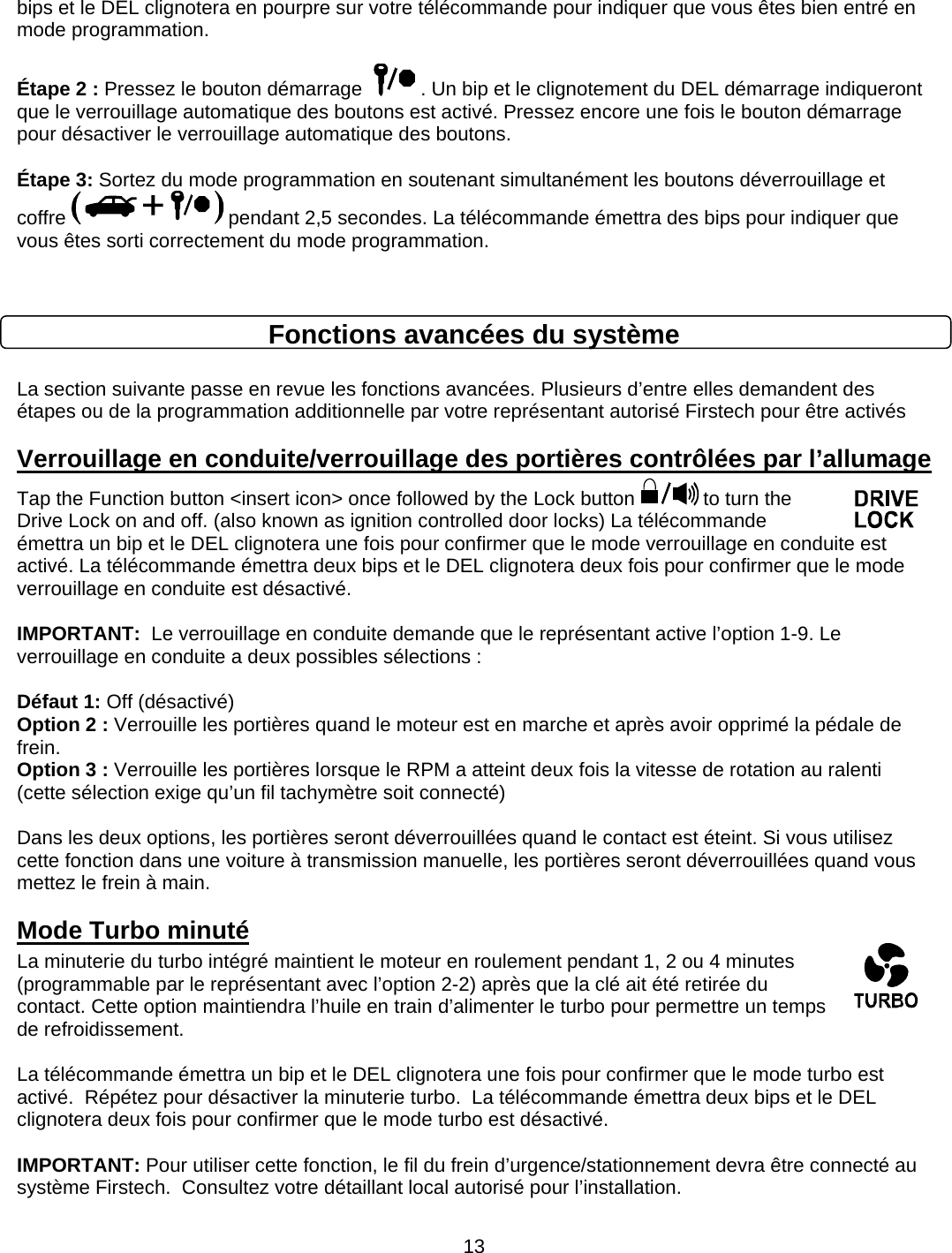      13bips et le DEL clignotera en pourpre sur votre télécommande pour indiquer que vous êtes bien entré en mode programmation.   Étape 2 : Pressez le bouton démarrage    . Un bip et le clignotement du DEL démarrage indiqueront que le verrouillage automatique des boutons est activé. Pressez encore une fois le bouton démarrage pour désactiver le verrouillage automatique des boutons.   Étape 3: Sortez du mode programmation en soutenant simultanément les boutons déverrouillage et coffre   pendant 2,5 secondes. La télécommande émettra des bips pour indiquer que vous êtes sorti correctement du mode programmation.   Fonctions avancées du système  La section suivante passe en revue les fonctions avancées. Plusieurs d’entre elles demandent des étapes ou de la programmation additionnelle par votre représentant autorisé Firstech pour être activés  Verrouillage en conduite/verrouillage des portières contrôlées par l’allumage  Tap the Function button &lt;insert icon&gt; once followed by the Lock button   to turn the Drive Lock on and off. (also known as ignition controlled door locks) La télécommande émettra un bip et le DEL clignotera une fois pour confirmer que le mode verrouillage en conduite est activé. La télécommande émettra deux bips et le DEL clignotera deux fois pour confirmer que le mode verrouillage en conduite est désactivé.   IMPORTANT:  Le verrouillage en conduite demande que le représentant active l’option 1-9. Le verrouillage en conduite a deux possibles sélections :  Défaut 1: Off (désactivé) Option 2 : Verrouille les portières quand le moteur est en marche et après avoir opprimé la pédale de frein. Option 3 : Verrouille les portières lorsque le RPM a atteint deux fois la vitesse de rotation au ralenti (cette sélection exige qu’un fil tachymètre soit connecté)  Dans les deux options, les portières seront déverrouillées quand le contact est éteint. Si vous utilisez cette fonction dans une voiture à transmission manuelle, les portières seront déverrouillées quand vous mettez le frein à main. Mode Turbo minuté La minuterie du turbo intégré maintient le moteur en roulement pendant 1, 2 ou 4 minutes (programmable par le représentant avec l’option 2-2) après que la clé ait été retirée du contact. Cette option maintiendra l’huile en train d’alimenter le turbo pour permettre un temps de refroidissement.   La télécommande émettra un bip et le DEL clignotera une fois pour confirmer que le mode turbo est activé.  Répétez pour désactiver la minuterie turbo.  La télécommande émettra deux bips et le DEL clignotera deux fois pour confirmer que le mode turbo est désactivé.   IMPORTANT: Pour utiliser cette fonction, le fil du frein d’urgence/stationnement devra être connecté au système Firstech.  Consultez votre détaillant local autorisé pour l’installation. 