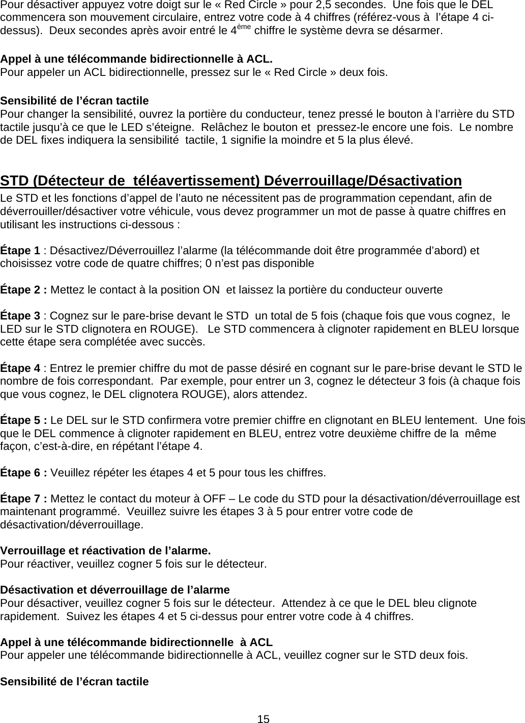      15Pour désactiver appuyez votre doigt sur le « Red Circle » pour 2,5 secondes.  Une fois que le DEL commencera son mouvement circulaire, entrez votre code à 4 chiffres (référez-vous à  l’étape 4 ci-dessus).  Deux secondes après avoir entré le 4ème chiffre le système devra se désarmer.  Appel à une télécommande bidirectionnelle à ACL. Pour appeler un ACL bidirectionnelle, pressez sur le « Red Circle » deux fois.  Sensibilité de l’écran tactile Pour changer la sensibilité, ouvrez la portière du conducteur, tenez pressé le bouton à l’arrière du STD tactile jusqu’à ce que le LED s’éteigne.  Relâchez le bouton et  pressez-le encore une fois.  Le nombre de DEL fixes indiquera la sensibilité  tactile, 1 signifie la moindre et 5 la plus élevé.  STD (Détecteur de  téléavertissement) Déverrouillage/Désactivation Le STD et les fonctions d’appel de l’auto ne nécessitent pas de programmation cependant, afin de déverrouiller/désactiver votre véhicule, vous devez programmer un mot de passe à quatre chiffres en utilisant les instructions ci-dessous :  Étape 1 : Désactivez/Déverrouillez l’alarme (la télécommande doit être programmée d’abord) et choisissez votre code de quatre chiffres; 0 n’est pas disponible  Étape 2 : Mettez le contact à la position ON  et laissez la portière du conducteur ouverte  Étape 3 : Cognez sur le pare-brise devant le STD  un total de 5 fois (chaque fois que vous cognez,  le LED sur le STD clignotera en ROUGE).   Le STD commencera à clignoter rapidement en BLEU lorsque cette étape sera complétée avec succès.  Étape 4 : Entrez le premier chiffre du mot de passe désiré en cognant sur le pare-brise devant le STD le nombre de fois correspondant.  Par exemple, pour entrer un 3, cognez le détecteur 3 fois (à chaque fois que vous cognez, le DEL clignotera ROUGE), alors attendez.  Étape 5 : Le DEL sur le STD confirmera votre premier chiffre en clignotant en BLEU lentement.  Une fois que le DEL commence à clignoter rapidement en BLEU, entrez votre deuxième chiffre de la  même façon, c’est-à-dire, en répétant l’étape 4.  Étape 6 : Veuillez répéter les étapes 4 et 5 pour tous les chiffres.  Étape 7 : Mettez le contact du moteur à OFF – Le code du STD pour la désactivation/déverrouillage est maintenant programmé.  Veuillez suivre les étapes 3 à 5 pour entrer votre code de désactivation/déverrouillage.  Verrouillage et réactivation de l’alarme. Pour réactiver, veuillez cogner 5 fois sur le détecteur.  Désactivation et déverrouillage de l’alarme Pour désactiver, veuillez cogner 5 fois sur le détecteur.  Attendez à ce que le DEL bleu clignote rapidement.  Suivez les étapes 4 et 5 ci-dessus pour entrer votre code à 4 chiffres.  Appel à une télécommande bidirectionnelle  à ACL Pour appeler une télécommande bidirectionnelle à ACL, veuillez cogner sur le STD deux fois.  Sensibilité de l’écran tactile  