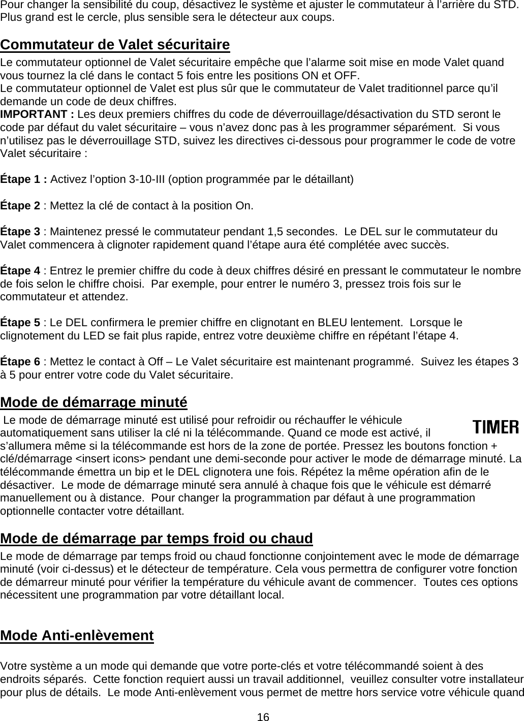      16Pour changer la sensibilité du coup, désactivez le système et ajuster le commutateur à l’arrière du STD.  Plus grand est le cercle, plus sensible sera le détecteur aux coups. Commutateur de Valet sécuritaire Le commutateur optionnel de Valet sécuritaire empêche que l’alarme soit mise en mode Valet quand vous tournez la clé dans le contact 5 fois entre les positions ON et OFF. Le commutateur optionnel de Valet est plus sûr que le commutateur de Valet traditionnel parce qu’il demande un code de deux chiffres.  IMPORTANT : Les deux premiers chiffres du code de déverrouillage/désactivation du STD seront le code par défaut du valet sécuritaire – vous n’avez donc pas à les programmer séparément.  Si vous n’utilisez pas le déverrouillage STD, suivez les directives ci-dessous pour programmer le code de votre Valet sécuritaire :  Étape 1 : Activez l’option 3-10-III (option programmée par le détaillant)  Étape 2 : Mettez la clé de contact à la position On.  Étape 3 : Maintenez pressé le commutateur pendant 1,5 secondes.  Le DEL sur le commutateur du Valet commencera à clignoter rapidement quand l’étape aura été complétée avec succès.  Étape 4 : Entrez le premier chiffre du code à deux chiffres désiré en pressant le commutateur le nombre de fois selon le chiffre choisi.  Par exemple, pour entrer le numéro 3, pressez trois fois sur le commutateur et attendez.   Étape 5 : Le DEL confirmera le premier chiffre en clignotant en BLEU lentement.  Lorsque le clignotement du LED se fait plus rapide, entrez votre deuxième chiffre en répétant l’étape 4.  Étape 6 : Mettez le contact à Off – Le Valet sécuritaire est maintenant programmé.  Suivez les étapes 3 à 5 pour entrer votre code du Valet sécuritaire. Mode de démarrage minuté  Le mode de démarrage minuté est utilisé pour refroidir ou réchauffer le véhicule automatiquement sans utiliser la clé ni la télécommande. Quand ce mode est activé, il s’allumera même si la télécommande est hors de la zone de portée. Pressez les boutons fonction + clé/démarrage &lt;insert icons&gt; pendant une demi-seconde pour activer le mode de démarrage minuté. La télécommande émettra un bip et le DEL clignotera une fois. Répétez la même opération afin de le désactiver.  Le mode de démarrage minuté sera annulé à chaque fois que le véhicule est démarré manuellement ou à distance.  Pour changer la programmation par défaut à une programmation optionnelle contacter votre détaillant. Mode de démarrage par temps froid ou chaud Le mode de démarrage par temps froid ou chaud fonctionne conjointement avec le mode de démarrage minuté (voir ci-dessus) et le détecteur de température. Cela vous permettra de configurer votre fonction de démarreur minuté pour vérifier la température du véhicule avant de commencer.  Toutes ces options nécessitent une programmation par votre détaillant local.  Mode Anti-enlèvement  Votre système a un mode qui demande que votre porte-clés et votre télécommandé soient à des endroits séparés.  Cette fonction requiert aussi un travail additionnel,  veuillez consulter votre installateur pour plus de détails.  Le mode Anti-enlèvement vous permet de mettre hors service votre véhicule quand 