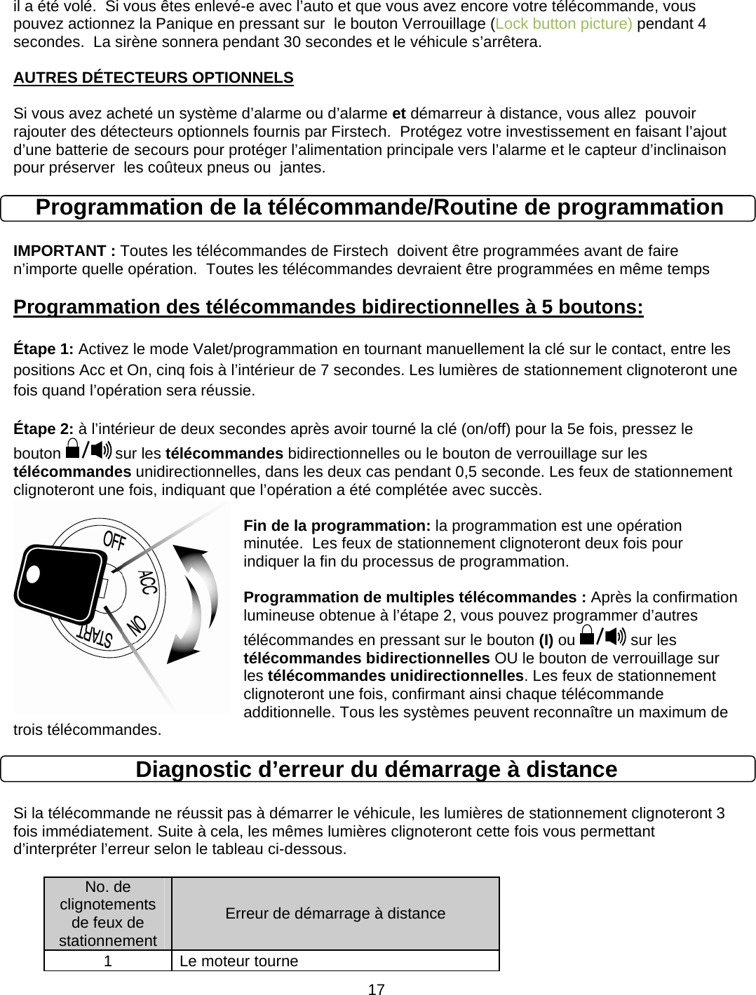      17il a été volé.  Si vous êtes enlevé-e avec l’auto et que vous avez encore votre télécommande, vous pouvez actionnez la Panique en pressant sur  le bouton Verrouillage (Lock button picture) pendant 4 secondes.  La sirène sonnera pendant 30 secondes et le véhicule s’arrêtera.  AUTRES DÉTECTEURS OPTIONNELS  Si vous avez acheté un système d’alarme ou d’alarme et démarreur à distance, vous allez  pouvoir rajouter des détecteurs optionnels fournis par Firstech.  Protégez votre investissement en faisant l’ajout d’une batterie de secours pour protéger l’alimentation principale vers l’alarme et le capteur d’inclinaison pour préserver  les coûteux pneus ou  jantes.  Programmation de la télécommande/Routine de programmation  IMPORTANT : Toutes les télécommandes de Firstech  doivent être programmées avant de faire n’importe quelle opération.  Toutes les télécommandes devraient être programmées en même temps Programmation des télécommandes bidirectionnelles à 5 boutons:   Étape 1: Activez le mode Valet/programmation en tournant manuellement la clé sur le contact, entre les positions Acc et On, cinq fois à l’intérieur de 7 secondes. Les lumières de stationnement clignoteront une fois quand l’opération sera réussie.  Étape 2: à l’intérieur de deux secondes après avoir tourné la clé (on/off) pour la 5e fois, pressez le bouton   sur les télécommandes bidirectionnelles ou le bouton de verrouillage sur les télécommandes unidirectionnelles, dans les deux cas pendant 0,5 seconde. Les feux de stationnement clignoteront une fois, indiquant que l’opération a été complétée avec succès.    Fin de la programmation: la programmation est une opération minutée.  Les feux de stationnement clignoteront deux fois pour indiquer la fin du processus de programmation.    Programmation de multiples télécommandes : Après la confirmation lumineuse obtenue à l’étape 2, vous pouvez programmer d’autres télécommandes en pressant sur le bouton (I) ou  sur les télécommandes bidirectionnelles OU le bouton de verrouillage sur les télécommandes unidirectionnelles. Les feux de stationnement clignoteront une fois, confirmant ainsi chaque télécommande additionnelle. Tous les systèmes peuvent reconnaître un maximum de trois télécommandes. Diagnostic d’erreur du démarrage à distance  Si la télécommande ne réussit pas à démarrer le véhicule, les lumières de stationnement clignoteront 3 fois immédiatement. Suite à cela, les mêmes lumières clignoteront cette fois vous permettant d’interpréter l’erreur selon le tableau ci-dessous.   No. de clignotements de feux de stationnement Erreur de démarrage à distance 1  Le moteur tourne 