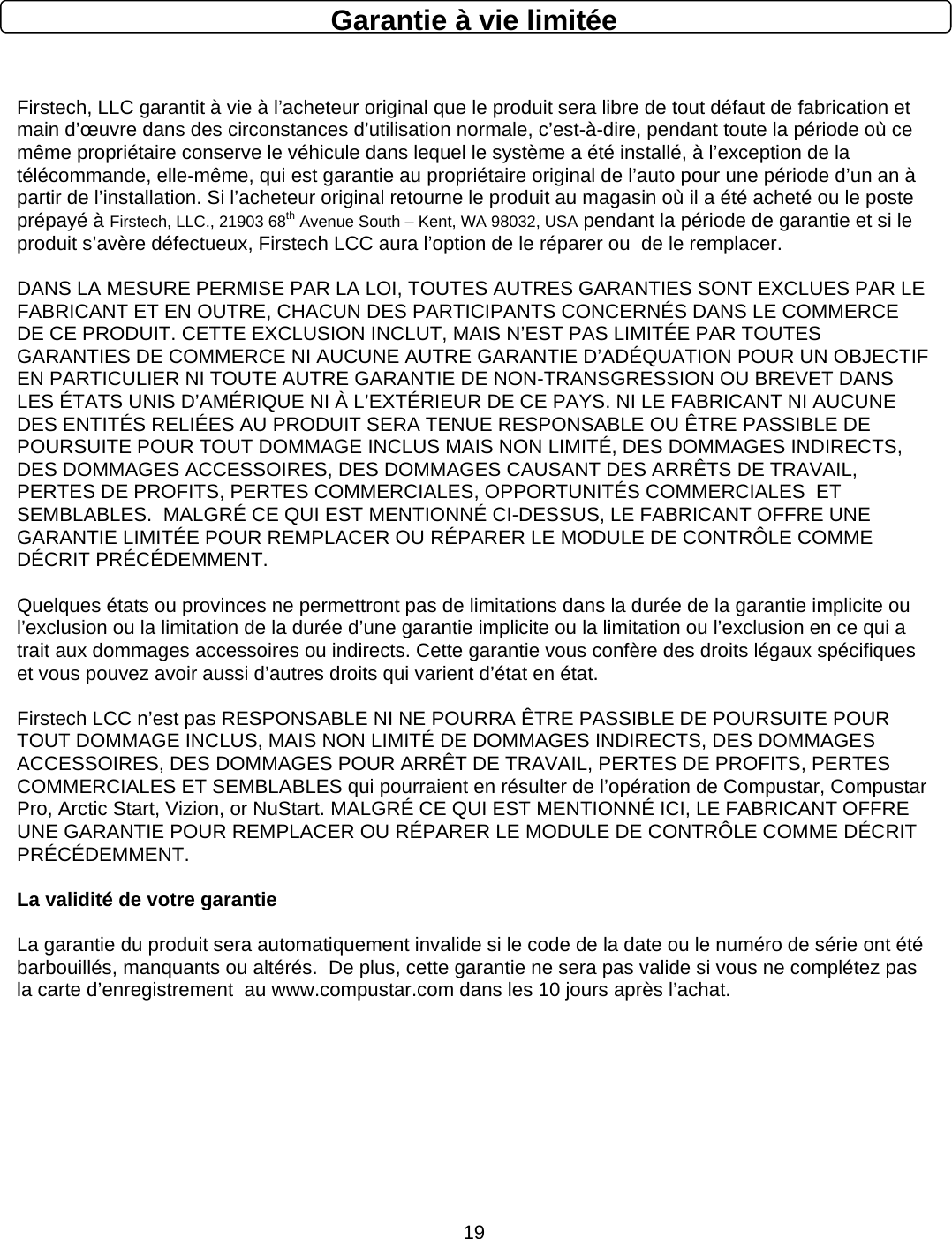      19Garantie à vie limitée  Firstech, LLC garantit à vie à l’acheteur original que le produit sera libre de tout défaut de fabrication et main d’œuvre dans des circonstances d’utilisation normale, c’est-à-dire, pendant toute la période où ce même propriétaire conserve le véhicule dans lequel le système a été installé, à l’exception de la télécommande, elle-même, qui est garantie au propriétaire original de l’auto pour une période d’un an à partir de l’installation. Si l’acheteur original retourne le produit au magasin où il a été acheté ou le poste prépayé à Firstech, LLC., 21903 68th Avenue South – Kent, WA 98032, USA pendant la période de garantie et si le produit s’avère défectueux, Firstech LCC aura l’option de le réparer ou  de le remplacer.   DANS LA MESURE PERMISE PAR LA LOI, TOUTES AUTRES GARANTIES SONT EXCLUES PAR LE FABRICANT ET EN OUTRE, CHACUN DES PARTICIPANTS CONCERNÉS DANS LE COMMERCE DE CE PRODUIT. CETTE EXCLUSION INCLUT, MAIS N’EST PAS LIMITÉE PAR TOUTES GARANTIES DE COMMERCE NI AUCUNE AUTRE GARANTIE D’ADÉQUATION POUR UN OBJECTIF EN PARTICULIER NI TOUTE AUTRE GARANTIE DE NON-TRANSGRESSION OU BREVET DANS LES ÉTATS UNIS D’AMÉRIQUE NI À L’EXTÉRIEUR DE CE PAYS. NI LE FABRICANT NI AUCUNE DES ENTITÉS RELIÉES AU PRODUIT SERA TENUE RESPONSABLE OU ÊTRE PASSIBLE DE POURSUITE POUR TOUT DOMMAGE INCLUS MAIS NON LIMITÉ, DES DOMMAGES INDIRECTS, DES DOMMAGES ACCESSOIRES, DES DOMMAGES CAUSANT DES ARRÊTS DE TRAVAIL, PERTES DE PROFITS, PERTES COMMERCIALES, OPPORTUNITÉS COMMERCIALES  ET SEMBLABLES.  MALGRÉ CE QUI EST MENTIONNÉ CI-DESSUS, LE FABRICANT OFFRE UNE GARANTIE LIMITÉE POUR REMPLACER OU RÉPARER LE MODULE DE CONTRÔLE COMME DÉCRIT PRÉCÉDEMMENT.   Quelques états ou provinces ne permettront pas de limitations dans la durée de la garantie implicite ou l’exclusion ou la limitation de la durée d’une garantie implicite ou la limitation ou l’exclusion en ce qui a trait aux dommages accessoires ou indirects. Cette garantie vous confère des droits légaux spécifiques et vous pouvez avoir aussi d’autres droits qui varient d’état en état.  Firstech LCC n’est pas RESPONSABLE NI NE POURRA ÊTRE PASSIBLE DE POURSUITE POUR TOUT DOMMAGE INCLUS, MAIS NON LIMITÉ DE DOMMAGES INDIRECTS, DES DOMMAGES ACCESSOIRES, DES DOMMAGES POUR ARRÊT DE TRAVAIL, PERTES DE PROFITS, PERTES COMMERCIALES ET SEMBLABLES qui pourraient en résulter de l’opération de Compustar, Compustar Pro, Arctic Start, Vizion, or NuStart. MALGRÉ CE QUI EST MENTIONNÉ ICI, LE FABRICANT OFFRE UNE GARANTIE POUR REMPLACER OU RÉPARER LE MODULE DE CONTRÔLE COMME DÉCRIT PRÉCÉDEMMENT.  La validité de votre garantie  La garantie du produit sera automatiquement invalide si le code de la date ou le numéro de série ont été barbouillés, manquants ou altérés.  De plus, cette garantie ne sera pas valide si vous ne complétez pas la carte d’enregistrement  au www.compustar.com dans les 10 jours après l’achat. 