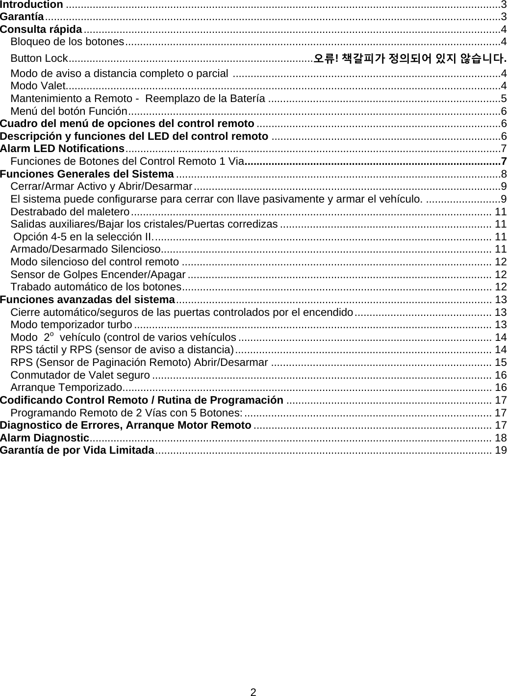      2Introduction ..................................................................................................................................................3Garantía .........................................................................................................................................................3Consulta rápida ............................................................................................................................................4Bloqueo de los botones ..............................................................................................................................4Button Lock .................................................................................. 오류! 책갈피가 정의되어 있지 않습니다.Modo de aviso a distancia completo o parcial  ..........................................................................................4Modo Valet..................................................................................................................................................4Mantenimiento a Remoto -  Reemplazo de la Batería ..............................................................................5Menú del botón Función .............................................................................................................................6Cuadro del menú de opciones del control remoto ..................................................................................6Descripción y funciones del LED del control remoto .............................................................................6Alarm LED Notifications ..............................................................................................................................7Funciones de Botones del Control Remoto 1 Via ......................................................................................7Funciones Generales del Sistema .............................................................................................................8Cerrar/Armar Activo y Abrir/Desarmar .......................................................................................................9El sistema puede configurarse para cerrar con llave pasivamente y armar el vehículo. .........................9Destrabado del maletero ......................................................................................................................... 11Salidas auxiliares/Bajar los cristales/Puertas corredizas ....................................................................... 11 Opción 4-5 en la selección II. ................................................................................................................. 11Armado/Desarmado Silencioso............................................................................................................... 11Modo silencioso del control remoto ........................................................................................................ 12Sensor de Golpes Encender/Apagar ...................................................................................................... 12Trabado automático de los botones ........................................................................................................ 12Funciones avanzadas del sistema ..........................................................................................................  13Cierre automático/seguros de las puertas controlados por el encendido .............................................. 13Modo temporizador turbo ........................................................................................................................ 13Modo  2o  vehículo (control de varios vehículos ..................................................................................... 14RPS táctil y RPS (sensor de aviso a distancia) ...................................................................................... 14RPS (Sensor de Paginación Remoto) Abrir/Desarmar .......................................................................... 15Conmutador de Valet seguro .................................................................................................................. 16Arranque Temporizado ............................................................................................................................ 16Codificando Control Remoto / Rutina de Programación ..................................................................... 17Programando Remoto de 2 Vías con 5 Botones: ................................................................................... 17Diagnostico de Errores, Arranque Motor Remoto ................................................................................ 17Alarm Diagnostic ....................................................................................................................................... 18Garantía de por Vida Limitada .................................................................................................................  19        