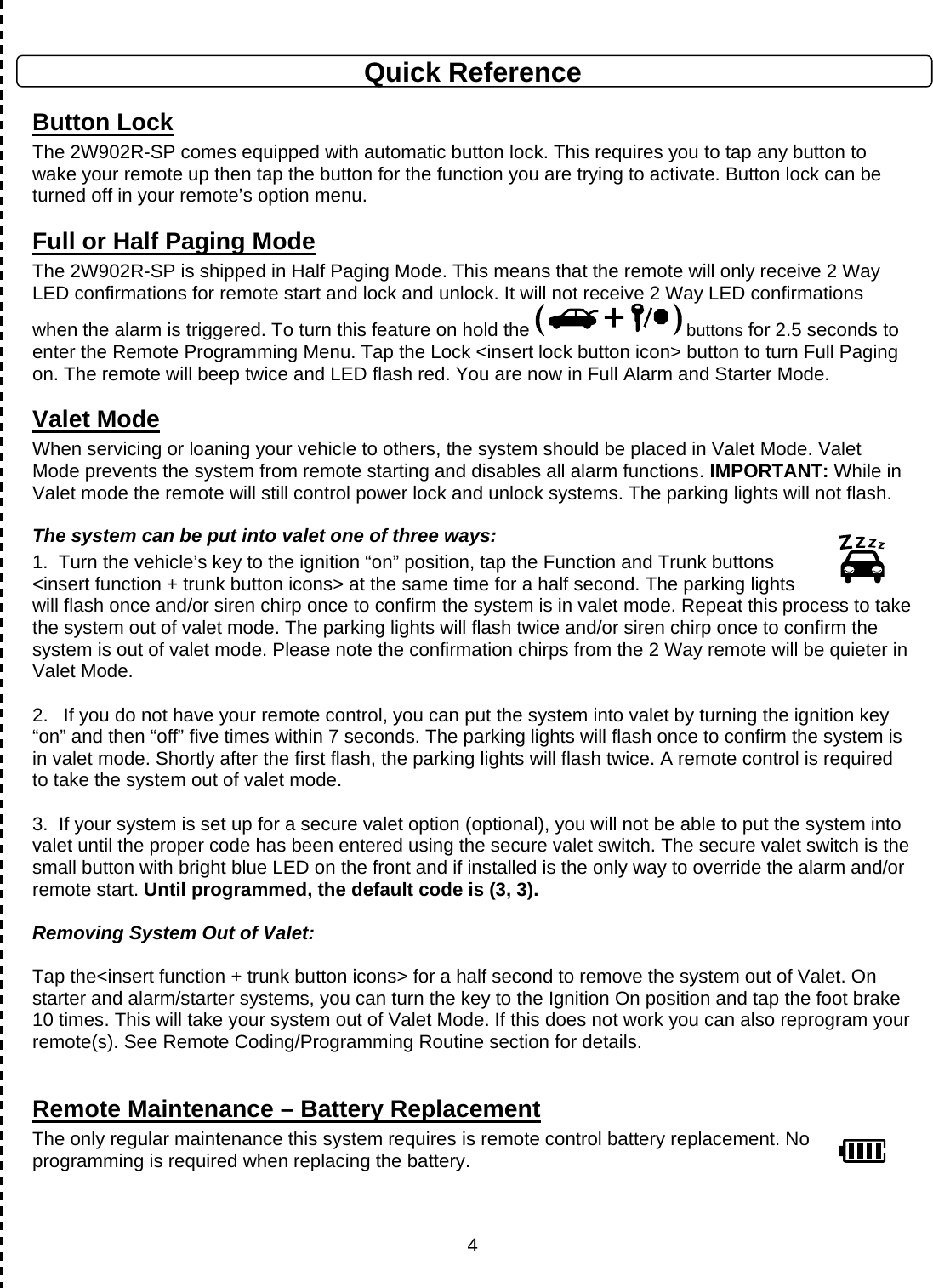      4Quick Reference Button Lock The 2W902R-SP comes equipped with automatic button lock. This requires you to tap any button to wake your remote up then tap the button for the function you are trying to activate. Button lock can be turned off in your remote’s option menu. Full or Half Paging Mode The 2W902R-SP is shipped in Half Paging Mode. This means that the remote will only receive 2 Way LED confirmations for remote start and lock and unlock. It will not receive 2 Way LED confirmations when the alarm is triggered. To turn this feature on hold the   buttons for 2.5 seconds to enter the Remote Programming Menu. Tap the Lock &lt;insert lock button icon&gt; button to turn Full Paging on. The remote will beep twice and LED flash red. You are now in Full Alarm and Starter Mode. Valet Mode When servicing or loaning your vehicle to others, the system should be placed in Valet Mode. Valet Mode prevents the system from remote starting and disables all alarm functions. IMPORTANT: While in Valet mode the remote will still control power lock and unlock systems. The parking lights will not flash. The system can be put into valet one of three ways: 1.  Turn the vehicle’s key to the ignition “on” position, tap the Function and Trunk buttons &lt;insert function + trunk button icons&gt; at the same time for a half second. The parking lights will flash once and/or siren chirp once to confirm the system is in valet mode. Repeat this process to take the system out of valet mode. The parking lights will flash twice and/or siren chirp once to confirm the system is out of valet mode. Please note the confirmation chirps from the 2 Way remote will be quieter in Valet Mode.  2.  If you do not have your remote control, you can put the system into valet by turning the ignition key “on” and then “off” five times within 7 seconds. The parking lights will flash once to confirm the system is in valet mode. Shortly after the first flash, the parking lights will flash twice. A remote control is required to take the system out of valet mode.   3.  If your system is set up for a secure valet option (optional), you will not be able to put the system into valet until the proper code has been entered using the secure valet switch. The secure valet switch is the small button with bright blue LED on the front and if installed is the only way to override the alarm and/or remote start. Until programmed, the default code is (3, 3).  Removing System Out of Valet:  Tap the&lt;insert function + trunk button icons&gt; for a half second to remove the system out of Valet. On starter and alarm/starter systems, you can turn the key to the Ignition On position and tap the foot brake 10 times. This will take your system out of Valet Mode. If this does not work you can also reprogram your remote(s). See Remote Coding/Programming Routine section for details.   Remote Maintenance – Battery Replacement The only regular maintenance this system requires is remote control battery replacement. No programming is required when replacing the battery.  