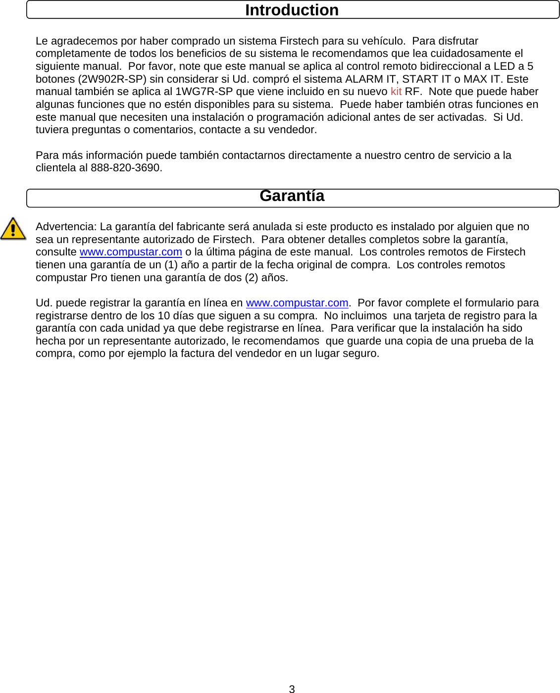      3Introduction  Le agradecemos por haber comprado un sistema Firstech para su vehículo.  Para disfrutar completamente de todos los beneficios de su sistema le recomendamos que lea cuidadosamente el siguiente manual.  Por favor, note que este manual se aplica al control remoto bidireccional a LED a 5 botones (2W902R-SP) sin considerar si Ud. compró el sistema ALARM IT, START IT o MAX IT. Este manual también se aplica al 1WG7R-SP que viene incluido en su nuevo kit RF.  Note que puede haber algunas funciones que no estén disponibles para su sistema.  Puede haber también otras funciones en este manual que necesiten una instalación o programación adicional antes de ser activadas.  Si Ud. tuviera preguntas o comentarios, contacte a su vendedor.   Para más información puede también contactarnos directamente a nuestro centro de servicio a la clientela al 888-820-3690. Garantía  Advertencia: La garantía del fabricante será anulada si este producto es instalado por alguien que no sea un representante autorizado de Firstech.  Para obtener detalles completos sobre la garantía, consulte www.compustar.com o la última página de este manual.  Los controles remotos de Firstech tienen una garantía de un (1) año a partir de la fecha original de compra.  Los controles remotos compustar Pro tienen una garantía de dos (2) años.   Ud. puede registrar la garantía en línea en www.compustar.com.  Por favor complete el formulario para registrarse dentro de los 10 días que siguen a su compra.  No incluimos  una tarjeta de registro para la garantía con cada unidad ya que debe registrarse en línea.  Para verificar que la instalación ha sido hecha por un representante autorizado, le recomendamos  que guarde una copia de una prueba de la compra, como por ejemplo la factura del vendedor en un lugar seguro.                   