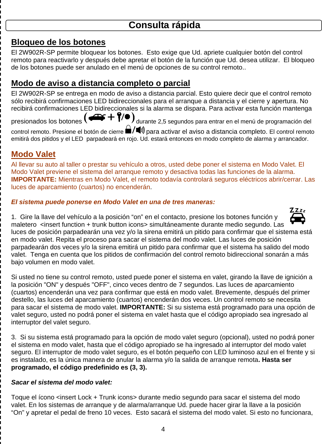      4 Consulta rápida Bloqueo de los botones El 2W902R-SP permite bloquear los botones.  Esto exige que Ud. apriete cualquier botón del control remoto para reactivarlo y después debe apretar el botón de la función que Ud. desea utilizar.  El bloqueo de los botones puede ser anulado en el menú de opciones de su control remoto.. Modo de aviso a distancia completo o parcial El 2W902R-SP se entrega en modo de aviso a distancia parcial. Esto quiere decir que el control remoto sólo recibirá confirmaciones LED bidireccionales para el arranque a distancia y el cierre y apertura. No recibirá confirmaciones LED bidireccionales si la alarma se dispara. Para activar esta función mantenga presionados los botones   durante 2,5 segundos para entrar en el menú de programación del control remoto. Presione el botón de cierre  para activar el aviso a distancia completo. El control remoto emitirá dos pitidos y el LED  parpadeará en rojo. Ud. estará entonces en modo completo de alarma y arrancador.  Modo Valet Al llevar su auto al taller o prestar su vehículo a otros, usted debe poner el sistema en Modo Valet. El Modo Valet previene el sistema del arranque remoto y desactiva todas las funciones de la alarma. IMPORTANTE: Mientras en Modo Valet, el remoto todavía controlará seguros eléctricos abrir/cerrar. Las luces de aparcamiento (cuartos) no encenderán.  El sistema puede ponerse en Modo Valet en una de tres maneras:    1.  Gire la llave del vehículo a la posición “on” en el contacto, presione los botones función y maletero  &lt;insert function + trunk button icons&gt; simultáneamente durante medio segundo. Las luces de posición parpadearán una vez y/o la sirena emitirá un pitido para confirmar que el sistema está en modo valet. Repita el proceso para sacar el sistema del modo valet. Las luces de posición parpadearán dos veces y/o la sirena emitirá un pitido para confirmar que el sistema ha salido del modo valet.  Tenga en cuenta que los pitidos de confirmación del control remoto bidireccional sonarán a más bajo volumen en modo valet.  Si usted no tiene su control remoto, usted puede poner el sistema en valet, girando la llave de ignición a la posición &quot;ON&quot; y después &quot;OFF&quot;, cinco veces dentro de 7 segundos. Las luces de aparcamiento (cuartos) encenderán una vez para confirmar que está en modo valet. Brevemente, después del primer destello, las luces del aparcamiento (cuartos) encenderán dos veces. Un control remoto se necesita para sacar el sistema de modo valet. IMPORTANTE: Si su sistema está programado para una opción de valet seguro, usted no podrá poner el sistema en valet hasta que el código apropiado sea ingresado al interruptor del valet seguro.    3.  Si su sistema está programado para la opción de modo valet seguro (opcional), usted no podrá poner el sistema en modo valet, hasta que el código apropiado se ha ingresado al interruptor del modo valet seguro. El interruptor de modo valet seguro, es el botón pequeño con LED luminoso azul en el frente y si es instalado, es la única manera de anular la alarma y/o la salida de arranque remota. Hasta ser programado, el código predefinido es (3, 3).  Sacar el sistema del modo valet:  Toque el ícono &lt;insert Lock + Trunk icons&gt; durante medio segundo para sacar el sistema del modo valet. En los sistemas de arranque y de alarma/arranque Ud. puede hacer girar la llave a la posición “On” y apretar el pedal de freno 10 veces.  Esto sacará el sistema del modo valet. Si esto no funcionara, 