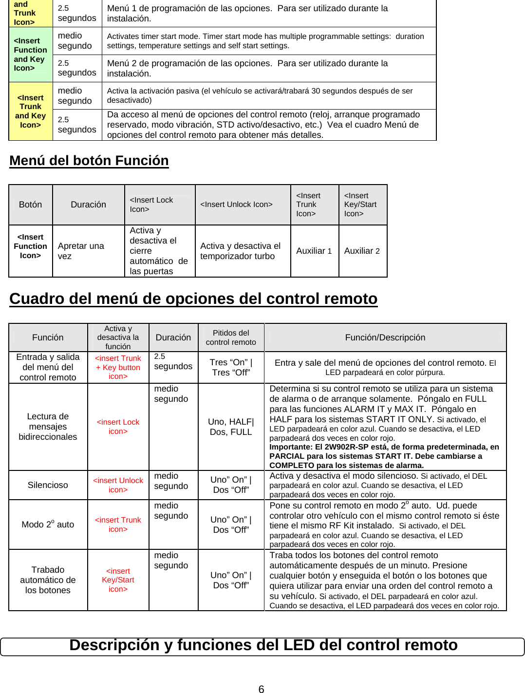      6and Trunk Icon&gt; 2.5 segundos Menú 1 de programación de las opciones.  Para ser utilizado durante la instalación. &lt;Insert Function and Key Icon&gt; medio segundo Activates timer start mode. Timer start mode has multiple programmable settings:  duration settings, temperature settings and self start settings. 2.5 segundos Menú 2 de programación de las opciones.  Para ser utilizado durante la instalación. &lt;Insert Trunk and Key Icon&gt; medio segundo Activa la activación pasiva (el vehículo se activará/trabará 30 segundos después de ser desactivado) 2.5 segundos Da acceso al menú de opciones del control remoto (reloj, arranque programado reservado, modo vibración, STD activo/desactivo, etc.)  Vea el cuadro Menú de opciones del control remoto para obtener más detalles. Menú del botón Función  Botón  Duración  &lt;Insert Lock Icon&gt;  &lt;Insert Unlock Icon&gt;  &lt;Insert Trunk Icon&gt; &lt;Insert Key/Start Icon&gt; &lt;Insert Function Icon&gt;  Apretar una vez Activa y desactiva el cierre automático  de las puertas Activa y desactiva el temporizador turbo Auxiliar 1  Auxiliar 2Cuadro del menú de opciones del control remoto  Función Activa y desactiva la función  Duración Pitidos del control remoto Función/Descripción Entrada y salida del menú del control remoto &lt;insert Trunk + Key button icon&gt; 2.5 segundos Tres “On” | Tres “Off”  Entra y sale del menú de opciones del control remoto. El LED parpadeará en color púrpura. Lectura de mensajes bidireccionales &lt;insert Lock icon&gt; medio segundo Uno, HALF| Dos, FULL Determina si su control remoto se utiliza para un sistema de alarma o de arranque solamente.  Póngalo en FULL para las funciones ALARM IT y MAX IT.  Póngalo en HALF para los sistemas START IT ONLY. Si activado, el LED parpadeará en color azul. Cuando se desactiva, el LED parpadeará dos veces en color rojo. Importante: El 2W902R-SP está, de forma predeterminada, en PARCIAL para los sistemas START IT. Debe cambiarse a COMPLETO para los sistemas de alarma. Silencioso &lt;insert Unlock icon&gt; medio segundo Uno” On” | Dos “Off” Activa y desactiva el modo silencioso. Si activado, el DEL parpadeará en color azul. Cuando se desactiva, el LED parpadeará dos veces en color rojo. Modo 2o auto &lt;insert Trunk icon&gt; medio segundo Uno” On” | Dos “Off” Pone su control remoto en modo 2o auto.  Ud. puede controlar otro vehículo con el mismo control remoto si éste tiene el mismo RF Kit instalado.  Si activado, el DEL parpadeará en color azul. Cuando se desactiva, el LED parpadeará dos veces en color rojo. Trabado automático de los botones &lt;insert Key/Start icon&gt; medio segundo Uno” On” | Dos “Off” Traba todos los botones del control remoto automáticamente después de un minuto. Presione cualquier botón y enseguida el botón o los botones que quiera utilizar para enviar una orden del control remoto a su vehículo. Si activado, el DEL parpadeará en color azul. Cuando se desactiva, el LED parpadeará dos veces en color rojo.  Descripción y funciones del LED del control remoto  