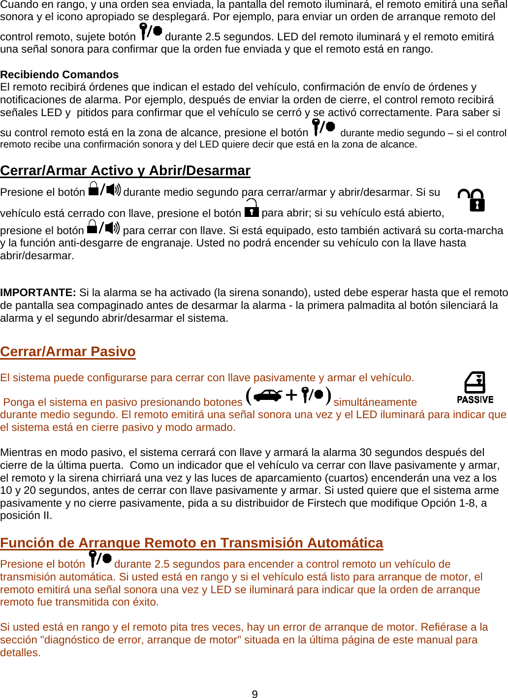      9Cuando en rango, y una orden sea enviada, la pantalla del remoto iluminará, el remoto emitirá una señal sonora y el icono apropiado se desplegará. Por ejemplo, para enviar un orden de arranque remoto del control remoto, sujete botón   durante 2.5 segundos. LED del remoto iluminará y el remoto emitirá una señal sonora para confirmar que la orden fue enviada y que el remoto está en rango.   Recibiendo Comandos   El remoto recibirá órdenes que indican el estado del vehículo, confirmación de envío de órdenes y notificaciones de alarma. Por ejemplo, después de enviar la orden de cierre, el control remoto recibirá señales LED y  pitidos para confirmar que el vehículo se cerró y se activó correctamente. Para saber si su control remoto está en la zona de alcance, presione el botón    durante medio segundo – si el control remoto recibe una confirmación sonora y del LED quiere decir que está en la zona de alcance. Cerrar/Armar Activo y Abrir/Desarmar   Presione el botón   durante medio segundo para cerrar/armar y abrir/desarmar. Si su vehículo está cerrado con llave, presione el botón   para abrir; si su vehículo está abierto, presione el botón   para cerrar con llave. Si está equipado, esto también activará su corta-marcha y la función anti-desgarre de engranaje. Usted no podrá encender su vehículo con la llave hasta  abrir/desarmar.      IMPORTANTE: Si la alarma se ha activado (la sirena sonando), usted debe esperar hasta que el remoto de pantalla sea compaginado antes de desarmar la alarma - la primera palmadita al botón silenciará la alarma y el segundo abrir/desarmar el sistema.   Cerrar/Armar Pasivo   El sistema puede configurarse para cerrar con llave pasivamente y armar el vehículo.  Ponga el sistema en pasivo presionando botones   simultáneamente durante medio segundo. El remoto emitirá una señal sonora una vez y el LED iluminará para indicar que el sistema está en cierre pasivo y modo armado.      Mientras en modo pasivo, el sistema cerrará con llave y armará la alarma 30 segundos después del cierre de la última puerta.  Como un indicador que el vehículo va cerrar con llave pasivamente y armar, el remoto y la sirena chirriará una vez y las luces de aparcamiento (cuartos) encenderán una vez a los 10 y 20 segundos, antes de cerrar con llave pasivamente y armar. Si usted quiere que el sistema arme pasivamente y no cierre pasivamente, pida a su distribuidor de Firstech que modifique Opción 1-8, a posición II.  Función de Arranque Remoto en Transmisión Automática    Presione el botón   durante 2.5 segundos para encender a control remoto un vehículo de transmisión automática. Si usted está en rango y si el vehículo está listo para arranque de motor, el remoto emitirá una señal sonora una vez y LED se iluminará para indicar que la orden de arranque remoto fue transmitida con éxito.      Si usted está en rango y el remoto pita tres veces, hay un error de arranque de motor. Refiérase a la sección &quot;diagnóstico de error, arranque de motor&quot; situada en la última página de este manual para detalles.      