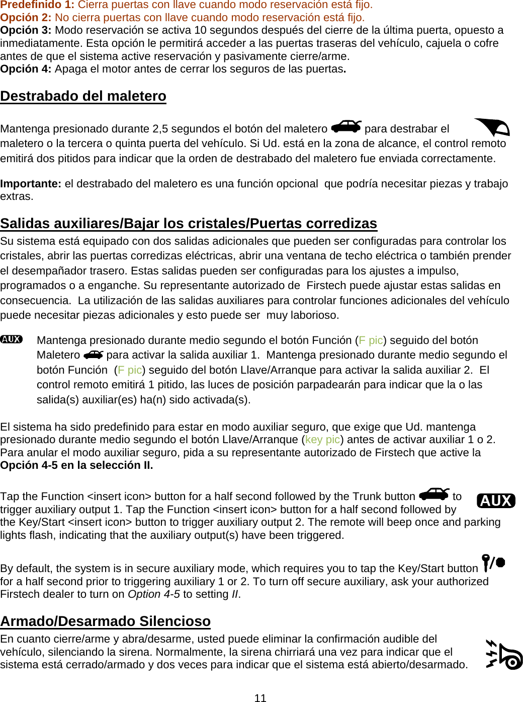      11   Predefinido 1: Cierra puertas con llave cuando modo reservación está fijo.   Opción 2: No cierra puertas con llave cuando modo reservación está fijo.   Opción 3: Modo reservación se activa 10 segundos después del cierre de la última puerta, opuesto a inmediatamente. Esta opción le permitirá acceder a las puertas traseras del vehículo, cajuela o cofre antes de que el sistema active reservación y pasivamente cierre/arme. Opción 4: Apaga el motor antes de cerrar los seguros de las puertas. Destrabado del maletero   Mantenga presionado durante 2,5 segundos el botón del maletero   para destrabar el maletero o la tercera o quinta puerta del vehículo. Si Ud. está en la zona de alcance, el control remoto emitirá dos pitidos para indicar que la orden de destrabado del maletero fue enviada correctamente. Importante: el destrabado del maletero es una función opcional  que podría necesitar piezas y trabajo extras.  Salidas auxiliares/Bajar los cristales/Puertas corredizas  Su sistema está equipado con dos salidas adicionales que pueden ser configuradas para controlar los cristales, abrir las puertas corredizas eléctricas, abrir una ventana de techo eléctrica o también prender el desempañador trasero. Estas salidas pueden ser configuradas para los ajustes a impulso, programados o a enganche. Su representante autorizado de  Firstech puede ajustar estas salidas en consecuencia.  La utilización de las salidas auxiliares para controlar funciones adicionales del vehículo puede necesitar piezas adicionales y esto puede ser  muy laborioso.    Mantenga presionado durante medio segundo el botón Función (F pic) seguido del botón Maletero   para activar la salida auxiliar 1.  Mantenga presionado durante medio segundo el botón Función  (F pic) seguido del botón Llave/Arranque para activar la salida auxiliar 2.  El control remoto emitirá 1 pitido, las luces de posición parpadearán para indicar que la o las salida(s) auxiliar(es) ha(n) sido activada(s).  El sistema ha sido predefinido para estar en modo auxiliar seguro, que exige que Ud. mantenga presionado durante medio segundo el botón Llave/Arranque (key pic) antes de activar auxiliar 1 o 2.  Para anular el modo auxiliar seguro, pida a su representante autorizado de Firstech que active la Opción 4-5 en la selección II.  Tap the Function &lt;insert icon&gt; button for a half second followed by the Trunk button   to trigger auxiliary output 1. Tap the Function &lt;insert icon&gt; button for a half second followed by the Key/Start &lt;insert icon&gt; button to trigger auxiliary output 2. The remote will beep once and parking lights flash, indicating that the auxiliary output(s) have been triggered.  By default, the system is in secure auxiliary mode, which requires you to tap the Key/Start button   for a half second prior to triggering auxiliary 1 or 2. To turn off secure auxiliary, ask your authorized Firstech dealer to turn on Option 4-5 to setting II. Armado/Desarmado Silencioso   En cuanto cierre/arme y abra/desarme, usted puede eliminar la confirmación audible del vehículo, silenciando la sirena. Normalmente, la sirena chirriará una vez para indicar que el sistema está cerrado/armado y dos veces para indicar que el sistema está abierto/desarmado. 