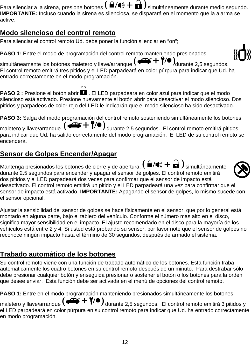      12Para silenciar a la sirena, presione botones   simultáneamente durante medio segundo.   IMPORTANTE: Incluso cuando la sirena es silenciosa, se disparará en el momento que la alarma se active. Modo silencioso del control remoto Para silenciar el control remoto Ud. debe poner la función silenciar en “on”;  PASO 1: Entre el modo de programación del control remoto manteniendo presionados simultáneamente los botones maletero y llave/arranque  durante 2,5 segundos.  El control remoto emitirá tres pitidos y el LED parpadeará en color púrpura para indicar que Ud. ha entrado correctamente en el modo programación.  PASO 2 : Presione el botón abrir   . El LED parpadeará en color azul para indicar que el modo silencioso está activado. Presione nuevamente el botón abrir para desactivar el modo silencioso. Dos pitidos y parpadeos de color rojo del LED le indicarán que el modo silencioso ha sido desactivado.   PASO 3: Salga del modo programación del control remoto sosteniendo simultáneamente los botones maletero y llave/arranque    durante 2,5 segundos.  El control remoto emitirá pitidos para indicar que Ud. ha salido correctamente del modo programación.  El LED de su control remoto se encenderá. Sensor de Golpes Encender/Apagar Mantenga presionados los botones de cierre y de apertura.   simultáneamente durante 2.5 segundos para encender y apagar el sensor de golpes. El control remoto emitirá dos pitidos y el LED parpadeará dos veces para confirmar que el sensor de impacto está desactivado. El control remoto emitirá un pitido y el LED parpadeará una vez para confirmar que el sensor de impacto está activado. IMPORTANTE: Apagando el sensor de golpes, lo mismo sucede con el sensor opcional.    Ajustar la sensibilidad del sensor de golpes se hace físicamente en el sensor, que por lo general está montado en alguna parte, bajo el tablero del vehículo. Conforme el número mas alto en el disco, significa mayor sensibilidad en el impacto. El ajuste recomendado en el disco para la mayoría de los vehículos está entre 2 y 4. Si usted está probando su sensor, por favor note que el sensor de golpes no reconoce ningún impacto hasta el término de 30 segundos, después de armado el sistema.  Trabado automático de los botones Su control remoto viene con una función de trabado automático de los botones. Esta función traba automáticamente los cuatro botones en su control remoto después de un minuto.  Para destrabar sólo debe presionar cualquier botón y enseguida presionar o sostener el botón o los botones para la orden que desee enviar.  Esta función debe ser activada en el menú de opciones del control remoto.   PASO 1: Entre en el modo programación manteniendo presionados simultáneamente los botones maletero y llave/arranque   durante 2,5 segundos.  El control remoto emitirá 3 pitidos y el LED parpadeará en color púrpura en su control remoto para indicar que Ud. ha entrado correctamente en modo programación.  