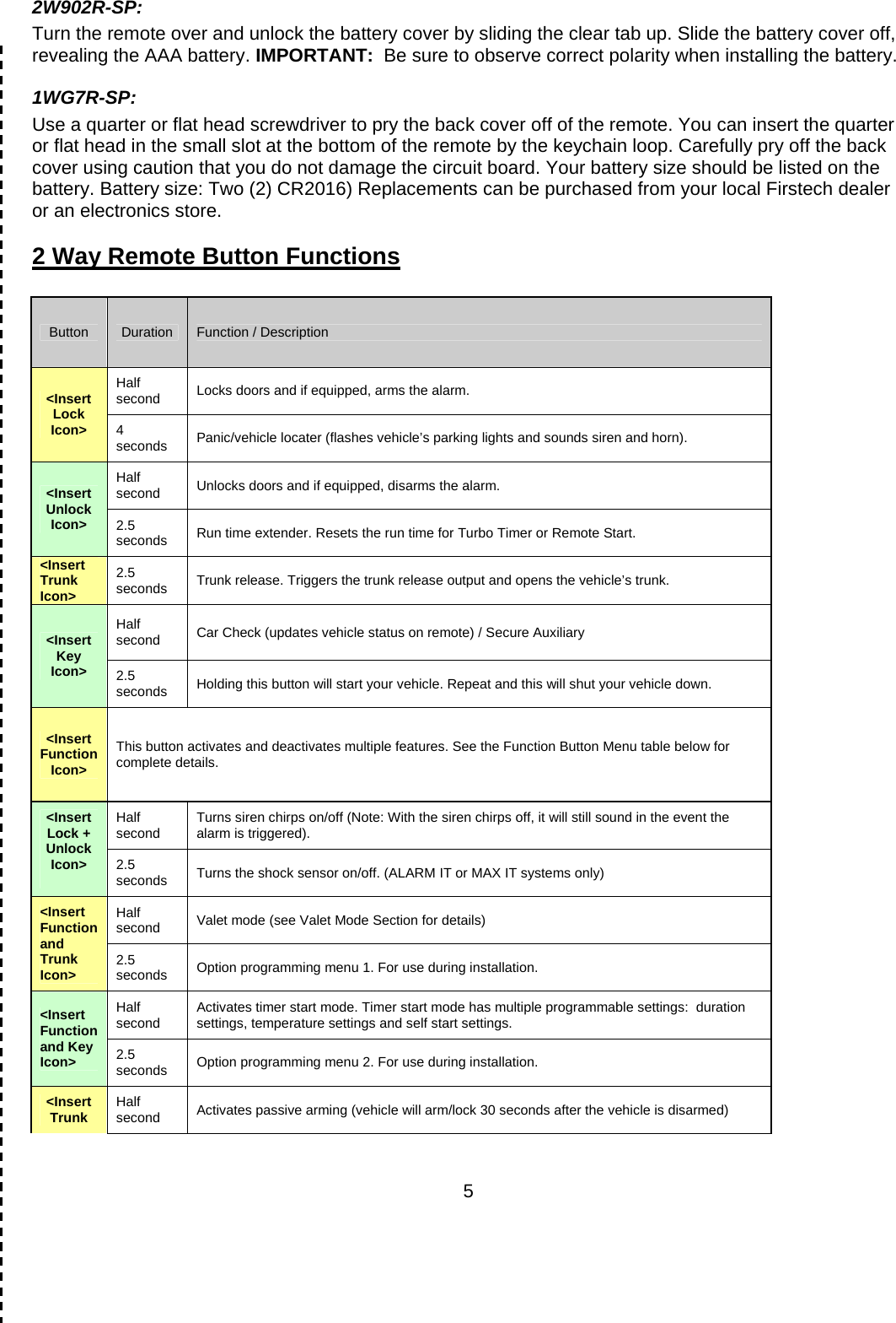      52W902R-SP: Turn the remote over and unlock the battery cover by sliding the clear tab up. Slide the battery cover off, revealing the AAA battery. IMPORTANT:  Be sure to observe correct polarity when installing the battery.  1WG7R-SP:  Use a quarter or flat head screwdriver to pry the back cover off of the remote. You can insert the quarter or flat head in the small slot at the bottom of the remote by the keychain loop. Carefully pry off the back cover using caution that you do not damage the circuit board. Your battery size should be listed on the battery. Battery size: Two (2) CR2016) Replacements can be purchased from your local Firstech dealer or an electronics store. 2 Way Remote Button Functions  Button  Duration  Function / Description &lt;Insert Lock Icon&gt; Half second  Locks doors and if equipped, arms the alarm. 4 seconds  Panic/vehicle locater (flashes vehicle’s parking lights and sounds siren and horn). &lt;Insert Unlock Icon&gt; Half second  Unlocks doors and if equipped, disarms the alarm. 2.5 seconds  Run time extender. Resets the run time for Turbo Timer or Remote Start. &lt;Insert Trunk Icon&gt; 2.5 seconds  Trunk release. Triggers the trunk release output and opens the vehicle’s trunk. &lt;Insert Key Icon&gt; Half second  Car Check (updates vehicle status on remote) / Secure Auxiliary 2.5 seconds  Holding this button will start your vehicle. Repeat and this will shut your vehicle down. &lt;Insert Function Icon&gt; This button activates and deactivates multiple features. See the Function Button Menu table below for complete details. &lt;Insert Lock + Unlock Icon&gt;  Half second  Turns siren chirps on/off (Note: With the siren chirps off, it will still sound in the event the alarm is triggered). 2.5 seconds  Turns the shock sensor on/off. (ALARM IT or MAX IT systems only) &lt;Insert Function and Trunk Icon&gt; Half second  Valet mode (see Valet Mode Section for details) 2.5 seconds  Option programming menu 1. For use during installation. &lt;Insert Function and Key Icon&gt; Half second  Activates timer start mode. Timer start mode has multiple programmable settings:  duration settings, temperature settings and self start settings. 2.5 seconds  Option programming menu 2. For use during installation. &lt;Insert Trunk  Half second  Activates passive arming (vehicle will arm/lock 30 seconds after the vehicle is disarmed) 
