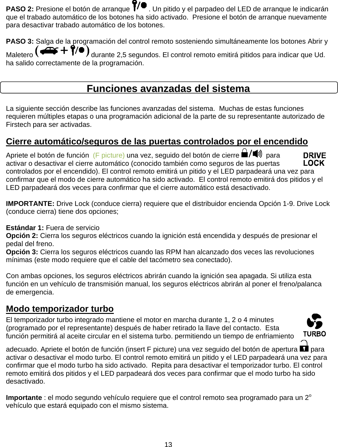      13PASO 2: Presione el botón de arranque   . Un pitido y el parpadeo del LED de arranque le indicarán que el trabado automático de los botones ha sido activado.  Presione el botón de arranque nuevamente para desactivar trabado automático de los botones.  PASO 3: Salga de la programación del control remoto sosteniendo simultáneamente los botones Abrir y Maletero   durante 2,5 segundos. El control remoto emitirá pitidos para indicar que Ud. ha salido correctamente de la programación.  Funciones avanzadas del sistema  La siguiente sección describe las funciones avanzadas del sistema.  Muchas de estas funciones requieren múltiples etapas o una programación adicional de la parte de su representante autorizado de Firstech para ser activadas. Cierre automático/seguros de las puertas controlados por el encendido Apriete el botón de función  (F picture) una vez, seguido del botón de cierre    para activar o desactivar el cierre automático (conocido también como seguros de las puertas controlados por el encendido). El control remoto emitirá un pitido y el LED parpadeará una vez para confirmar que el modo de cierre automático ha sido activado.  El control remoto emitirá dos pitidos y el LED parpadeará dos veces para confirmar que el cierre automático está desactivado.   IMPORTANTE: Drive Lock (conduce cierra) requiere que el distribuidor encienda Opción 1-9. Drive Lock (conduce cierra) tiene dos opciones;      Estándar 1: Fuera de servicio   Opción 2: Cierra los seguros eléctricos cuando la ignición está encendida y después de presionar el pedal del freno.   Opción 3: Cierra los seguros eléctricos cuando las RPM han alcanzado dos veces las revoluciones mínimas (este modo requiere que el cable del tacómetro sea conectado).        Con ambas opciones, los seguros eléctricos abrirán cuando la ignición sea apagada. Si utiliza esta función en un vehículo de transmisión manual, los seguros eléctricos abrirán al poner el freno/palanca de emergencia.   Modo temporizador turbo El temporizador turbo integrado mantiene el motor en marcha durante 1, 2 o 4 minutes (programado por el representante) después de haber retirado la llave del contacto.  Esta función permitirá al aceite circular en el sistema turbo. permitiendo un tiempo de enfriamiento adecuado. Apriete el botón de función (insert F picture) una vez seguido del botón de apertura   para activar o desactivar el modo turbo. El control remoto emitirá un pitido y el LED parpadeará una vez para confirmar que el modo turbo ha sido activado.  Repita para desactivar el temporizador turbo. El control remoto emitirá dos pitidos y el LED parpadeará dos veces para confirmar que el modo turbo ha sido desactivado.   Importante : el modo segundo vehículo requiere que el control remoto sea programado para un 2o vehículo que estará equipado con el mismo sistema.  