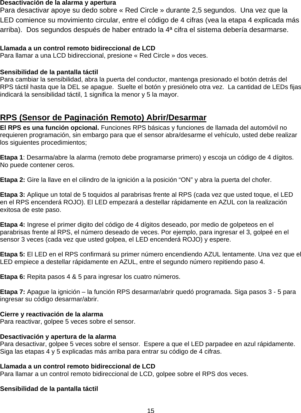      15Desactivación de la alarma y apertura  Para desactivar apoye su dedo sobre « Red Circle » durante 2,5 segundos.  Una vez que la LED comience su movimiento circular, entre el código de 4 cifras (vea la etapa 4 explicada más arriba).  Dos segundos después de haber entrado la 4ª cifra el sistema debería desarmarse.  Llamada a un control remoto bidireccional de LCD Para llamar a una LCD bidireccional, presione « Red Circle » dos veces.  Sensibilidad de la pantalla táctil Para cambiar la sensibilidad, abra la puerta del conductor, mantenga presionado el botón detrás del RPS táctil hasta que la DEL se apague.  Suelte el botón y presiónelo otra vez.  La cantidad de LEDs fijas indicará la sensibilidad táctil, 1 significa la menor y 5 la mayor.  RPS (Sensor de Paginación Remoto) Abrir/Desarmar   El RPS es una función opcional. Funciones RPS básicas y funciones de llamada del automóvil no requieren programación, sin embargo para que el sensor abra/desarme el vehículo, usted debe realizar los siguientes procedimientos;      Etapa 1: Desarma/abre la alarma (remoto debe programarse primero) y escoja un código de 4 dígitos.     No puede contener ceros.      Etapa 2: Gire la llave en el cilindro de la ignición a la posición “ON” y abra la puerta del chofer.      Etapa 3: Aplique un total de 5 toquidos al parabrisas frente al RPS (cada vez que usted toque, el LED en el RPS encenderá ROJO). El LED empezará a destellar rápidamente en AZUL con la realización exitosa de este paso.      Etapa 4: Ingrese el primer digito del código de 4 dígitos deseado, por medio de golpeteos en el parabrisas frente al RPS, el número deseado de veces. Por ejemplo, para ingresar el 3, golpeé en el sensor 3 veces (cada vez que usted golpea, el LED encenderá ROJO) y espere.      Etapa 5: El LED en el RPS confirmará su primer número encendiendo AZUL lentamente. Una vez que el LED empiece a destellar rápidamente en AZUL, entre el segundo número repitiendo paso 4.      Etapa 6: Repita pasos 4 &amp; 5 para ingresar los cuatro números.      Etapa 7: Apague la ignición – la función RPS desarmar/abrir quedó programada. Siga pasos 3 - 5 para ingresar su código desarmar/abrir.    Cierre y reactivación de la alarma Para reactivar, golpee 5 veces sobre el sensor.  Desactivación y apertura de la alarma Para desactivar, golpee 5 veces sobre el sensor.  Espere a que el LED parpadee en azul rápidamente.  Siga las etapas 4 y 5 explicadas más arriba para entrar su código de 4 cifras.   Llamada a un control remoto bidireccional de LCD Para llamar a un control remoto bidireccional de LCD, golpee sobre el RPS dos veces.   Sensibilidad de la pantalla táctil  