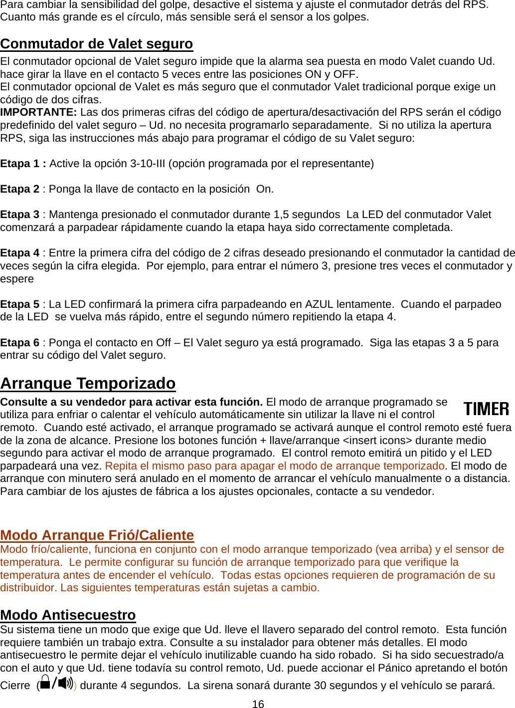      16Para cambiar la sensibilidad del golpe, desactive el sistema y ajuste el conmutador detrás del RPS.  Cuanto más grande es el círculo, más sensible será el sensor a los golpes.  Conmutador de Valet seguro El conmutador opcional de Valet seguro impide que la alarma sea puesta en modo Valet cuando Ud. hace girar la llave en el contacto 5 veces entre las posiciones ON y OFF.  El conmutador opcional de Valet es más seguro que el conmutador Valet tradicional porque exige un código de dos cifras. IMPORTANTE: Las dos primeras cifras del código de apertura/desactivación del RPS serán el código predefinido del valet seguro – Ud. no necesita programarlo separadamente.  Si no utiliza la apertura RPS, siga las instrucciones más abajo para programar el código de su Valet seguro:  Etapa 1 : Active la opción 3-10-III (opción programada por el representante)  Etapa 2 : Ponga la llave de contacto en la posición  On.  Etapa 3 : Mantenga presionado el conmutador durante 1,5 segundos  La LED del conmutador Valet comenzará a parpadear rápidamente cuando la etapa haya sido correctamente completada.   Etapa 4 : Entre la primera cifra del código de 2 cifras deseado presionando el conmutador la cantidad de veces según la cifra elegida.  Por ejemplo, para entrar el número 3, presione tres veces el conmutador y espere   Etapa 5 : La LED confirmará la primera cifra parpadeando en AZUL lentamente.  Cuando el parpadeo de la LED  se vuelva más rápido, entre el segundo número repitiendo la etapa 4.   Etapa 6 : Ponga el contacto en Off – El Valet seguro ya está programado.  Siga las etapas 3 a 5 para entrar su código del Valet seguro. Arranque Temporizado Consulte a su vendedor para activar esta función. El modo de arranque programado se utiliza para enfriar o calentar el vehículo automáticamente sin utilizar la llave ni el control remoto.  Cuando esté activado, el arranque programado se activará aunque el control remoto esté fuera de la zona de alcance. Presione los botones función + llave/arranque &lt;insert icons&gt; durante medio segundo para activar el modo de arranque programado.  El control remoto emitirá un pitido y el LED parpadeará una vez. Repita el mismo paso para apagar el modo de arranque temporizado. El modo de arranque con minutero será anulado en el momento de arrancar el vehículo manualmente o a distancia. Para cambiar de los ajustes de fábrica a los ajustes opcionales, contacte a su vendedor.   Modo Arranque Frió/Caliente   Modo frío/caliente, funciona en conjunto con el modo arranque temporizado (vea arriba) y el sensor de temperatura.  Le permite configurar su función de arranque temporizado para que verifique la temperatura antes de encender el vehículo.  Todas estas opciones requieren de programación de su distribuidor. Las siguientes temperaturas están sujetas a cambio.  Modo Antisecuestro Su sistema tiene un modo que exige que Ud. lleve el llavero separado del control remoto.  Esta función requiere también un trabajo extra. Consulte a su instalador para obtener más detalles. El modo antisecuestro le permite dejar el vehículo inutilizable cuando ha sido robado.  Si ha sido secuestrado/a con el auto y que Ud. tiene todavía su control remoto, Ud. puede accionar el Pánico apretando el botón Cierre  ( ) durante 4 segundos.  La sirena sonará durante 30 segundos y el vehículo se parará. 