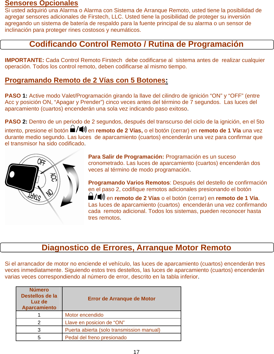      17 Sensores Opcionales   Si usted adquirió una Alarma o Alarma con Sistema de Arranque Remoto, usted tiene la posibilidad de agregar sensores adicionales de Firstech, LLC. Usted tiene la posibilidad de proteger su inversión agregando un sistema de batería de respaldo para la fuente principal de su alarma o un sensor de inclinación para proteger rines costosos y neumáticos.  Codificando Control Remoto / Rutina de Programación  IMPORTANTE: Cada Control Remoto Firstech  debe codificarse al  sistema antes de  realizar cualquier operación. Todos los control remoto, deben codificarse al mismo tiempo. Programando Remoto de 2 Vías con 5 Botones:   PASO 1: Active modo Valet/Programación girando la llave del cilindro de ignición “ON” y “OFF” (entre Acc y posición ON, “Apagar y Prender”) cinco veces antes del término de 7 segundos.  Las luces del aparcamiento (cuartos) encenderán una sola vez indicando paso exitoso.  PASO 2: Dentro de un periodo de 2 segundos, después del transcurso del ciclo de la ignición, en el 5to                   intento, presione el botón   en remoto de 2 Vías, o el botón (cerrar) en remoto de 1 Vía una vez durante medio segundo. Las luces  de aparcamiento (cuartos) encenderán una vez para confirmar que el transmisor ha sido codificado.   Para Salir de Programación: Programación es un suceso cronometrado. Las luces de aparcamiento (cuartos) encenderán dos veces al término de modo programación.  Programando Varios Remotos: Después del destello de confirmación en el paso 2, codifique remotos adicionales presionando el botón  en remoto de 2 Vías o el botón (cerrar) en remoto de 1 Vía. Las luces de aparcamiento (cuartos)  encenderán una vez confirmando  cada  remoto adicional. Todos los sistemas, pueden reconocer hasta tres remotos.  Diagnostico de Errores, Arranque Motor Remoto  Si el arrancador de motor no enciende el vehículo, las luces de aparcamiento (cuartos) encenderán tres veces inmediatamente. Siguiendo estos tres destellos, las luces de aparcamiento (cuartos) encenderán varias veces correspondiendo al número de error, descrito en la tabla inferior.   Número Destellos de la Luz de Aparcamiento Error de Arranque de Motor 1  Motor encendido 2  Llave en posicion de “ON” 3  Puerta abierta (solo transmission manual) 5  Pedal del freno presionado 