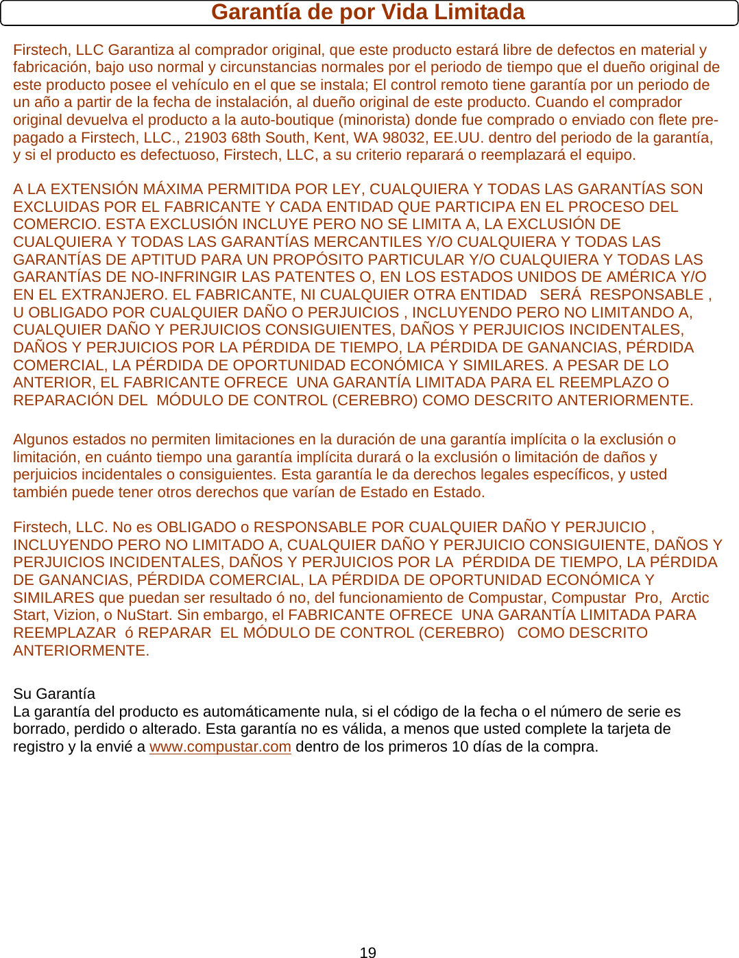      19Garantía de por Vida Limitada Firstech, LLC Garantiza al comprador original, que este producto estará libre de defectos en material y fabricación, bajo uso normal y circunstancias normales por el periodo de tiempo que el dueño original de este producto posee el vehículo en el que se instala; El control remoto tiene garantía por un periodo de un año a partir de la fecha de instalación, al dueño original de este producto. Cuando el comprador original devuelva el producto a la auto-boutique (minorista) donde fue comprado o enviado con flete pre-pagado a Firstech, LLC., 21903 68th South, Kent, WA 98032, EE.UU. dentro del periodo de la garantía, y si el producto es defectuoso, Firstech, LLC, a su criterio reparará o reemplazará el equipo. A LA EXTENSIÓN MÁXIMA PERMITIDA POR LEY, CUALQUIERA Y TODAS LAS GARANTÍAS SON EXCLUIDAS POR EL FABRICANTE Y CADA ENTIDAD QUE PARTICIPA EN EL PROCESO DEL COMERCIO. ESTA EXCLUSIÓN INCLUYE PERO NO SE LIMITA A, LA EXCLUSIÓN DE CUALQUIERA Y TODAS LAS GARANTÍAS MERCANTILES Y/O CUALQUIERA Y TODAS LAS GARANTÍAS DE APTITUD PARA UN PROPÓSITO PARTICULAR Y/O CUALQUIERA Y TODAS LAS GARANTÍAS DE NO-INFRINGIR LAS PATENTES O, EN LOS ESTADOS UNIDOS DE AMÉRICA Y/O EN EL EXTRANJERO. EL FABRICANTE, NI CUALQUIER OTRA ENTIDAD   SERÁ  RESPONSABLE , U OBLIGADO POR CUALQUIER DAÑO O PERJUICIOS , INCLUYENDO PERO NO LIMITANDO A, CUALQUIER DAÑO Y PERJUICIOS CONSIGUIENTES, DAÑOS Y PERJUICIOS INCIDENTALES, DAÑOS Y PERJUICIOS POR LA PÉRDIDA DE TIEMPO, LA PÉRDIDA DE GANANCIAS, PÉRDIDA COMERCIAL, LA PÉRDIDA DE OPORTUNIDAD ECONÓMICA Y SIMILARES. A PESAR DE LO ANTERIOR, EL FABRICANTE OFRECE  UNA GARANTÍA LIMITADA PARA EL REEMPLAZO O  REPARACIÓN DEL  MÓDULO DE CONTROL (CEREBRO) COMO DESCRITO ANTERIORMENTE.  Algunos estados no permiten limitaciones en la duración de una garantía implícita o la exclusión o limitación, en cuánto tiempo una garantía implícita durará o la exclusión o limitación de daños y perjuicios incidentales o consiguientes. Esta garantía le da derechos legales específicos, y usted también puede tener otros derechos que varían de Estado en Estado.  Firstech, LLC. No es OBLIGADO o RESPONSABLE POR CUALQUIER DAÑO Y PERJUICIO , INCLUYENDO PERO NO LIMITADO A, CUALQUIER DAÑO Y PERJUICIO CONSIGUIENTE, DAÑOS Y PERJUICIOS INCIDENTALES, DAÑOS Y PERJUICIOS POR LA  PÉRDIDA DE TIEMPO, LA PÉRDIDA DE GANANCIAS, PÉRDIDA COMERCIAL, LA PÉRDIDA DE OPORTUNIDAD ECONÓMICA Y SIMILARES que puedan ser resultado ó no, del funcionamiento de Compustar, Compustar  Pro,  Arctic Start, Vizion, o NuStart. Sin embargo, el FABRICANTE OFRECE  UNA GARANTÍA LIMITADA PARA REEMPLAZAR  ó REPARAR  EL MÓDULO DE CONTROL (CEREBRO)   COMO DESCRITO ANTERIORMENTE.     Su Garantía    La garantía del producto es automáticamente nula, si el código de la fecha o el número de serie es borrado, perdido o alterado. Esta garantía no es válida, a menos que usted complete la tarjeta de registro y la envié a www.compustar.com dentro de los primeros 10 días de la compra.         