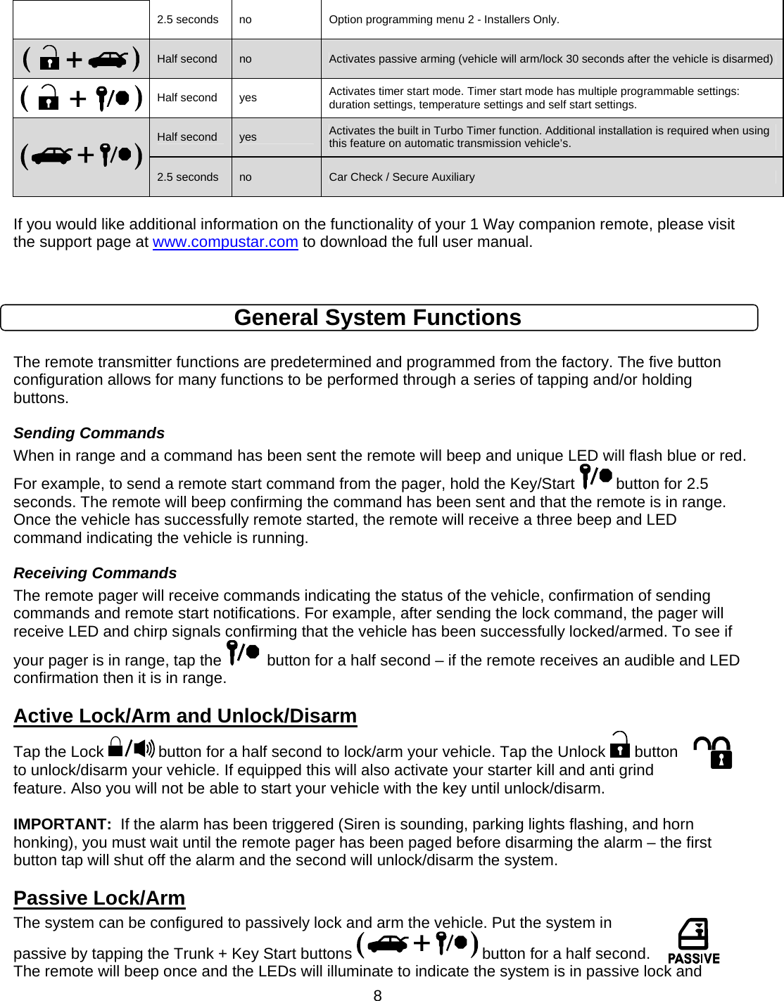      82.5 seconds  no  Option programming menu 2 - Installers Only.  Half second  no  Activates passive arming (vehicle will arm/lock 30 seconds after the vehicle is disarmed) Half second  yes  Activates timer start mode. Timer start mode has multiple programmable settings:  duration settings, temperature settings and self start settings.  Half second  yes  Activates the built in Turbo Timer function. Additional installation is required when using this feature on automatic transmission vehicle’s. 2.5 seconds  no  Car Check / Secure Auxiliary  If you would like additional information on the functionality of your 1 Way companion remote, please visit the support page at www.compustar.com to download the full user manual.    General System Functions  The remote transmitter functions are predetermined and programmed from the factory. The five button configuration allows for many functions to be performed through a series of tapping and/or holding buttons.  Sending Commands When in range and a command has been sent the remote will beep and unique LED will flash blue or red. For example, to send a remote start command from the pager, hold the Key/Start   button for 2.5 seconds. The remote will beep confirming the command has been sent and that the remote is in range. Once the vehicle has successfully remote started, the remote will receive a three beep and LED command indicating the vehicle is running. Receiving Commands The remote pager will receive commands indicating the status of the vehicle, confirmation of sending commands and remote start notifications. For example, after sending the lock command, the pager will receive LED and chirp signals confirming that the vehicle has been successfully locked/armed. To see if your pager is in range, tap the    button for a half second – if the remote receives an audible and LED confirmation then it is in range. Active Lock/Arm and Unlock/Disarm Tap the Lock   button for a half second to lock/arm your vehicle. Tap the Unlock   button to unlock/disarm your vehicle. If equipped this will also activate your starter kill and anti grind feature. Also you will not be able to start your vehicle with the key until unlock/disarm.  IMPORTANT:  If the alarm has been triggered (Siren is sounding, parking lights flashing, and horn honking), you must wait until the remote pager has been paged before disarming the alarm – the first button tap will shut off the alarm and the second will unlock/disarm the system.  Passive Lock/Arm The system can be configured to passively lock and arm the vehicle. Put the system in passive by tapping the Trunk + Key Start buttons   button for a half second. The remote will beep once and the LEDs will illuminate to indicate the system is in passive lock and 