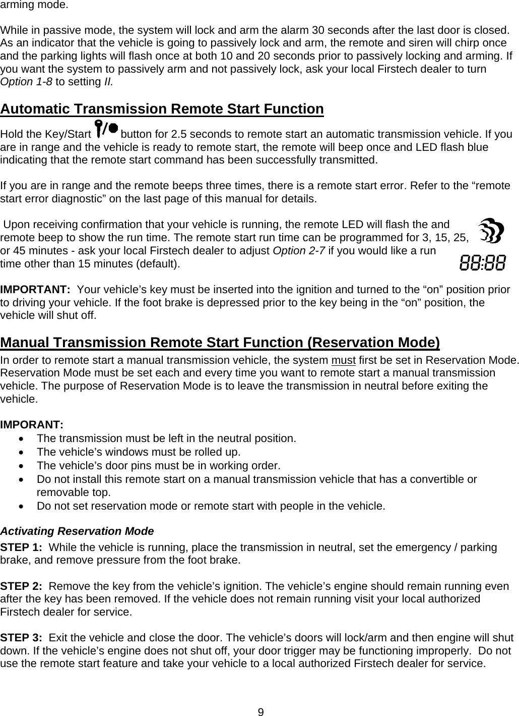      9arming mode.  While in passive mode, the system will lock and arm the alarm 30 seconds after the last door is closed.  As an indicator that the vehicle is going to passively lock and arm, the remote and siren will chirp once and the parking lights will flash once at both 10 and 20 seconds prior to passively locking and arming. If you want the system to passively arm and not passively lock, ask your local Firstech dealer to turn Option 1-8 to setting II.      Automatic Transmission Remote Start Function Hold the Key/Start   button for 2.5 seconds to remote start an automatic transmission vehicle. If you are in range and the vehicle is ready to remote start, the remote will beep once and LED flash blue indicating that the remote start command has been successfully transmitted.  If you are in range and the remote beeps three times, there is a remote start error. Refer to the “remote start error diagnostic” on the last page of this manual for details.     Upon receiving confirmation that your vehicle is running, the remote LED will flash the and remote beep to show the run time. The remote start run time can be programmed for 3, 15, 25, or 45 minutes - ask your local Firstech dealer to adjust Option 2-7 if you would like a run time other than 15 minutes (default).  IMPORTANT:  Your vehicle’s key must be inserted into the ignition and turned to the “on” position prior to driving your vehicle. If the foot brake is depressed prior to the key being in the “on” position, the vehicle will shut off. Manual Transmission Remote Start Function (Reservation Mode) In order to remote start a manual transmission vehicle, the system must first be set in Reservation Mode.  Reservation Mode must be set each and every time you want to remote start a manual transmission vehicle. The purpose of Reservation Mode is to leave the transmission in neutral before exiting the vehicle.  IMPORANT:   The transmission must be left in the neutral position.   The vehicle’s windows must be rolled up.   The vehicle’s door pins must be in working order.   Do not install this remote start on a manual transmission vehicle that has a convertible or removable top.   Do not set reservation mode or remote start with people in the vehicle. Activating Reservation Mode STEP 1:  While the vehicle is running, place the transmission in neutral, set the emergency / parking brake, and remove pressure from the foot brake.  STEP 2:  Remove the key from the vehicle’s ignition. The vehicle’s engine should remain running even after the key has been removed. If the vehicle does not remain running visit your local authorized Firstech dealer for service.  STEP 3:  Exit the vehicle and close the door. The vehicle’s doors will lock/arm and then engine will shut down. If the vehicle’s engine does not shut off, your door trigger may be functioning improperly.  Do not use the remote start feature and take your vehicle to a local authorized Firstech dealer for service.  