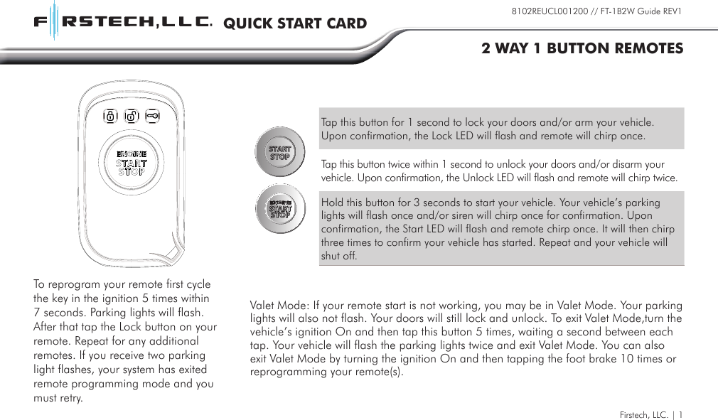 Firstech, LLC. | 18102REUCL001200 // FT-1B2W Guide REV1QUICK START CARD2 WAY 1 BUTTON REMOTESTap this button for 1 second to lock your doors and/or arm your vehicle. Upon confirmation, the Lock LED will flash and remote will chirp once.Tap this button twice within 1 second to unlock your doors and/or disarm your vehicle. Upon confirmation, the Unlock LED will flash and remote will chirp twice.Hold this button for 3 seconds to start your vehicle. Your vehicle’s parking lights will flash once and/or siren will chirp once for confirmation. Upon confirmation, the Start LED will flash and remote chirp once. It will then chirp three times to confirm your vehicle has started. Repeat and your vehicle will shut off.Valet Mode: If your remote start is not working, you may be in Valet Mode. Your parking lights will also not flash. Your doors will still lock and unlock. To exit Valet Mode,turn the vehicle’s ignition On and then tap this button 5 times, waiting a second between each tap. Your vehicle will flash the parking lights twice and exit Valet Mode. You can also exit Valet Mode by turning the ignition On and then tapping the foot brake 10 times or reprogramming your remote(s).To reprogram your remote first cycle the key in the ignition 5 times within 7 seconds. Parking lights will flash. After that tap the Lock button on your remote. Repeat for any additional remotes. If you receive two parking light flashes, your system has exited remote programming mode and you must retry.